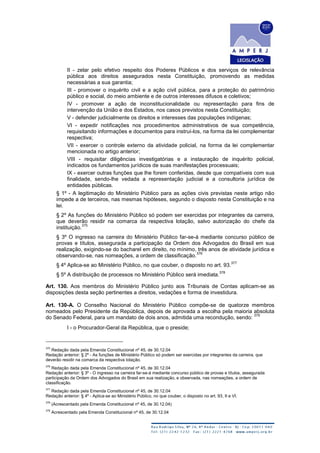 II - zelar pelo efetivo respeito dos Poderes Públicos e dos serviços de relevância
pública aos direitos assegurados nesta Constituição, promovendo as medidas
necessárias a sua garantia;
III - promover o inquérito civil e a ação civil pública, para a proteção do patrimônio
público e social, do meio ambiente e de outros interesses difusos e coletivos;
IV - promover a ação de inconstitucionalidade ou representação para fins de
intervenção da União e dos Estados, nos casos previstos nesta Constituição;
V - defender judicialmente os direitos e interesses das populações indígenas;
VI - expedir notificações nos procedimentos administrativos de sua competência,
requisitando informações e documentos para instruí-los, na forma da lei complementar
respectiva;
VII - exercer o controle externo da atividade policial, na forma da lei complementar
mencionada no artigo anterior;
VIII - requisitar diligências investigatórias e a instauração de inquérito policial,
indicados os fundamentos jurídicos de suas manifestações processuais;
IX - exercer outras funções que lhe forem conferidas, desde que compatíveis com sua
finalidade, sendo-lhe vedada a representação judicial e a consultoria jurídica de
entidades públicas.
§ 1º - A legitimação do Ministério Público para as ações civis previstas neste artigo não
impede a de terceiros, nas mesmas hipóteses, segundo o disposto nesta Constituição e na
lei.
§ 2º As funções do Ministério Público só podem ser exercidas por integrantes da carreira,
que deverão residir na comarca da respectiva lotação, salvo autorização do chefe da
instituição.
375
§ 3º O ingresso na carreira do Ministério Público far-se-á mediante concurso público de
provas e títulos, assegurada a participação da Ordem dos Advogados do Brasil em sua
realização, exigindo-se do bacharel em direito, no mínimo, três anos de atividade jurídica e
observando-se, nas nomeações, a ordem de classificação.
376
§ 4º Aplica-se ao Ministério Público, no que couber, o disposto no art. 93.
377
§ 5º A distribuição de processos no Ministério Público será imediata.
378
Art. 130. Aos membros do Ministério Público junto aos Tribunais de Contas aplicam-se as
disposições desta seção pertinentes a direitos, vedações e forma de investidura.
Art. 130-A. O Conselho Nacional do Ministério Público compõe-se de quatorze membros
nomeados pelo Presidente da República, depois de aprovada a escolha pela maioria absoluta
do Senado Federal, para um mandato de dois anos, admitida uma recondução, sendo:
379
I - o Procurador-Geral da República, que o preside;
375
Redação dada pela Emenda Constitucional nº 45, de 30.12.04
Redação anterior: § 2º - As funções de Ministério Público só podem ser exercidas por integrantes da carreira, que
deverão residir na comarca da respectiva lotação.
376
Redação dada pela Emenda Constitucional nº 45, de 30.12.04
Redação anterior: § 3º - O ingresso na carreira far-se-á mediante concurso público de provas e títulos, assegurada
participação da Ordem dos Advogados do Brasil em sua realização, e observada, nas nomeações, a ordem de
classificação.
377
Redação dada pela Emenda Constitucional nº 45, de 30.12.04
Redação anterior: § 4º - Aplica-se ao Ministério Público, no que couber, o disposto no art. 93, II e VI.
378
(Acrescentado pela Emenda Constitucional nº 45, de 30.12.04)
379
Acrescentado pela Emenda Constitucional nº 45, de 30.12.04
 
