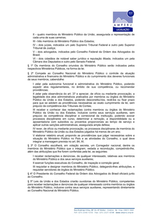 II - quatro membros do Ministério Público da União, assegurada a representação de
cada uma de suas carreiras;
III - três membros do Ministério Público dos Estados;
IV - dois juízes, indicados um pelo Supremo Tribunal Federal e outro pelo Superior
Tribunal de Justiça;
V - dois advogados, indicados pelo Conselho Federal da Ordem dos Advogados do
Brasil;
VI - dois cidadãos de notável saber jurídico e reputação ilibada, indicados um pela
Câmara dos Deputados e outro pelo Senado Federal.
§ 1º Os membros do Conselho oriundos do Ministério Público serão indicados pelos
respectivos Ministérios Públicos, na forma da lei.
§ 2º Compete ao Conselho Nacional do Ministério Público o controle da atuação
administrativa e financeira do Ministério Público e do cumprimento dos deveres funcionais
de seus membros, cabendolhe:
I zelar pela autonomia funcional e administrativa do Ministério Público, podendo
expedir atos regulamentares, no âmbito de sua competência, ou recomendar
providências;
II zelar pela observância do art. 37 e apreciar, de ofício ou mediante provocação, a
legalidade dos atos administrativos praticados por membros ou órgãos do Ministério
Público da União e dos Estados, podendo desconstituí-los, revê-los ou fixar prazo
para que se adotem as providências necessárias ao exato cumprimento da lei, sem
prejuízo da competência dos Tribunais de Contas;
III receber e conhecer das reclamações contra membros ou órgãos do Ministério
Público da União ou dos Estados, inclusive contra seus serviços auxiliares, sem
prejuízo da competência disciplinar e correicional da instituição, podendo avocar
processos disciplinares em curso, determinar a remoção, a disponibilidade ou a
aposentadoria com subsídios ou proventos proporcionais ao tempo de serviço e
aplicar outras sanções administrativas, assegurada ampla defesa;
IV rever, de ofício ou mediante provocação, os processos disciplinares de membros do
Ministério Público da União ou dos Estados julgados há menos de um ano;
V elaborar relatório anual, propondo as providências que julgar necessárias sobre a
situação do Ministério Público no País e as atividades do Conselho, o qual deve
integrar a mensagem prevista no art. 84, XI.
§ 3º O Conselho escolherá, em votação secreta, um Corregedor nacional, dentre os
membros do Ministério Público que o integram, vedada a recondução, competindo-lhe,
além das atribuições que lhe forem conferidas pela lei, as seguintes:
I receber reclamações e denúncias, de qualquer interessado, relativas aos membros
do Ministério Público e dos seus serviços auxiliares;
II exercer funções executivas do Conselho, de inspeção e correição geral;
III requisitar e designar membros do Ministério Público, delegando-lhes atribuições, e
requisitar servidores de órgãos do Ministério Público.
§ 4º O Presidente do Conselho Federal da Ordem dos Advogados do Brasil oficiará junto
ao Conselho.
§ 5º Leis da União e dos Estados criarão ouvidorias do Ministério Público, competentes
para receber reclamações e denúncias de qualquer interessado contra membros ou órgãos
do Ministério Público, inclusive contra seus serviços auxiliares, representando diretamente
ao Conselho Nacional do Ministério Público.
 