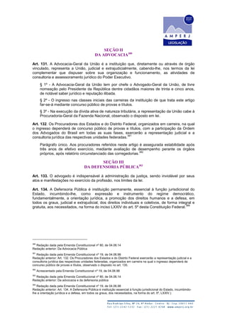SEÇÃO II
DA ADVOCACIA380
Art. 131. A Advocacia-Geral da União é a instituição que, diretamente ou através de órgão
vinculado, representa a União, judicial e extrajudicialmente, cabendo-lhe, nos termos da lei
complementar que dispuser sobre sua organização e funcionamento, as atividades de
consultoria e assessoramento jurídico do Poder Executivo.
§ 1º - A Advocacia-Geral da União tem por chefe o Advogado-Geral da União, de livre
nomeação pelo Presidente da República dentre cidadãos maiores de trinta e cinco anos,
de notável saber jurídico e reputação ilibada.
§ 2º - O ingresso nas classes iniciais das carreiras da instituição de que trata este artigo
far-se-á mediante concurso público de provas e títulos.
§ 3º - Na execução da dívida ativa de natureza tributária, a representação da União cabe à
Procuradoria-Geral da Fazenda Nacional, observado o disposto em lei.
Art. 132. Os Procuradores dos Estados e do Distrito Federal, organizados em carreira, na qual
o ingresso dependerá de concurso público de provas e títulos, com a participação da Ordem
dos Advogados do Brasil em todas as suas fases, exercerão a representação judicial e a
consultoria jurídica das respectivas unidades federadas.
381
Parágrafo único. Aos procuradores referidos neste artigo é assegurada estabilidade após
três anos de efetivo exercício, mediante avaliação de desempenho perante os órgãos
próprios, após relatório circunstanciado das corregedorias.
382
SEÇÃO III
DA DEFENSORIA PÚBLICA383
Art. 133. O advogado é indispensável à administração da justiça, sendo inviolável por seus
atos e manifestações no exercício da profissão, nos limites da lei.
Art. 134. A Defensoria Pública é instituição permanente, essencial à função jurisdicional do
Estado, incumbindo-lhe, como expressão e instrumento do regime democrático,
fundamentalmente, a orientação jurídica, a promoção dos direitos humanos e a defesa, em
todos os graus, judicial e extrajudicial, dos direitos individuais e coletivos, de forma integral e
gratuita, aos necessitados, na forma do inciso LXXIV do art. 5º desta Constituição Federal.
384
380
Redação dada pela Emenda Constitucional nº 80, de 04.06.14
Redação anterior: Da Advocacia Pública
381
Redação dada pela Emenda Constitucional nº 19, de 04.06.98
Redação anterior: Art. 132. Os Procuradores dos Estados e do Distrito Federal exercerão a representação judicial e a
consultoria jurídica das respectivas unidades federadas, organizados em carreira na qual o ingresso dependerá de
concurso público de provas e títulos, observado o disposto no art. 135.
382
Acrescentado pela Emenda Constitucional nº 19, de 04.06.98
383
Redação dada pela Emenda Constitucional nº 80, de 04.06.14
Redação anterior: Da advocacia e da defensoria pública
384
Redação dada pela Emenda Constitucional nº 19, de 04.06.98
Redação anterior: Art. 134. A Defensoria Pública é instituição essencial à função jurisdicional do Estado, incumbindo-
lhe a orientação jurídica e a defesa, em todos os graus, dos necessitados, na forma do art. 5º, LXXIV.)
 