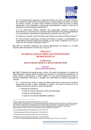 § 1º Lei complementar organizará a Defensoria Pública da União e do Distrito Federal e
dos Territórios e prescreverá normas gerais para sua organização nos Estados, em cargos
de carreira, providos, na classe inicial, mediante concurso público de provas e títulos,
assegurada a seus integrantes a garantia da inamovibilidade e vedado o exercício da
advocacia fora das atribuições institucionais.
385
§ 2º Às Defensorias Públicas Estaduais são asseguradas autonomia funcional e
administrativa e a iniciativa de sua proposta orçamentária dentro dos limites estabelecidos
na lei de diretrizes orçamentárias e subordinação ao disposto no art. 99, § 2º.
386
§ 3º Aplica-se o disposto no § 2º às Defensorias Públicas da União e do Distrito Federal.
387
§ 4º São princípios institucionais da Defensoria Pública a unidade, a indivisibilidade e a
independência funcional, aplicando-se também, no que couber, o disposto no art. 93 e no
inciso II do art. 96 desta Constituição Federal.
388
Art. 135. Os servidores integrantes das carreiras disciplinadas nas Seções II e III deste
Capítulo serão remunerados na forma do art. 39, § 4º.
389
TÍTULO V
DA DEFESA DO ESTADO E DAS INSTITUIÇÕES
DEMOCRÁTICAS
CAPÍTULO I
DO ESTADO DE DEFESA E DO ESTADO DE SÍTIO
SEÇÃO I
DO ESTADO DE DEFESA
Art. 136. O Presidente da República pode, ouvidos o Conselho da República e o Conselho de
Defesa Nacional, decretar estado de defesa para preservar ou prontamente restabelecer, em
locais restritos e determinados, a ordem pública ou a paz social ameaçadas por grave e
iminente instabilidade institucional ou atingidas por calamidades de grandes proporções na
natureza.
§ 1º - O decreto que instituir o estado de defesa determinará o tempo de sua duração,
especificará as áreas a serem abrangidas e indicará, nos termos e limites da lei, as
medidas coercitivas a vigorarem, dentre as seguintes:
I - restrições aos direitos de:
a) reunião, ainda que exercida no seio das associações;
b) sigilo de correspondência;
c) sigilo de comunicação telegráfica e telefônica;
385
Renumerado pela Emenda Constitucional nº 45, de 30.12.04
Redação anterior: Parágrafo único. Lei complementar organizará a Defensoria Pública da União e do Distrito Federal e
dos Territórios e prescreverá normas gerais para sua organização nos Estados, em cargos de carreira, providos, na
classe inicial, mediante concurso público de provas e títulos, assegurada a seus integrantes a garantia da
inamovibilidade e vedado o exercício da advocacia fora das atribuições institucionais.
386
Acrescentado pela Emenda Constitucional nº 45, de 30.12.04
387
Acrescentado pela Emenda Constitucional nº 74, de 06.08.13
388
Acrescentado pela Emenda Constitucional nº 80, de 04.06.14
389
Redação dada pela Emenda Constitucional nº 19, de 04.06.98
Art. 135. Às carreiras disciplinadas neste título aplicam-se o princípio do art. 37, XII, e o art. 39, § 1º.
 