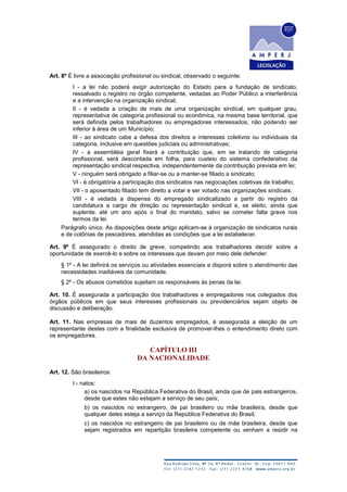 Art. 8º É livre a associação profissional ou sindical, observado o seguinte:
I - a lei não poderá exigir autorização do Estado para a fundação de sindicato,
ressalvado o registro no órgão competente, vedadas ao Poder Público a interferência
e a intervenção na organização sindical;
II - é vedada a criação de mais de uma organização sindical, em qualquer grau,
representativa de categoria profissional ou econômica, na mesma base territorial, que
será definida pelos trabalhadores ou empregadores interessados, não podendo ser
inferior à área de um Município;
III - ao sindicato cabe a defesa dos direitos e interesses coletivos ou individuais da
categoria, inclusive em questões judiciais ou administrativas;
IV - a assembléia geral fixará a contribuição que, em se tratando de categoria
profissional, será descontada em folha, para custeio do sistema confederativo da
representação sindical respectiva, independentemente da contribuição prevista em lei;
V - ninguém será obrigado a filiar-se ou a manter-se filiado a sindicato;
VI - é obrigatória a participação dos sindicatos nas negociações coletivas de trabalho;
VII - o aposentado filiado tem direito a votar e ser votado nas organizações sindicais;
VIII - é vedada a dispensa do empregado sindicalizado a partir do registro da
candidatura a cargo de direção ou representação sindical e, se eleito, ainda que
suplente, até um ano após o final do mandato, salvo se cometer falta grave nos
termos da lei.
Parágrafo único. As disposições deste artigo aplicam-se à organização de sindicatos rurais
e de colônias de pescadores, atendidas as condições que a lei estabelecer.
Art. 9º É assegurado o direito de greve, competindo aos trabalhadores decidir sobre a
oportunidade de exercê-lo e sobre os interesses que devam por meio dele defender.
§ 1º - A lei definirá os serviços ou atividades essenciais e disporá sobre o atendimento das
necessidades inadiáveis da comunidade.
§ 2º - Os abusos cometidos sujeitam os responsáveis às penas da lei.
Art. 10. É assegurada a participação dos trabalhadores e empregadores nos colegiados dos
órgãos públicos em que seus interesses profissionais ou previdenciários sejam objeto de
discussão e deliberação.
Art. 11. Nas empresas de mais de duzentos empregados, é assegurada a eleição de um
representante destes com a finalidade exclusiva de promover-lhes o entendimento direto com
os empregadores.
CAPÍTULO III
DA NACIONALIDADE
Art. 12. São brasileiros:
I - natos:
a) os nascidos na República Federativa do Brasil, ainda que de pais estrangeiros,
desde que estes não estejam a serviço de seu país;
b) os nascidos no estrangeiro, de pai brasileiro ou mãe brasileira, desde que
qualquer deles esteja a serviço da República Federativa do Brasil;
c) os nascidos no estrangeiro de pai brasileiro ou de mãe brasileira, desde que
sejam registrados em repartição brasileira competente ou venham a residir na
 