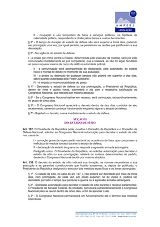 II - ocupação e uso temporário de bens e serviços públicos, na hipótese de
calamidade pública, respondendo a União pelos danos e custos decorrentes.
§ 2º - O tempo de duração do estado de defesa não será superior a trinta dias, podendo
ser prorrogado uma vez, por igual período, se persistirem as razões que justificaram a sua
decretação.
§ 3º - Na vigência do estado de defesa:
I - a prisão por crime contra o Estado, determinada pelo executor da medida, será por este
comunicada imediatamente ao juiz competente, que a relaxará, se não for legal, facultado
ao preso requerer exame de corpo de delito à autoridade policial;
II - a comunicação será acompanhada de declaração, pela autoridade, do estado
físico e mental do detido no momento de sua autuação;
III - a prisão ou detenção de qualquer pessoa não poderá ser superior a dez dias,
salvo quando autorizada pelo Poder Judiciário;
IV - é vedada a incomunicabilidade do preso.
§ 4º - Decretado o estado de defesa ou sua prorrogação, o Presidente da República,
dentro de vinte e quatro horas, submeterá o ato com a respectiva justificação ao
Congresso Nacional, que decidirá por maioria absoluta.
§ 5º - Se o Congresso Nacional estiver em recesso, será convocado, extraordinariamente,
no prazo de cinco dias.
§ 6º - O Congresso Nacional apreciará o decreto dentro de dez dias contados de seu
recebimento, devendo continuar funcionando enquanto vigorar o estado de defesa.
§ 7º - Rejeitado o decreto, cessa imediatamente o estado de defesa.
SEÇÃO II
DO ESTADO DE SÍTIO
Art. 137. O Presidente da República pode, ouvidos o Conselho da República e o Conselho de
Defesa Nacional, solicitar ao Congresso Nacional autorização para decretar o estado de sítio
nos casos de:
I - comoção grave de repercussão nacional ou ocorrência de fatos que comprovem a
ineficácia de medida tomada durante o estado de defesa;
II - declaração de estado de guerra ou resposta a agressão armada estrangeira.
Parágrafo único. O Presidente da República, ao solicitar autorização para decretar o
estado de sítio ou sua prorrogação, relatará os motivos determinantes do pedido,
devendo o Congresso Nacional decidir por maioria absoluta.
Art. 138. O decreto do estado de sítio indicará sua duração, as normas necessárias a sua
execução e as garantias constitucionais que ficarão suspensas, e, depois de publicado, o
Presidente da República designará o executor das medidas específicas e as áreas abrangidas.
§ 1º - O estado de sítio, no caso do art. 137, I, não poderá ser decretado por mais de trinta
dias, nem prorrogado, de cada vez, por prazo superior; no do inciso II, poderá ser
decretado por todo o tempo que perdurar a guerra ou a agressão armada estrangeira.
§ 2º - Solicitada autorização para decretar o estado de sítio durante o recesso parlamentar,
o Presidente do Senado Federal, de imediato, convocará extraordinariamente o Congresso
Nacional para se reunir dentro de cinco dias, a fim de apreciar o ato.
§ 3º - O Congresso Nacional permanecerá em funcionamento até o término das medidas
coercitivas.
 