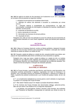 Art. 139. Na vigência do estado de sítio decretado com fundamento no art. 137, I, só poderão
ser tomadas contra as pessoas as seguintes medidas:
I - obrigação de permanência em localidade determinada;
II - detenção em edifício não destinado a acusados ou condenados por crimes
comuns;
III - restrições relativas à inviolabilidade da correspondência, ao sigilo das
comunicações, à prestação de informações e à liberdade de imprensa, radiodifusão e
televisão, na forma da lei;
IV - suspensão da liberdade de reunião;
V - busca e apreensão em domicílio;
VI - intervenção nas empresas de serviços públicos;
VII - requisição de bens.
Parágrafo único. Não se inclui nas restrições do inciso III a difusão de pronunciamentos de
parlamentares efetuados em suas Casas Legislativas, desde que liberada pela respectiva
Mesa.
SEÇÃO III
DISPOSIÇÕES GERAIS
Art. 140. A Mesa do Congresso Nacional, ouvidos os líderes partidários, designará Comissão
composta de cinco de seus membros para acompanhar e fiscalizar a execução das medidas
referentes ao estado de defesa e ao estado de sítio.
Art. 141. Cessado o estado de defesa ou o estado de sítio, cessarão também seus efeitos, sem
prejuízo da responsabilidade pelos ilícitos cometidos por seus executores ou agentes.
Parágrafo único. Logo que cesse o estado de defesa ou o estado de sítio, as medidas
aplicadas em sua vigência serão relatadas pelo Presidente da República, em mensagem
ao Congresso Nacional, com especificação e justificação das providências adotadas, com
relação nominal dos atingidos e indicação das restrições aplicadas.
CAPÍTULO II
DAS FORÇAS ARMADAS
Art. 142. As Forças Armadas, constituídas pela Marinha, pelo Exército e pela Aeronáutica, são
instituições nacionais permanentes e regulares, organizadas com base na hierarquia e na
disciplina, sob a autoridade suprema do Presidente da República, e destinam-se à defesa da
Pátria, à garantia dos poderes constitucionais e, por iniciativa de qualquer destes, da lei e da
ordem.
§ 1º - Lei complementar estabelecerá as normas gerais a serem adotadas na organização,
no preparo e no emprego das Forças Armadas.
§ 2º - Não caberá "habeas-corpus" em relação a punições disciplinares militares.
§ 3º Os membros das Forças Armadas são denominados militares, aplicando-se-lhes,
além das que vierem a ser fixadas em lei, as seguintes disposições:
390
I - as patentes, com prerrogativas, direitos e deveres a elas inerentes, são conferidas
pelo Presidente da República e asseguradas em plenitude aos oficiais da ativa, da
390
Acrescentado pela Emenda Constitucional nº 18, de 05.02.98
 