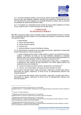 § 1º - às Forças Armadas compete, na forma da lei, atribuir serviço alternativo aos que, em
tempo de paz, após alistados, alegarem imperativo de consciência, entendendo-se como
tal o decorrente de crença religiosa e de convicção filosófica ou política, para se eximirem
de atividades de caráter essencialmente militar.
§ 2º - As mulheres e os eclesiásticos ficam isentos do serviço militar obrigatório em tempo
de paz, sujeitos, porém, a outros encargos que a lei lhes atribuir.
CAPÍTULO III
DA SEGURANÇA PÚBLICA
Art. 144. A segurança pública, dever do Estado, direito e responsabilidade de todos, é exercida
para a preservação da ordem pública e da incolumidade das pessoas e do patrimônio, através
dos seguintes órgãos:
I - polícia federal;
II - polícia rodoviária federal;
III - polícia ferroviária federal;
IV - polícias civis;
V - polícias militares e corpos de bombeiros militares.
§ 1º A polícia federal, instituída por lei como órgão permanente, organizado e mantido pela
União e estruturado em carreira, destina-se a:
401
I - apurar infrações penais contra a ordem política e social ou em detrimento de bens,
serviços e interesses da União ou de suas entidades autárquicas e empresas
públicas, assim como outras infrações cuja prática tenha repercussão interestadual ou
internacional e exija repressão uniforme, segundo se dispuser em lei;
402
II - prevenir e reprimir o tráfico ilícito de entorpecentes e drogas afins, o contrabando e
o descaminho, sem prejuízo da ação fazendária e de outros órgãos públicos nas
respectivas áreas de competência;
III - exercer as funções de polícia marítima, aeroportuária e de fronteiras;
403
IV - exercer, com exclusividade, as funções de polícia judiciária da União.
§ 2º A polícia rodoviária federal, órgão permanente, organizado e mantido pela União e
estruturado em carreira, destina-se, na forma da lei, ao patrulhamento ostensivo das
rodovias federais.
404
§ 3º A polícia ferroviária federal, órgão permanente, organizado e mantido pela União e
estruturado em carreira, destina-se, na forma da lei, ao patrulhamento ostensivo das
ferrovias federais.
405
401
Redação dada pela Emenda Constitucional nº 19, de 04.06.98
Redação anterior: § 1º - A polícia federal, instituída por lei como órgão permanente, estruturado em carreira, destina-se
a:
402
Vide Lei nº 10.446, de 08.05.02
403
Redação dada pela Emenda Constitucional nº 19, de 04.06.98
Redação anterior: III - exercer as funções de polícia marítima, aérea e de fronteiras;
404
Redação dada pela Emenda Constitucional nº 19, de 04.06.98
Redação anterior: § 2º - A polícia rodoviária federal, órgão permanente, estruturado em carreira, destina-se, na forma
da lei, ao patrulhamento ostensivo das rodovias federais.
405
Redação dada pela Emenda Constitucional nº 19, de 04.06.98
Redação anterior: § 3º - A polícia ferroviária federal, órgão permanente, estruturado em carreira, destina-se, na forma
da lei, ao patrulhamento ostensivo das ferrovias federais.
 