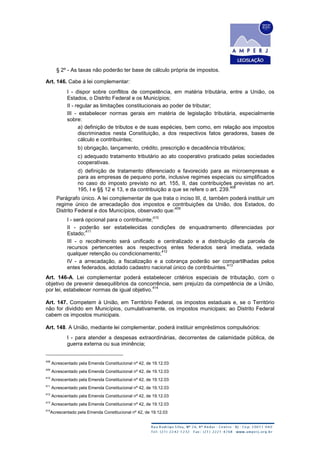 § 2º - As taxas não poderão ter base de cálculo própria de impostos.
Art. 146. Cabe à lei complementar:
I - dispor sobre conflitos de competência, em matéria tributária, entre a União, os
Estados, o Distrito Federal e os Municípios;
II - regular as limitações constitucionais ao poder de tributar;
III - estabelecer normas gerais em matéria de legislação tributária, especialmente
sobre:
a) definição de tributos e de suas espécies, bem como, em relação aos impostos
discriminados nesta Constituição, a dos respectivos fatos geradores, bases de
cálculo e contribuintes;
b) obrigação, lançamento, crédito, prescrição e decadência tributários;
c) adequado tratamento tributário ao ato cooperativo praticado pelas sociedades
cooperativas.
d) definição de tratamento diferenciado e favorecido para as microempresas e
para as empresas de pequeno porte, inclusive regimes especiais ou simplificados
no caso do imposto previsto no art. 155, II, das contribuições previstas no art.
195, I e §§ 12 e 13, e da contribuição a que se refere o art. 239.
408
Parágrafo único. A lei complementar de que trata o inciso III, d, também poderá instituir um
regime único de arrecadação dos impostos e contribuições da União, dos Estados, do
Distrito Federal e dos Municípios, observado que:
409
I - será opcional para o contribuinte;
410
II - poderão ser estabelecidas condições de enquadramento diferenciadas por
Estado;
411
III - o recolhimento será unificado e centralizado e a distribuição da parcela de
recursos pertencentes aos respectivos entes federados será imediata, vedada
qualquer retenção ou condicionamento;
412
IV - a arrecadação, a fiscalização e a cobrança poderão ser compartilhadas pelos
entes federados, adotado cadastro nacional único de contribuintes.
413
Art. 146-A. Lei complementar poderá estabelecer critérios especiais de tributação, com o
objetivo de prevenir desequilíbrios da concorrência, sem prejuízo da competência de a União,
por lei, estabelecer normas de igual objetivo.
414
Art. 147. Competem à União, em Território Federal, os impostos estaduais e, se o Território
não for dividido em Municípios, cumulativamente, os impostos municipais; ao Distrito Federal
cabem os impostos municipais.
Art. 148. A União, mediante lei complementar, poderá instituir empréstimos compulsórios:
I - para atender a despesas extraordinárias, decorrentes de calamidade pública, de
guerra externa ou sua iminência;
408
Acrescentado pela Emenda Constitucional nº 42, de 19.12.03
409
Acrescentado pela Emenda Constitucional nº 42, de 19.12.03
410
Acrescentado pela Emenda Constitucional nº 42, de 19.12.03
411
Acrescentado pela Emenda Constitucional nº 42, de 19.12.03
412
Acrescentado pela Emenda Constitucional nº 42, de 19.12.03
413
Acrescentado pela Emenda Constitucional nº 42, de 19.12.03
414
Acrescentado pela Emenda Constitucional nº 42, de 19.12.03
 
