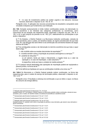 II - no caso de investimento público de caráter urgente e de relevante interesse
nacional, observado o disposto no art. 150, III, "b".
Parágrafo único. A aplicação dos recursos provenientes de empréstimo compulsório será
vinculada à despesa que fundamentou sua instituição.
Art. 149. Compete exclusivamente à União instituir contribuições sociais, de intervenção no
domínio econômico e de interesse das categorias profissionais ou econômicas, como
instrumento de sua atuação nas respectivas áreas, observado o disposto nos arts. 146, III, e
150, I e III, e sem prejuízo do previsto no art. 195, § 6º, relativamente às contribuições a que
alude o dispositivo.
§ 1º Os Estados, o Distrito Federal e os Municípios instituirão contribuição, cobrada de
seus servidores, para o custeio, em benefício destes, do regime previdenciário de que trata
o art. 40, cuja alíquota não será inferior à da contribuição dos servidores titulares de cargos
efetivos da União.
415
§ 2º As contribuições sociais e de intervenção no domínio econômico de que trata o caput
deste artigo:
416
I - não incidirão sobre as receitas decorrentes de exportação;
417
II - incidirão também sobre a importação de produtos estrangeiros ou serviços;
418
III - poderão ter alíquotas:
419
a) ad valorem, tendo por base o faturamento, a receita bruta ou o valor da
operação e, no caso de importação, o valor aduaneiro;
420
b) específica, tendo por base a unidade de medida adotada.
421
§ 3º A pessoa natural destinatária das operações de importação poderá ser equiparada a
pessoa jurídica, na forma da lei.
422
§ 4º A lei definirá as hipóteses em que as contribuições incidirão uma única vez.
423
Art. 149-A Os Municípios e o Distrito Federal poderão instituir contribuição, na forma das
respectivas leis, para o custeio do serviço de iluminação pública, observado o disposto no art.
150, I e III.
424
Parágrafo único. É facultada a cobrança da contribuição a que se refere o caput, na fatura
de consumo de energia elétrica.
415
Redação dada pela Emenda Constitucional nº 41, 19.12.03
Redação anterior: § 1º Os Estados, o Distrito Federal e os Municípios poderão instituir contribuição, cobrada de seus
servidores, para o custeio, em benefício destes, de sistemas de previdência e assistência social.
416
Acrescentado pela Emenda Constitucional nº 33, de 11.12.01
417
Acrescentado pela Emenda Constitucional nº 33, de 11.12.01
418
Redação dada pela Emenda Constitucional nº 42, de 19.12.03
Redação anterior: II - poderão incidir sobre a importação de petróleo e seus derivados, gás natural e seus derivados e
álcool combustível;
419
Acrescentado pela Emenda Constitucional nº 33, de 11.12.01
420
Acrescentado pela Emenda Constitucional nº 33, de 11.12.01
421
Acrescentado pela Emenda Constitucional nº 33, de 11.12.01
422
Acrescentado pela Emenda Constitucional nº 33, de 11.12.01
423
Acrescentado pela Emenda Constitucional nº 33, de 11.12.01
424
Acrescentado pela Emenda Constitucional nº 39, de 19.12.02
 