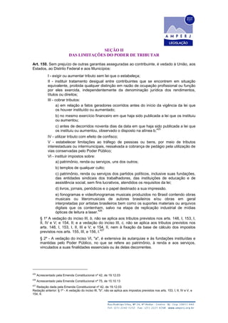 SEÇÃO II
DAS LIMITAÇÕES DO PODER DE TRIBUTAR
Art. 150. Sem prejuízo de outras garantias asseguradas ao contribuinte, é vedado à União, aos
Estados, ao Distrito Federal e aos Municípios:
I - exigir ou aumentar tributo sem lei que o estabeleça;
II - instituir tratamento desigual entre contribuintes que se encontrem em situação
equivalente, proibida qualquer distinção em razão de ocupação profissional ou função
por eles exercida, independentemente da denominação jurídica dos rendimentos,
títulos ou direitos;
III - cobrar tributos:
a) em relação a fatos geradores ocorridos antes do início da vigência da lei que
os houver instituído ou aumentado;
b) no mesmo exercício financeiro em que haja sido publicada a lei que os instituiu
ou aumentou;
c) antes de decorridos noventa dias da data em que haja sido publicada a lei que
os instituiu ou aumentou, observado o disposto na alínea b;
425
IV - utilizar tributo com efeito de confisco;
V - estabelecer limitações ao tráfego de pessoas ou bens, por meio de tributos
interestaduais ou intermunicipais, ressalvada a cobrança de pedágio pela utilização de
vias conservadas pelo Poder Público;
VI - instituir impostos sobre:
a) patrimônio, renda ou serviços, uns dos outros;
b) templos de qualquer culto;
c) patrimônio, renda ou serviços dos partidos políticos, inclusive suas fundações,
das entidades sindicais dos trabalhadores, das instituições de educação e de
assistência social, sem fins lucrativos, atendidos os requisitos da lei;
d) livros, jornais, periódicos e o papel destinado a sua impressão.
e) fonogramas e videofonogramas musicais produzidos no Brasil contendo obras
musicais ou literomusicais de autores brasileiros e/ou obras em geral
interpretadas por artistas brasileiros bem como os suportes materiais ou arquivos
digitais que os contenham, salvo na etapa de replicação industrial de mídias
ópticas de leitura a laser.
426
§ 1º A vedação do inciso III, b, não se aplica aos tributos previstos nos arts. 148, I, 153, I,
II, IV e V; e 154, II; e a vedação do inciso III, c, não se aplica aos tributos previstos nos
arts. 148, I, 153, I, II, III e V; e 154, II, nem à fixação da base de cálculo dos impostos
previstos nos arts. 155, III, e 156, I.
427
§ 2º - A vedação do inciso VI, "a", é extensiva às autarquias e às fundações instituídas e
mantidas pelo Poder Público, no que se refere ao patrimônio, à renda e aos serviços,
vinculados a suas finalidades essenciais ou às delas decorrentes.
425
Acrescentado pela Emenda Constitucional nº 42, de 19.12.03
426
Acrescentado pela Emenda Constitucional nº 75, de 15.10.13
427
Redação dada pela Emenda Constitucional nº 42, de 19.12.03
Redação anterior: § 1º - A vedação do inciso III, "b", não se aplica aos impostos previstos nos arts. 153, I, II, IV e V, e
154, II.
 