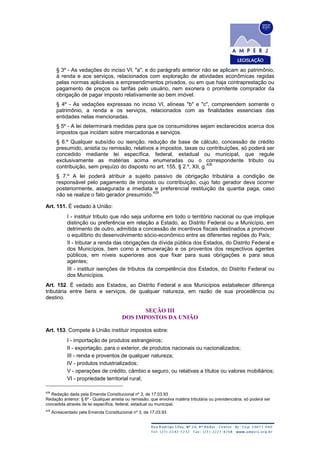 § 3º - As vedações do inciso VI, "a", e do parágrafo anterior não se aplicam ao patrimônio,
à renda e aos serviços, relacionados com exploração de atividades econômicas regidas
pelas normas aplicáveis a empreendimentos privados, ou em que haja contraprestação ou
pagamento de preços ou tarifas pelo usuário, nem exonera o promitente comprador da
obrigação de pagar imposto relativamente ao bem imóvel.
§ 4º - As vedações expressas no inciso VI, alíneas "b" e "c", compreendem somente o
patrimônio, a renda e os serviços, relacionados com as finalidades essenciais das
entidades nelas mencionadas.
§ 5º - A lei determinará medidas para que os consumidores sejam esclarecidos acerca dos
impostos que incidam sobre mercadorias e serviços.
§ 6.º Qualquer subsídio ou isenção, redução de base de cálculo, concessão de crédito
presumido, anistia ou remissão, relativos a impostos, taxas ou contribuições, só poderá ser
concedido mediante lei específica, federal, estadual ou municipal, que regule
exclusivamente as matérias acima enumeradas ou o correspondente tributo ou
contribuição, sem prejuízo do disposto no art. 155, § 2.º, XII, g.
428
§ 7.º A lei poderá atribuir a sujeito passivo de obrigação tributária a condição de
responsável pelo pagamento de imposto ou contribuição, cujo fato gerador deva ocorrer
posteriormente, assegurada a imediata e preferencial restituição da quantia paga, caso
não se realize o fato gerador presumido.
429
Art. 151. É vedado à União:
I - instituir tributo que não seja uniforme em todo o território nacional ou que implique
distinção ou preferência em relação a Estado, ao Distrito Federal ou a Município, em
detrimento de outro, admitida a concessão de incentivos fiscais destinados a promover
o equilíbrio do desenvolvimento sócio-econômico entre as diferentes regiões do País;
II - tributar a renda das obrigações da dívida pública dos Estados, do Distrito Federal e
dos Municípios, bem como a remuneração e os proventos dos respectivos agentes
públicos, em níveis superiores aos que fixar para suas obrigações e para seus
agentes;
III - instituir isenções de tributos da competência dos Estados, do Distrito Federal ou
dos Municípios.
Art. 152. É vedado aos Estados, ao Distrito Federal e aos Municípios estabelecer diferença
tributária entre bens e serviços, de qualquer natureza, em razão de sua procedência ou
destino.
SEÇÃO III
DOS IMPOSTOS DA UNIÃO
Art. 153. Compete à União instituir impostos sobre:
I - importação de produtos estrangeiros;
II - exportação, para o exterior, de produtos nacionais ou nacionalizados;
III - renda e proventos de qualquer natureza;
IV - produtos industrializados;
V - operações de crédito, câmbio e seguro, ou relativas a títulos ou valores mobiliários;
VI - propriedade territorial rural;
428
Redação dada pela Emenda Constitucional nº 3, de 17.03.93
Redação anterior: § 6º - Qualquer anistia ou remissão, que envolva matéria tributária ou previdenciária, só poderá ser
concedida através de lei específica, federal, estadual ou municipal.
429
Acrescentado pela Emenda Constitucional nº 3, de 17.03.93
 