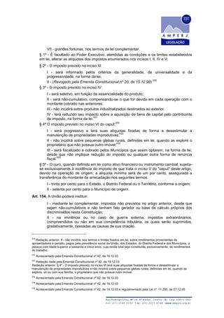 VII - grandes fortunas, nos termos de lei complementar.
§ 1º - É facultado ao Poder Executivo, atendidas as condições e os limites estabelecidos
em lei, alterar as alíquotas dos impostos enumerados nos incisos I, II, IV e V.
§ 2º - O imposto previsto no inciso III:
I - será informado pelos critérios da generalidade, da universalidade e da
progressividade, na forma da lei;
II - (Revogado pela Emenda Constitucional nº 20, de 15.12.98)
430
§ 3º - O imposto previsto no inciso IV:
I - será seletivo, em função da essencialidade do produto;
II - será não-cumulativo, compensando-se o que for devido em cada operação com o
montante cobrado nas anteriores;
III - não incidirá sobre produtos industrializados destinados ao exterior.
IV - terá reduzido seu impacto sobre a aquisição de bens de capital pelo contribuinte
do imposto, na forma da lei.
431
§ 4º O imposto previsto no inciso VI do caput:
432
I - será progressivo e terá suas alíquotas fixadas de forma a desestimular a
manutenção de propriedades improdutivas;
433
II - não incidirá sobre pequenas glebas rurais, definidas em lei, quando as explore o
proprietário que não possua outro imóvel;
434
III - será fiscalizado e cobrado pelos Municípios que assim optarem, na forma da lei,
desde que não implique redução do imposto ou qualquer outra forma de renúncia
fiscal.
435
§ 5º - O ouro, quando definido em lei como ativo financeiro ou instrumento cambial, sujeita-
se exclusivamente à incidência do imposto de que trata o inciso V do "caput" deste artigo,
devido na operação de origem; a alíquota mínima será de um por cento, assegurada a
transferência do montante da arrecadação nos seguintes termos:
I - trinta por cento para o Estado, o Distrito Federal ou o Território, conforme a origem;
II - setenta por cento para o Município de origem.
Art. 154. A União poderá instituir:
I - mediante lei complementar, impostos não previstos no artigo anterior, desde que
sejam não-cumulativos e não tenham fato gerador ou base de cálculo próprios dos
discriminados nesta Constituição;
II - na iminência ou no caso de guerra externa, impostos extraordinários,
compreendidos ou não em sua competência tributária, os quais serão suprimidos,
gradativamente, cessadas as causas de sua criação.
430
Redação anterior: II - não incidirá, nos termos e limites fixados em lei, sobre rendimentos provenientes de
aposentadoria e pensão, pagos pela previdência social da União, dos Estados, do Distrito Federal e dos Municípios, a
pessoa com idade superior a sessenta e cinco anos, cuja renda total seja constituída, exclusivamente, de rendimentos
do trabalho.
431
Acrescentado pela Emenda Constitucional nº 42, de 19.12.03
432
Redação dada pela Emenda Constitucional nº 42, de 19.12.03
Redação anterior: § 4º - O imposto previsto no inciso VI terá suas alíquotas fixadas de forma a desestimular a
manutenção de propriedades improdutivas e não incidirá sobre pequenas glebas rurais, definidas em lei, quando as
explore, só ou com sua família, o proprietário que não possua outro imóvel.
433
Acrescentado pela Emenda Constitucional nº 42, de 19.12.03
434
Acrescentado pela Emenda Constitucional nº 42, de 19.12.03
435
Acrescentado pela Emenda Constitucional nº 42, de 19.12.03 e regulamentado pela Lei nº 11.250, de 27.12.05
 