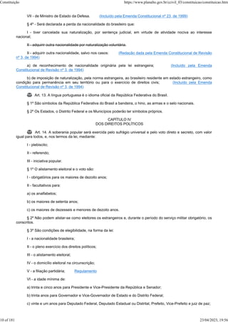 VII - de Ministro de Estado da Defesa. (Incluído pela Emenda Constitucional nº 23, de 1999)
§ 4º - Será declarada a perda da nacionalidade do brasileiro que:
I - tiver cancelada sua naturalização, por sentença judicial, em virtude de atividade nociva ao interesse
nacional;
II - adquirir outra nacionalidade por naturalização voluntária.
II - adquirir outra nacionalidade, salvo nos casos: (Redação dada pela Emenda Constitucional de Revisão
nº 3, de 1994)
a) de reconhecimento de nacionalidade originária pela lei estrangeira; (Incluído pela Emenda
Constitucional de Revisão nº 3, de 1994)
b) de imposição de naturalização, pela norma estrangeira, ao brasileiro residente em estado estrangeiro, como
condição para permanência em seu território ou para o exercício de direitos civis; (Incluído pela Emenda
Constitucional de Revisão nº 3, de 1994)
 Art. 13. A língua portuguesa é o idioma oficial da República Federativa do Brasil.
§ 1º São símbolos da República Federativa do Brasil a bandeira, o hino, as armas e o selo nacionais.
§ 2º Os Estados, o Distrito Federal e os Municípios poderão ter símbolos próprios.
CAPÍTULO IV
DOS DIREITOS POLÍTICOS
 Art. 14. A soberania popular será exercida pelo sufrágio universal e pelo voto direto e secreto, com valor
igual para todos, e, nos termos da lei, mediante:
I - plebiscito;
II - referendo;
III - iniciativa popular.
§ 1º O alistamento eleitoral e o voto são:
I - obrigatórios para os maiores de dezoito anos;
II - facultativos para:
a) os analfabetos;
b) os maiores de setenta anos;
c) os maiores de dezesseis e menores de dezoito anos.
§ 2º Não podem alistar-se como eleitores os estrangeiros e, durante o período do serviço militar obrigatório, os
conscritos.
§ 3º São condições de elegibilidade, na forma da lei:
I - a nacionalidade brasileira;
II - o pleno exercício dos direitos políticos;
III - o alistamento eleitoral;
IV - o domicílio eleitoral na circunscrição;
V - a filiação partidária; Regulamento
VI - a idade mínima de:
a) trinta e cinco anos para Presidente e Vice-Presidente da República e Senador;
b) trinta anos para Governador e Vice-Governador de Estado e do Distrito Federal;
c) vinte e um anos para Deputado Federal, Deputado Estadual ou Distrital, Prefeito, Vice-Prefeito e juiz de paz;
Constituição https://www.planalto.gov.br/ccivil_03/constituicao/constituicao.htm
10 of 181 23/04/2023, 19:56
 