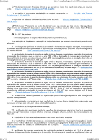 § 4º Na transferência com finalidade definida a que se refere o inciso II do caput deste artigo, os recursos
serão: (Incluído pela Emenda Constitucional nº 105, de 2019)
I - vinculados à programação estabelecida na emenda parlamentar; e (Incluído pela Emenda
Constitucional nº 105, de 2019)
II - aplicados nas áreas de competência constitucional da União. (Incluído pela Emenda Constitucional nº
105, de 2019)
§ 5º Pelo menos 70% (setenta por cento) das transferências especiais de que trata o inciso I do caput deste
artigo deverão ser aplicadas em despesas de capital, observada a restrição a que se refere o inciso II do § 1º deste
artigo. (Incluído pela Emenda Constitucional nº 105, de 2019)
 Art. 167. São vedados:
I - o início de programas ou projetos não incluídos na lei orçamentária anual;
II - a realização de despesas ou a assunção de obrigações diretas que excedam os créditos orçamentários ou
adicionais;
III - a realização de operações de créditos que excedam o montante das despesas de capital, ressalvadas as
autorizadas mediante créditos suplementares ou especiais com finalidade precisa, aprovados pelo Poder Legislativo
por maioria absoluta; (Vide Emenda constitucional nº 106, de 2020)
IV - a vinculação de receita de impostos a órgão, fundo ou despesa, ressalvadas a repartição do produto da
arrecadação dos impostos a que se referem os arts. 158 e 159, a destinação de recursos para manutenção e
desenvolvimento do ensino, como determinado pelo art. 212, e a prestação de garantias às operações de crédito por
antecipação de receita, previstas no art. 165, § 8º;
IV - a vinculação de receita de impostos a órgão, fundo ou despesa, ressalvadas a repartição do produto da
arrecadação dos impostos a que se referem os arts. 158 e 159, a destinação de recursos para manutenção e
desenvolvimento do ensino, como determinado pelo art. 212, e a prestação de garantias às operações de crédito por
antecipação de receita, previstas no art. 165, § 8.º, bem assim o disposto no § 4.º deste artigo; (Redação dada
pela Emenda Constitucional nº 3, de 1993)
IV - a vinculação de receita de impostos a órgão, fundo ou despesa, ressalvadas a repartição do produto da
arrecadação dos impostos a que se referem os arts. 158 e 159, a destinação de recursos para as ações e serviços
públicos de saúde e para manutenção e desenvolvimento do ensino, como determinado, respectivamente, pelos arts.
198, § 2º, e 212, e a prestação de garantias às operações de crédito por antecipação de receita, previstas no art. 165,
§ 8º, bem como o disposto no § 4º deste artigo; (Redação dada pela Emenda Constitucional nº 29, de 2000)
IV - a vinculação de receita de impostos a órgão, fundo ou despesa, ressalvadas a repartição do produto da
arrecadação dos impostos a que se referem os arts. 158 e 159, a destinação de recursos para as ações e serviços
públicos de saúde, para manutenção e desenvolvimento do ensino e para realização de atividades da administração
tributária, como determinado, respectivamente, pelos arts. 198, § 2º, 212 e 37, XXII, e a prestação de garantias às
operações de crédito por antecipação de receita, previstas no art. 165, § 8º, bem como o disposto no § 4º deste
artigo; (Redação dada pela Emenda Constitucional nº 42, de 19.12.2003)
V - a abertura de crédito suplementar ou especial sem prévia autorização legislativa e sem indicação dos
recursos correspondentes;
VI - a transposição, o remanejamento ou a transferência de recursos de uma categoria de programação para
outra ou de um órgão para outro, sem prévia autorização legislativa;
VII - a concessão ou utilização de créditos ilimitados;
VIII - a utilização, sem autorização legislativa específica, de recursos dos orçamentos fiscal e da seguridade
social para suprir necessidade ou cobrir déficit de empresas, fundações e fundos, inclusive dos mencionados no art.
165, § 5º;
IX - a instituição de fundos de qualquer natureza, sem prévia autorização legislativa.
X - a transferência voluntária de recursos e a concessão de empréstimos, inclusive por antecipação de receita,
pelos Governos Federal e Estaduais e suas instituições financeiras, para pagamento de despesas com pessoal ativo,
inativo e pensionista, dos Estados, do Distrito Federal e dos Municípios. (Incluído pela Emenda Constitucional nº
19, de 1998)
XI - a utilização dos recursos provenientes das contribuições sociais de que trata o art. 195, I, a, e II, para a
realização de despesas distintas do pagamento de benefícios do regime geral de previdência social de que trata o art.
Constituição https://www.planalto.gov.br/ccivil_03/constituicao/constituicao.htm
101 of 181 23/04/2023, 19:56
 