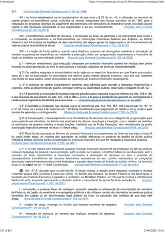 201. (Incluído pela Emenda Constitucional nº 20, de 1998)
XII - na forma estabelecida na lei complementar de que trata o § 22 do art. 40, a utilização de recursos de
regime próprio de previdência social, incluídos os valores integrantes dos fundos previstos no art. 249, para a
realização de despesas distintas do pagamento dos benefícios previdenciários do respectivo fundo vinculado àquele
regime e das despesas necessárias à sua organização e ao seu funcionamento; (Incluído pela Emenda
Constitucional nº 103, de 2019)
XIII - a transferência voluntária de recursos, a concessão de avais, as garantias e as subvenções pela União e
a concessão de empréstimos e de financiamentos por instituições financeiras federais aos Estados, ao Distrito
Federal e aos Municípios na hipótese de descumprimento das regras gerais de organização e de funcionamento de
regime próprio de previdência social. (Incluído pela Emenda Constitucional nº 103, de 2019)
XIV - a criação de fundo público, quando seus objetivos puderem ser alcançados mediante a vinculação de
receitas orçamentárias específicas ou mediante a execução direta por programação orçamentária e financeira de
órgão ou entidade da administração pública. (Incluído pela Emenda Constitucional nº 109, de 2021)
§ 1º Nenhum investimento cuja execução ultrapasse um exercício financeiro poderá ser iniciado sem prévia
inclusão no plano plurianual, ou sem lei que autorize a inclusão, sob pena de crime de responsabilidade.
§ 2º Os créditos especiais e extraordinários terão vigência no exercício financeiro em que forem autorizados,
salvo se o ato de autorização for promulgado nos últimos quatro meses daquele exercício, caso em que, reabertos
nos limites de seus saldos, serão incorporados ao orçamento do exercício financeiro subseqüente.
§ 3º A abertura de crédito extraordinário somente será admitida para atender a despesas imprevisíveis e
urgentes, como as decorrentes de guerra, comoção interna ou calamidade pública, observado o disposto no art. 62.
§ 4.º É permitida a vinculação de receitas próprias geradas pelos impostos a que se referem os arts. 155 e 156,
e dos recursos de que tratam os arts. 157, 158 e 159, I, a e b, e II, para a prestação de garantia ou contragarantia à
União e para pagamento de débitos para com esta. (Incluído pela Emenda Constitucional nº 3, de 1993)
§ 4º É permitida a vinculação das receitas a que se referem os arts. 155, 156, 157, 158 e as alíneas "a", "b", "d"
e "e" do inciso I e o inciso II do caput do art. 159 desta Constituição para pagamento de débitos com a União e para
prestar-lhe garantia ou contragarantia. (Redação dada pela Emenda Constitucional nº 109, de 2021)
§ 5º A transposição, o remanejamento ou a transferência de recursos de uma categoria de programação para
outra poderão ser admitidos, no âmbito das atividades de ciência, tecnologia e inovação, com o objetivo de viabilizar
os resultados de projetos restritos a essas funções, mediante ato do Poder Executivo, sem necessidade da prévia
autorização legislativa prevista no inciso VI deste artigo. (Incluído pela Emenda Constitucional nº 85, de 2015)
§ 6º Para fins da apuração ao término do exercício financeiro do cumprimento do limite de que trata o inciso III
do caput deste artigo, as receitas das operações de crédito efetuadas no contexto da gestão da dívida pública
mobiliária federal somente serão consideradas no exercício financeiro em que for realizada a respectiva despesa.
(Incluído pela Emenda Constitucional nº 109, de 2021)
§ 7º A lei não imporá nem transferirá qualquer encargo financeiro decorrente da prestação de serviço público,
inclusive despesas de pessoal e seus encargos, para a União, os Estados, o Distrito Federal ou os Municípios, sem a
previsão de fonte orçamentária e financeira necessária à realização da despesa ou sem a previsão da
correspondente transferência de recursos financeiros necessários ao seu custeio, ressalvadas as obrigações
assumidas espontaneamente pelos entes federados e aquelas decorrentes da fixação do salário mínimo, na forma do
inciso IV do caput do art. 7º desta Constituição. (Incluído pela Emenda Constitucional nº 128, de 2022)
 Art. 167-A. Apurado que, no período de 12 (doze) meses, a relação entre despesas correntes e receitas
correntes supera 95% (noventa e cinco por cento), no âmbito dos Estados, do Distrito Federal e dos Municípios, é
facultado aos Poderes Executivo, Legislativo e Judiciário, ao Ministério Público, ao Tribunal de Contas e à Defensoria
Pública do ente, enquanto permanecer a situação, aplicar o mecanismo de ajuste fiscal de vedação da: (Incluído
pela Emenda Constitucional nº 109, de 2021)
I - concessão, a qualquer título, de vantagem, aumento, reajuste ou adequação de remuneração de membros
de Poder ou de órgão, de servidores e empregados públicos e de militares, exceto dos derivados de sentença judicial
transitada em julgado ou de determinação legal anterior ao início da aplicação das medidas de que trata este
artigo; (Incluído pela Emenda Constitucional nº 109, de 2021)
II - criação de cargo, emprego ou função que implique aumento de despesa; (Incluído pela Emenda
Constitucional nº 109, de 2021)
III - alteração de estrutura de carreira que implique aumento de despesa; (Incluído pela Emenda
Constitucional nº 109, de 2021)
Constituição https://www.planalto.gov.br/ccivil_03/constituicao/constituicao.htm
102 of 181 23/04/2023, 19:56
 