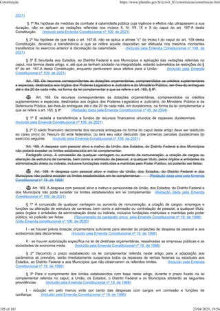 2021)
§ 1º Na hipótese de medidas de combate à calamidade pública cuja vigência e efeitos não ultrapassem a sua
duração, não se aplicam as vedações referidas nos incisos II, IV, VII, IX e X do caput do art. 167-A desta
Constituição. (Incluído pela Emenda Constitucional nº 109, de 2021)
§ 2º Na hipótese de que trata o art. 167-B, não se aplica a alínea "c" do inciso I do caput do art. 159 desta
Constituição, devendo a transferência a que se refere aquele dispositivo ser efetuada nos mesmos montantes
transferidos no exercício anterior à decretação da calamidade. (Incluído pela Emenda Constitucional nº 109, de
2021)
§ 3º É facultada aos Estados, ao Distrito Federal e aos Municípios a aplicação das vedações referidas no
caput, nos termos deste artigo, e, até que as tenham adotado na integralidade, estarão submetidos às restrições do §
6º do art. 167-A desta Constituição, enquanto perdurarem seus efeitos para a União. (Incluído pela Emenda
Constitucional nº 109, de 2021)
Art. 168. Os recursos correspondentes às dotações orçamentárias, compreendidos os créditos suplementares
e especiais, destinados aos órgãos dos Poderes Legislativo e Judiciário e do Ministério Público, ser-lhes-ão entregues
até o dia 20 de cada mês, na forma da lei complementar a que se refere o art. 165, § 9º.
 Art. 168. Os recursos correspondentes às dotações orçamentárias, compreendidos os créditos
suplementares e especiais, destinados aos órgãos dos Poderes Legislativo e Judiciário, do Ministério Público e da
Defensoria Pública, ser-lhes-ão entregues até o dia 20 de cada mês, em duodécimos, na forma da lei complementar a
que se refere o art. 165, § 9º. (Redação dada pela Emenda Constitucional nº 45, de 2004)
§ 1º É vedada a transferência a fundos de recursos financeiros oriundos de repasses duodecimais.
(Incluído pela Emenda Constitucional nº 109, de 2021)
§ 2º O saldo financeiro decorrente dos recursos entregues na forma do caput deste artigo deve ser restituído
ao caixa único do Tesouro do ente federativo, ou terá seu valor deduzido das primeiras parcelas duodecimais do
exercício seguinte. (Incluído pela Emenda Constitucional nº 109, de 2021)
Art. 169. A despesa com pessoal ativo e inativo da União, dos Estados, do Distrito Federal e dos Municípios
não poderá exceder os limites estabelecidos em lei complementar.
Parágrafo único. A concessão de qualquer vantagem ou aumento de remuneração, a criação de cargos ou
alteração de estrutura de carreiras, bem como a admissão de pessoal, a qualquer título, pelos órgãos e entidades da
administração direta ou indireta, inclusive fundações instituídas e mantidas pelo Poder Público, só poderão ser feitas:
 Art. 169. A despesa com pessoal ativo e inativo da União, dos Estados, do Distrito Federal e dos
Municípios não poderá exceder os limites estabelecidos em lei complementar. (Redação dada pela pela Emenda
Constitucional nº 19, de 1998)
 Art. 169. A despesa com pessoal ativo e inativo e pensionistas da União, dos Estados, do Distrito Federal e
dos Municípios não pode exceder os limites estabelecidos em lei complementar. (Redação dada pela Emenda
Constitucional nº 109, de 2021)
§ 1º A concessão de qualquer vantagem ou aumento de remuneração, a criação de cargos, empregos e
funções ou alteração de estrutura de carreiras, bem como a admissão ou contratação de pessoal, a qualquer título,
pelos órgãos e entidades da administração direta ou indireta, inclusive fundações instituídas e mantidas pelo poder
público, só poderão ser feitas: (Renumerado do parágrafo único, pela Emenda Constitucional nº 19, de 1998)
(Vide Emenda constitucional nº 106, de 2020)
I - se houver prévia dotação orçamentária suficiente para atender às projeções de despesa de pessoal e aos
acréscimos dela decorrentes; (Incluído pela Emenda Constitucional nº 19, de 1998)
II - se houver autorização específica na lei de diretrizes orçamentárias, ressalvadas as empresas públicas e as
sociedades de economia mista. (Incluído pela Emenda Constitucional nº 19, de 1998)
§ 2º Decorrido o prazo estabelecido na lei complementar referida neste artigo para a adaptação aos
parâmetros ali previstos, serão imediatamente suspensos todos os repasses de verbas federais ou estaduais aos
Estados, ao Distrito Federal e aos Municípios que não observarem os referidos limites. (Incluído pela Emenda
Constitucional nº 19, de 1998)
§ 3º Para o cumprimento dos limites estabelecidos com base neste artigo, durante o prazo fixado na lei
complementar referida no caput, a União, os Estados, o Distrito Federal e os Municípios adotarão as seguintes
providências: (Incluído pela Emenda Constitucional nº 19, de 1998)
I - redução em pelo menos vinte por cento das despesas com cargos em comissão e funções de
confiança; (Incluído pela Emenda Constitucional nº 19, de 1998)
Constituição https://www.planalto.gov.br/ccivil_03/constituicao/constituicao.htm
105 of 181 23/04/2023, 19:56
 