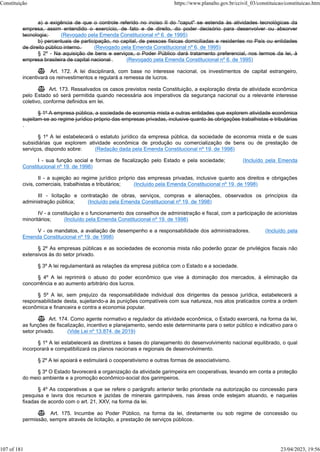 a) a exigência de que o controle referido no inciso II do "caput" se estenda às atividades tecnológicas da
empresa, assim entendido o exercício, de fato e de direito, do poder decisório para desenvolver ou absorver
tecnologia; (Revogado pela Emenda Constitucional nº 6, de 1995)
b) percentuais de participação, no capital, de pessoas físicas domiciliadas e residentes no País ou entidades
de direito público interno. (Revogado pela Emenda Constitucional nº 6, de 1995)
§ 2º - Na aquisição de bens e serviços, o Poder Público dará tratamento preferencial, nos termos da lei, à
empresa brasileira de capital nacional . (Revogado pela Emenda Constitucional nº 6, de 1995)
 Art. 172. A lei disciplinará, com base no interesse nacional, os investimentos de capital estrangeiro,
incentivará os reinvestimentos e regulará a remessa de lucros.
 Art. 173. Ressalvados os casos previstos nesta Constituição, a exploração direta de atividade econômica
pelo Estado só será permitida quando necessária aos imperativos da segurança nacional ou a relevante interesse
coletivo, conforme definidos em lei.
§ 1º A empresa pública, a sociedade de economia mista e outras entidades que explorem atividade econômica
sujeitam-se ao regime jurídico próprio das empresas privadas, inclusive quanto às obrigações trabalhistas e tributárias
.
§ 1º A lei estabelecerá o estatuto jurídico da empresa pública, da sociedade de economia mista e de suas
subsidiárias que explorem atividade econômica de produção ou comercialização de bens ou de prestação de
serviços, dispondo sobre: (Redação dada pela Emenda Constitucional nº 19, de 1998)
I - sua função social e formas de fiscalização pelo Estado e pela sociedade; (Incluído pela Emenda
Constitucional nº 19, de 1998)
II - a sujeição ao regime jurídico próprio das empresas privadas, inclusive quanto aos direitos e obrigações
civis, comerciais, trabalhistas e tributários; (Incluído pela Emenda Constitucional nº 19, de 1998)
III - licitação e contratação de obras, serviços, compras e alienações, observados os princípios da
administração pública; (Incluído pela Emenda Constitucional nº 19, de 1998)
IV - a constituição e o funcionamento dos conselhos de administração e fiscal, com a participação de acionistas
minoritários; (Incluído pela Emenda Constitucional nº 19, de 1998)
V - os mandatos, a avaliação de desempenho e a responsabilidade dos administradores. (Incluído pela
Emenda Constitucional nº 19, de 1998)
§ 2º As empresas públicas e as sociedades de economia mista não poderão gozar de privilégios fiscais não
extensivos às do setor privado.
§ 3º A lei regulamentará as relações da empresa pública com o Estado e a sociedade.
§ 4º A lei reprimirá o abuso do poder econômico que vise à dominação dos mercados, à eliminação da
concorrência e ao aumento arbitrário dos lucros.
§ 5º A lei, sem prejuízo da responsabilidade individual dos dirigentes da pessoa jurídica, estabelecerá a
responsabilidade desta, sujeitando-a às punições compatíveis com sua natureza, nos atos praticados contra a ordem
econômica e financeira e contra a economia popular.
 Art. 174. Como agente normativo e regulador da atividade econômica, o Estado exercerá, na forma da lei,
as funções de fiscalização, incentivo e planejamento, sendo este determinante para o setor público e indicativo para o
setor privado. (Vide Lei nº 13.874, de 2019)
§ 1º A lei estabelecerá as diretrizes e bases do planejamento do desenvolvimento nacional equilibrado, o qual
incorporará e compatibilizará os planos nacionais e regionais de desenvolvimento.
§ 2º A lei apoiará e estimulará o cooperativismo e outras formas de associativismo.
§ 3º O Estado favorecerá a organização da atividade garimpeira em cooperativas, levando em conta a proteção
do meio ambiente e a promoção econômico-social dos garimpeiros.
§ 4º As cooperativas a que se refere o parágrafo anterior terão prioridade na autorização ou concessão para
pesquisa e lavra dos recursos e jazidas de minerais garimpáveis, nas áreas onde estejam atuando, e naquelas
fixadas de acordo com o art. 21, XXV, na forma da lei.
 Art. 175. Incumbe ao Poder Público, na forma da lei, diretamente ou sob regime de concessão ou
permissão, sempre através de licitação, a prestação de serviços públicos.
Constituição https://www.planalto.gov.br/ccivil_03/constituicao/constituicao.htm
107 of 181 23/04/2023, 19:56
 