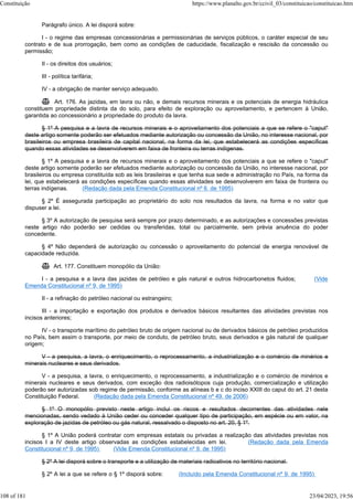 Parágrafo único. A lei disporá sobre:
I - o regime das empresas concessionárias e permissionárias de serviços públicos, o caráter especial de seu
contrato e de sua prorrogação, bem como as condições de caducidade, fiscalização e rescisão da concessão ou
permissão;
II - os direitos dos usuários;
III - política tarifária;
IV - a obrigação de manter serviço adequado.
 Art. 176. As jazidas, em lavra ou não, e demais recursos minerais e os potenciais de energia hidráulica
constituem propriedade distinta da do solo, para efeito de exploração ou aproveitamento, e pertencem à União,
garantida ao concessionário a propriedade do produto da lavra.
§ 1º A pesquisa e a lavra de recursos minerais e o aproveitamento dos potenciais a que se refere o "caput"
deste artigo somente poderão ser efetuados mediante autorização ou concessão da União, no interesse nacional, por
brasileiros ou empresa brasileira de capital nacional, na forma da lei, que estabelecerá as condições específicas
quando essas atividades se desenvolverem em faixa de fronteira ou terras indígenas.
§ 1º A pesquisa e a lavra de recursos minerais e o aproveitamento dos potenciais a que se refere o "caput"
deste artigo somente poderão ser efetuados mediante autorização ou concessão da União, no interesse nacional, por
brasileiros ou empresa constituída sob as leis brasileiras e que tenha sua sede e administração no País, na forma da
lei, que estabelecerá as condições específicas quando essas atividades se desenvolverem em faixa de fronteira ou
terras indígenas. (Redação dada pela Emenda Constitucional nº 6, de 1995)
§ 2º É assegurada participação ao proprietário do solo nos resultados da lavra, na forma e no valor que
dispuser a lei.
§ 3º A autorização de pesquisa será sempre por prazo determinado, e as autorizações e concessões previstas
neste artigo não poderão ser cedidas ou transferidas, total ou parcialmente, sem prévia anuência do poder
concedente.
§ 4º Não dependerá de autorização ou concessão o aproveitamento do potencial de energia renovável de
capacidade reduzida.
 Art. 177. Constituem monopólio da União:
I - a pesquisa e a lavra das jazidas de petróleo e gás natural e outros hidrocarbonetos fluidos; (Vide
Emenda Constitucional nº 9, de 1995)
II - a refinação do petróleo nacional ou estrangeiro;
III - a importação e exportação dos produtos e derivados básicos resultantes das atividades previstas nos
incisos anteriores;
IV - o transporte marítimo do petróleo bruto de origem nacional ou de derivados básicos de petróleo produzidos
no País, bem assim o transporte, por meio de conduto, de petróleo bruto, seus derivados e gás natural de qualquer
origem;
V - a pesquisa, a lavra, o enriquecimento, o reprocessamento, a industrialização e o comércio de minérios e
minerais nucleares e seus derivados.
V - a pesquisa, a lavra, o enriquecimento, o reprocessamento, a industrialização e o comércio de minérios e
minerais nucleares e seus derivados, com exceção dos radioisótopos cuja produção, comercialização e utilização
poderão ser autorizadas sob regime de permissão, conforme as alíneas b e c do inciso XXIII do caput do art. 21 desta
Constituição Federal. (Redação dada pela Emenda Constitucional nº 49, de 2006)
§ 1º O monopólio previsto neste artigo inclui os riscos e resultados decorrentes das atividades nele
mencionadas, sendo vedado à União ceder ou conceder qualquer tipo de participação, em espécie ou em valor, na
exploração de jazidas de petróleo ou gás natural, ressalvado o disposto no art. 20, § 1º.
§ 1º A União poderá contratar com empresas estatais ou privadas a realização das atividades previstas nos
incisos I a IV deste artigo observadas as condições estabelecidas em lei. (Redação dada pela Emenda
Constitucional nº 9, de 1995) (Vide Emenda Constitucional nº 9, de 1995)
§ 2º A lei disporá sobre o transporte e a utilização de materiais radioativos no território nacional.
§ 2º A lei a que se refere o § 1º disporá sobre: (Incluído pela Emenda Constitucional nº 9, de 1995)
Constituição https://www.planalto.gov.br/ccivil_03/constituicao/constituicao.htm
108 of 181 23/04/2023, 19:56
 