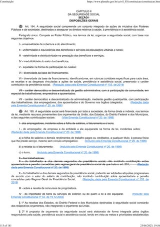 CAPÍTULO II
DA SEGURIDADE SOCIAL
SEÇÃO I
DISPOSIÇÕES GERAIS
 Art. 194. A seguridade social compreende um conjunto integrado de ações de iniciativa dos Poderes
Públicos e da sociedade, destinadas a assegurar os direitos relativos à saúde, à previdência e à assistência social.
Parágrafo único. Compete ao Poder Público, nos termos da lei, organizar a seguridade social, com base nos
seguintes objetivos:
I - universalidade da cobertura e do atendimento;
II - uniformidade e equivalência dos benefícios e serviços às populações urbanas e rurais;
III - seletividade e distributividade na prestação dos benefícios e serviços;
IV - irredutibilidade do valor dos benefícios;
V - eqüidade na forma de participação no custeio;
VI - diversidade da base de financiamento;
VI - diversidade da base de financiamento, identificando-se, em rubricas contábeis específicas para cada área,
as receitas e as despesas vinculadas a ações de saúde, previdência e assistência social, preservado o caráter
contributivo da previdência social; (Redação dada pela Emenda Constitucional nº 103, de 2019)
VII - caráter democrático e descentralizado da gestão administrativa, com a participação da comunidade, em
especial de trabalhadores, empresários e aposentados.
VII - caráter democrático e descentralizado da administração, mediante gestão quadripartite, com participação
dos trabalhadores, dos empregadores, dos aposentados e do Governo nos órgãos colegiados. (Redação dada
pela Emenda Constitucional nº 20, de 1998)
 Art. 195. A seguridade social será financiada por toda a sociedade, de forma direta e indireta, nos termos
da lei, mediante recursos provenientes dos orçamentos da União, dos Estados, do Distrito Federal e dos Municípios,
e das seguintes contribuições sociais: (Vide Emenda Constitucional nº 20, de 1998)
I - dos empregadores, incidente sobre a folha de salários, o faturamento e o lucro;
I - do empregador, da empresa e da entidade a ela equiparada na forma da lei, incidentes sobre:
(Redação dada pela Emenda Constitucional nº 20, de 1998)
a) a folha de salários e demais rendimentos do trabalho pagos ou creditados, a qualquer título, à pessoa física
que lhe preste serviço, mesmo sem vínculo empregatício; (Incluído pela Emenda Constitucional nº 20, de 1998)
b) a receita ou o faturamento; (Incluído pela Emenda Constitucional nº 20, de 1998)
c) o lucro; (Incluído pela Emenda Constitucional nº 20, de 1998)
II - dos trabalhadores;
II - do trabalhador e dos demais segurados da previdência social, não incidindo contribuição sobre
aposentadoria e pensão concedidas pelo regime geral de previdência social de que trata o art. 201; (Redação
dada pela Emenda Constitucional nº 20, de 1998)
II - do trabalhador e dos demais segurados da previdência social, podendo ser adotadas alíquotas progressivas
de acordo com o valor do salário de contribuição, não incidindo contribuição sobre aposentadoria e pensão
concedidas pelo Regime Geral de Previdência Social; (Redação dada pela Emenda Constitucional nº 103, de
2019)
III - sobre a receita de concursos de prognósticos.
IV - do importador de bens ou serviços do exterior, ou de quem a lei a ele equiparar. (Incluído pela
Emenda Constitucional nº 42, de 19.12.2003)
§ 1º As receitas dos Estados, do Distrito Federal e dos Municípios destinadas à seguridade social constarão
dos respectivos orçamentos, não integrando o orçamento da União.
§ 2º A proposta de orçamento da seguridade social será elaborada de forma integrada pelos órgãos
responsáveis pela saúde, previdência social e assistência social, tendo em vista as metas e prioridades estabelecidas
Constituição https://www.planalto.gov.br/ccivil_03/constituicao/constituicao.htm
113 of 181 23/04/2023, 19:56
 