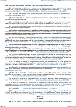 na lei de diretrizes orçamentárias, assegurada a cada área a gestão de seus recursos.
§ 3º A pessoa jurídica em débito com o sistema da seguridade social, como estabelecido em lei, não poderá
contratar com o Poder Público nem dele receber benefícios ou incentivos fiscais ou creditícios. (Vide Medida
Provisória nº 526, de 2011) (Vide Lei nº 12.453, de 2011) (Vide Emenda constitucional nº 106, de 2020)
§ 4º A lei poderá instituir outras fontes destinadas a garantir a manutenção ou expansão da seguridade social,
obedecido o disposto no art. 154, I.
§ 5º Nenhum benefício ou serviço da seguridade social poderá ser criado, majorado ou estendido sem a
correspondente fonte de custeio total.
§ 6º As contribuições sociais de que trata este artigo só poderão ser exigidas após decorridos noventa dias da
data da publicação da lei que as houver instituído ou modificado, não se lhes aplicando o disposto no art. 150, III, "b".
§ 7º São isentas de contribuição para a seguridade social as entidades beneficentes de assistência social que
atendam às exigências estabelecidas em lei.
§ 8º O produtor, o parceiro, o meeiro e o arrendatário rurais, o garimpeiro e o pescador artesanal, bem como os
respectivos cônjuges, que exerçam suas atividades em regime de economia familiar, sem empregados permanentes,
contribuirão para a seguridade social mediante a aplicação de uma alíquota sobre o resultado da comercialização da
produção e farão jus aos benefícios nos termos da lei.
§ 8º O produtor, o parceiro, o meeiro e o arrendatário rurais e o pescador artesanal, bem como os respectivos
cônjuges, que exerçam suas atividades em regime de economia familiar, sem empregados permanentes, contribuirão
para a seguridade social mediante a aplicação de uma alíquota sobre o resultado da comercialização da produção e
farão jus aos benefícios nos termos da lei. (Redação dada pela Emenda Constitucional nº 20, de 1998)
§ 9° As contribuições sociais previstas no inciso I deste artigo poderão ter alíquotas ou bases de cálculo
diferenciadas, em razão da atividade econômica ou da utilização intensiva de mão-de-obra. (Incluído pela
Emenda Constitucional nº 20, de 1998)
§ 9º As contribuições sociais previstas no inciso I do caput deste artigo poderão ter alíquotas ou bases de
cálculo diferenciadas, em razão da atividade econômica, da utilização intensiva de mão-de-obra, do porte da empresa
ou da condição estrutural do mercado de trabalho. (Redação dada pela Emenda Constitucional nº 47, de 2005)
§ 9º As contribuições sociais previstas no inciso I do caput deste artigo poderão ter alíquotas diferenciadas em
razão da atividade econômica, da utilização intensiva de mão de obra, do porte da empresa ou da condição estrutural
do mercado de trabalho, sendo também autorizada a adoção de bases de cálculo diferenciadas apenas no caso das
alíneas "b" e "c" do inciso I do caput. (Redação dada pela Emenda Constitucional nº 103, de 2019)
§ 10. A lei definirá os critérios de transferência de recursos para o sistema único de saúde e ações de
assistência social da União para os Estados, o Distrito Federal e os Municípios, e dos Estados para os Municípios,
observada a respectiva contrapartida de recursos. (Incluído pela Emenda Constitucional nº 20, de 1998)
§ 11. É vedada a concessão de remissão ou anistia das contribuições sociais de que tratam os incisos I, a, e II
deste artigo, para débitos em montante superior ao fixado em lei complementar. (Incluído pela Emenda
Constitucional nº 20, de 1998)
§ 11. São vedados a moratória e o parcelamento em prazo superior a 60 (sessenta) meses e, na forma de lei
complementar, a remissão e a anistia das contribuições sociais de que tratam a alínea "a" do inciso I e o inciso II do
caput. (Redação dada pela Emenda Constitucional nº 103, de 2019)
§ 12. A lei definirá os setores de atividade econômica para os quais as contribuições incidentes na forma dos
incisos I, b; e IV do capu t, serão não-cumulativas. (Incluído pela Emenda Constitucional nº 42, de 19.12.2003)
§ 13. Aplica-se o disposto no § 12 inclusive na hipótese de substituição gradual, total ou parcial, da
contribuição incidente na forma do inciso I, a, pela incidente sobre a receita ou o faturamento. (Incluído pela
Emenda Constitucional nº 42, de 19.12.2003) (Revogado pela Emenda Constitucional nº 103, de 2019)
§ 13. (Revogado). (Redação dada pela Emenda Constitucional nº 103, de 2019)
§ 14. O segurado somente terá reconhecida como tempo de contribuição ao Regime Geral de Previdência
Social a competência cuja contribuição seja igual ou superior à contribuição mínima mensal exigida para sua
categoria, assegurado o agrupamento de contribuições. (Incluído pela Emenda Constitucional nº 103, de 2019)
SEÇÃO II
DA SAÚDE
 Art. 196. A saúde é direito de todos e dever do Estado, garantido mediante políticas sociais e econômicas
Constituição https://www.planalto.gov.br/ccivil_03/constituicao/constituicao.htm
114 of 181 23/04/2023, 19:56
 