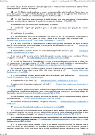 que visem à redução do risco de doença e de outros agravos e ao acesso universal e igualitário às ações e serviços
para sua promoção, proteção e recuperação.
 Art. 197. São de relevância pública as ações e serviços de saúde, cabendo ao Poder Público dispor, nos
termos da lei, sobre sua regulamentação, fiscalização e controle, devendo sua execução ser feita diretamente ou
através de terceiros e, também, por pessoa física ou jurídica de direito privado.
 Art. 198. As ações e serviços públicos de saúde integram uma rede regionalizada e hierarquizada e
constituem um sistema único, organizado de acordo com as seguintes diretrizes: (Vide ADPF 672)
I - descentralização, com direção única em cada esfera de governo;
II - atendimento integral, com prioridade para as atividades preventivas, sem prejuízo dos serviços
assistenciais;
III - participação da comunidade.
§ 1º. O sistema único de saúde será financiado, nos termos do art. 195, com recursos do orçamento da
seguridade social, da União, dos Estados, do Distrito Federal e dos Municípios, além de outras fontes.
(Parágrafo único renumerado para § 1º pela Emenda Constitucional nº 29, de 2000)
§ 2º A União, os Estados, o Distrito Federal e os Municípios aplicarão, anualmente, em ações e serviços
públicos de saúde recursos mínimos derivados da aplicação de percentuais calculados sobre: (Incluído pela
Emenda Constitucional nº 29, de 2000)
I - no caso da União, na forma definida nos termos da lei complementar prevista no § 3º; (Incluído pela
Emenda Constitucional nº 29, de 2000)
I - no caso da União, a receita corrente líquida do respectivo exercício financeiro, não podendo ser inferior a
15% (quinze por cento); (Redação dada pela Emenda Constitucional nº 86, de 2015)
II - no caso dos Estados e do Distrito Federal, o produto da arrecadação dos impostos a que se refere o art.
155 e dos recursos de que tratam os arts. 157 e 159, inciso I, alínea a, e inciso II, deduzidas as parcelas que forem
transferidas aos respectivos Municípios; (Incluído pela Emenda Constitucional nº 29, de 2000)
III - no caso dos Municípios e do Distrito Federal, o produto da arrecadação dos impostos a que se refere o art.
156 e dos recursos de que tratam os arts. 158 e 159, inciso I, alínea b e § 3º. (Incluído pela Emenda
Constitucional nº 29, de 2000)
§ 3º Lei complementar, que será reavaliada pelo menos a cada cinco anos, estabelecerá: (Incluído pela
Emenda Constitucional nº 29, de 2000) Regulamento
I - os percentuais de que trata o § 2º; (Incluído pela Emenda Constitucional nº 29, de 2000)
I - os percentuais de que tratam os incisos II e III do § 2º; (Redação dada pela Emenda Constitucional nº
86, de 2015)
II - os critérios de rateio dos recursos da União vinculados à saúde destinados aos Estados, ao Distrito Federal
e aos Municípios, e dos Estados destinados a seus respectivos Municípios, objetivando a progressiva redução das
disparidades regionais; (Incluído pela Emenda Constitucional nº 29, de 2000)
III - as normas de fiscalização, avaliação e controle das despesas com saúde nas esferas federal, estadual,
distrital e municipal; (Incluído pela Emenda Constitucional nº 29, de 2000)
IV - as normas de cálculo do montante a ser aplicado pela União; (Incluído pela Emenda Constitucional nº
29, de 2000)
IV - (revogado) . (Redação dada pela Emenda Constitucional nº 86, de 2015)
§ 4º Os gestores locais do sistema único de saúde poderão admitir agentes comunitários de saúde e agentes
de combate às endemias por meio de processo seletivo público, de acordo com a natureza e complexidade de suas
atribuições e requisitos específicos para sua atuação. (Incluído pela Emenda Constitucional nº 51, de 2006)
§ 5º Lei federal disporá sobre o regime jurídico e a regulamentação das atividades de agente comunitário de
saúde e agente de combate às endemias. (Incluído pela Emenda Constitucional nº 51, de 2006) (Vide
Medida provisória nº 297. de 2006)
§ 5º Lei federal disporá sobre o regime jurídico, o piso salarial profissional nacional, as diretrizes para os
Planos de Carreira e a regulamentação das atividades de agente comunitário de saúde e agente de combate às
endemias, competindo à União, nos termos da lei, prestar assistência financeira complementar aos Estados, ao
Constituição https://www.planalto.gov.br/ccivil_03/constituicao/constituicao.htm
115 of 181 23/04/2023, 19:56
 