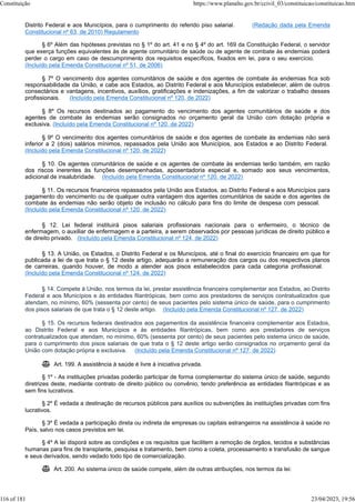 Distrito Federal e aos Municípios, para o cumprimento do referido piso salarial. (Redação dada pela Emenda
Constitucional nº 63, de 2010) Regulamento
§ 6º Além das hipóteses previstas no § 1º do art. 41 e no § 4º do art. 169 da Constituição Federal, o servidor
que exerça funções equivalentes às de agente comunitário de saúde ou de agente de combate às endemias poderá
perder o cargo em caso de descumprimento dos requisitos específicos, fixados em lei, para o seu exercício.
(Incluído pela Emenda Constitucional nº 51, de 2006)
§ 7º O vencimento dos agentes comunitários de saúde e dos agentes de combate às endemias fica sob
responsabilidade da União, e cabe aos Estados, ao Distrito Federal e aos Municípios estabelecer, além de outros
consectários e vantagens, incentivos, auxílios, gratificações e indenizações, a fim de valorizar o trabalho desses
profissionais. (Incluído pela Emenda Constitucional nº 120, de 2022)
§ 8º Os recursos destinados ao pagamento do vencimento dos agentes comunitários de saúde e dos
agentes de combate às endemias serão consignados no orçamento geral da União com dotação própria e
exclusiva. (Incluído pela Emenda Constitucional nº 120, de 2022)
§ 9º O vencimento dos agentes comunitários de saúde e dos agentes de combate às endemias não será
inferior a 2 (dois) salários mínimos, repassados pela União aos Municípios, aos Estados e ao Distrito Federal.
(Incluído pela Emenda Constitucional nº 120, de 2022)
§ 10. Os agentes comunitários de saúde e os agentes de combate às endemias terão também, em razão
dos riscos inerentes às funções desempenhadas, aposentadoria especial e, somado aos seus vencimentos,
adicional de insalubridade. (Incluído pela Emenda Constitucional nº 120, de 2022)
§ 11. Os recursos financeiros repassados pela União aos Estados, ao Distrito Federal e aos Municípios para
pagamento do vencimento ou de qualquer outra vantagem dos agentes comunitários de saúde e dos agentes de
combate às endemias não serão objeto de inclusão no cálculo para fins do limite de despesa com pessoal.
(Incluído pela Emenda Constitucional nº 120, de 2022)
§ 12. Lei federal instituirá pisos salariais profissionais nacionais para o enfermeiro, o técnico de
enfermagem, o auxiliar de enfermagem e a parteira, a serem observados por pessoas jurídicas de direito público e
de direito privado. (Incluído pela Emenda Constitucional nº 124, de 2022)
§ 13. A União, os Estados, o Distrito Federal e os Municípios, até o final do exercício financeiro em que for
publicada a lei de que trata o § 12 deste artigo, adequarão a remuneração dos cargos ou dos respectivos planos
de carreiras, quando houver, de modo a atender aos pisos estabelecidos para cada categoria profissional.
(Incluído pela Emenda Constitucional nº 124, de 2022)
§ 14. Compete à União, nos termos da lei, prestar assistência financeira complementar aos Estados, ao Distrito
Federal e aos Municípios e às entidades filantrópicas, bem como aos prestadores de serviços contratualizados que
atendam, no mínimo, 60% (sessenta por cento) de seus pacientes pelo sistema único de saúde, para o cumprimento
dos pisos salariais de que trata o § 12 deste artigo. (Incluído pela Emenda Constitucional nº 127, de 2022)
§ 15. Os recursos federais destinados aos pagamentos da assistência financeira complementar aos Estados,
ao Distrito Federal e aos Municípios e às entidades filantrópicas, bem como aos prestadores de serviços
contratualizados que atendam, no mínimo, 60% (sessenta por cento) de seus pacientes pelo sistema único de saúde,
para o cumprimento dos pisos salariais de que trata o § 12 deste artigo serão consignados no orçamento geral da
União com dotação própria e exclusiva. (Incluído pela Emenda Constitucional nº 127, de 2022)
 Art. 199. A assistência à saúde é livre à iniciativa privada.
§ 1º - As instituições privadas poderão participar de forma complementar do sistema único de saúde, segundo
diretrizes deste, mediante contrato de direito público ou convênio, tendo preferência as entidades filantrópicas e as
sem fins lucrativos.
§ 2º É vedada a destinação de recursos públicos para auxílios ou subvenções às instituições privadas com fins
lucrativos.
§ 3º É vedada a participação direta ou indireta de empresas ou capitais estrangeiros na assistência à saúde no
País, salvo nos casos previstos em lei.
§ 4º A lei disporá sobre as condições e os requisitos que facilitem a remoção de órgãos, tecidos e substâncias
humanas para fins de transplante, pesquisa e tratamento, bem como a coleta, processamento e transfusão de sangue
e seus derivados, sendo vedado todo tipo de comercialização.
 Art. 200. Ao sistema único de saúde compete, além de outras atribuições, nos termos da lei:
Constituição https://www.planalto.gov.br/ccivil_03/constituicao/constituicao.htm
116 of 181 23/04/2023, 19:56
 