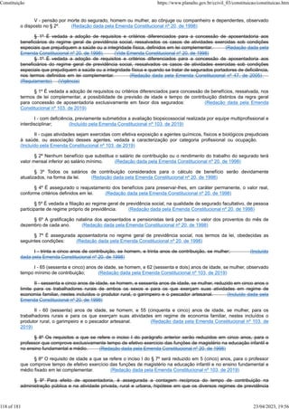 V - pensão por morte do segurado, homem ou mulher, ao cônjuge ou companheiro e dependentes, observado
o disposto no § 2º. (Redação dada pela Emenda Constitucional nº 20, de 1998)
§ 1º É vedada a adoção de requisitos e critérios diferenciados para a concessão de aposentadoria aos
beneficiários do regime geral de previdência social, ressalvados os casos de atividades exercidas sob condições
especiais que prejudiquem a saúde ou a integridade física, definidos em lei complementar. (Redação dada pela
Emenda Constitucional nº 20, de 1998) (Vide Emenda Constitucional nº 20, de 1998)
§ 1º É vedada a adoção de requisitos e critérios diferenciados para a concessão de aposentadoria aos
beneficiários do regime geral de previdência social, ressalvados os casos de atividades exercidas sob condições
especiais que prejudiquem a saúde ou a integridade física e quando se tratar de segurados portadores de deficiência,
nos termos definidos em lei complementar. (Redação dada pela Emenda Constitucional nº 47, de 2005)
(Regulamento) (Vigência)
§ 1º É vedada a adoção de requisitos ou critérios diferenciados para concessão de benefícios, ressalvada, nos
termos de lei complementar, a possibilidade de previsão de idade e tempo de contribuição distintos da regra geral
para concessão de aposentadoria exclusivamente em favor dos segurados: (Redação dada pela Emenda
Constitucional nº 103, de 2019)
I - com deficiência, previamente submetidos a avaliação biopsicossocial realizada por equipe multiprofissional e
interdisciplinar; (Incluído pela Emenda Constitucional nº 103, de 2019)
II - cujas atividades sejam exercidas com efetiva exposição a agentes químicos, físicos e biológicos prejudiciais
à saúde, ou associação desses agentes, vedada a caracterização por categoria profissional ou ocupação.
(Incluído pela Emenda Constitucional nº 103, de 2019)
§ 2º Nenhum benefício que substitua o salário de contribuição ou o rendimento do trabalho do segurado terá
valor mensal inferior ao salário mínimo. (Redação dada pela Emenda Constitucional nº 20, de 1998)
§ 3º Todos os salários de contribuição considerados para o cálculo de benefício serão devidamente
atualizados, na forma da lei. (Redação dada pela Emenda Constitucional nº 20, de 1998)
§ 4º É assegurado o reajustamento dos benefícios para preservar-lhes, em caráter permanente, o valor real,
conforme critérios definidos em lei. (Redação dada pela Emenda Constitucional nº 20, de 1998)
§ 5º É vedada a filiação ao regime geral de previdência social, na qualidade de segurado facultativo, de pessoa
participante de regime próprio de previdência. (Redação dada pela Emenda Constitucional nº 20, de 1998)
§ 6º A gratificação natalina dos aposentados e pensionistas terá por base o valor dos proventos do mês de
dezembro de cada ano. (Redação dada pela Emenda Constitucional nº 20, de 1998)
§ 7º É assegurada aposentadoria no regime geral de previdência social, nos termos da lei, obedecidas as
seguintes condições: (Redação dada pela Emenda Constitucional nº 20, de 1998)
I - trinta e cinco anos de contribuição, se homem, e trinta anos de contribuição, se mulher; (Incluído
dada pela Emenda Constitucional nº 20, de 1998)
I - 65 (sessenta e cinco) anos de idade, se homem, e 62 (sessenta e dois) anos de idade, se mulher, observado
tempo mínimo de contribuição; (Redação dada pela Emenda Constitucional nº 103, de 2019)
II - sessenta e cinco anos de idade, se homem, e sessenta anos de idade, se mulher, reduzido em cinco anos o
limite para os trabalhadores rurais de ambos os sexos e para os que exerçam suas atividades em regime de
economia familiar, nestes incluídos o produtor rural, o garimpeiro e o pescador artesanal. (Incluído dada pela
Emenda Constitucional nº 20, de 1998)
II - 60 (sessenta) anos de idade, se homem, e 55 (cinquenta e cinco) anos de idade, se mulher, para os
trabalhadores rurais e para os que exerçam suas atividades em regime de economia familiar, nestes incluídos o
produtor rural, o garimpeiro e o pescador artesanal. (Redação dada pela Emenda Constitucional nº 103, de
2019)
§ 8º Os requisitos a que se refere o inciso I do parágrafo anterior serão reduzidos em cinco anos, para o
professor que comprove exclusivamente tempo de efetivo exercício das funções de magistério na educação infantil e
no ensino fundamental e médio. (Redação dada pela Emenda Constitucional nº 20, de 1998)
§ 8º O requisito de idade a que se refere o inciso I do § 7º será reduzido em 5 (cinco) anos, para o professor
que comprove tempo de efetivo exercício das funções de magistério na educação infantil e no ensino fundamental e
médio fixado em lei complementar. (Redação dada pela Emenda Constitucional nº 103, de 2019)
§ 9º Para efeito de aposentadoria, é assegurada a contagem recíproca do tempo de contribuição na
administração pública e na atividade privada, rural e urbana, hipótese em que os diversos regimes de previdência
Constituição https://www.planalto.gov.br/ccivil_03/constituicao/constituicao.htm
118 of 181 23/04/2023, 19:56
 