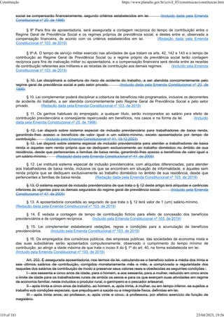 social se compensarão financeiramente, segundo critérios estabelecidos em lei. (Incluído dada pela Emenda
Constitucional nº 20, de 1998)
§ 9º Para fins de aposentadoria, será assegurada a contagem recíproca do tempo de contribuição entre o
Regime Geral de Previdência Social e os regimes próprios de previdência social, e destes entre si, observada a
compensação financeira, de acordo com os critérios estabelecidos em lei. (Redação dada pela Emenda
Constitucional nº 103, de 2019)
§ 9º-A. O tempo de serviço militar exercido nas atividades de que tratam os arts. 42, 142 e 143 e o tempo de
contribuição ao Regime Geral de Previdência Social ou a regime próprio de previdência social terão contagem
recíproca para fins de inativação militar ou aposentadoria, e a compensação financeira será devida entre as receitas
de contribuição referentes aos militares e as receitas de contribuição aos demais regimes. (Incluído pela Emenda
Constitucional nº 103, de 2019)
§ 10. Lei disciplinará a cobertura do risco de acidente do trabalho, a ser atendida concorrentemente pelo
regime geral de previdência social e pelo setor privado. (Incluído dada pela Emenda Constitucional nº 20, de
1998)
§ 10. Lei complementar poderá disciplinar a cobertura de benefícios não programados, inclusive os decorrentes
de acidente do trabalho, a ser atendida concorrentemente pelo Regime Geral de Previdência Social e pelo setor
privado. (Redação dada pela Emenda Constitucional nº 103, de 2019)
§ 11. Os ganhos habituais do empregado, a qualquer título, serão incorporados ao salário para efeito de
contribuição previdenciária e conseqüente repercussão em benefícios, nos casos e na forma da lei. (Incluído
dada pela Emenda Constitucional nº 20, de 1998)
§ 12. Lei disporá sobre sistema especial de inclusão previdenciária para trabalhadores de baixa renda,
garantindo-lhes acesso a benefícios de valor igual a um salário-mínimo, exceto aposentadoria por tempo de
contribuição. (Incluído pela Emenda Constitucional nº 41, 19.12.2003)
§ 12. Lei disporá sobre sistema especial de inclusão previdenciária para atender a trabalhadores de baixa
renda e àqueles sem renda própria que se dediquem exclusivamente ao trabalho doméstico no âmbito de sua
residência, desde que pertencentes a famílias de baixa renda, garantindo-lhes acesso a benefícios de valor igual a
um salário-mínimo. (Redação dada pela Emenda Constitucional nº 47, de 2005)
§ 12. Lei instituirá sistema especial de inclusão previdenciária, com alíquotas diferenciadas, para atender
aos trabalhadores de baixa renda, inclusive os que se encontram em situação de informalidade, e àqueles sem
renda própria que se dediquem exclusivamente ao trabalho doméstico no âmbito de sua residência, desde que
pertencentes a famílias de baixa renda. (Redação dada pela Emenda Constitucional nº 103, de 2019)
§ 13. O sistema especial de inclusão previdenciária de que trata o § 12 deste artigo terá alíquotas e carências
inferiores às vigentes para os demais segurados do regime geral de previdência social. (Incluído pela Emenda
Constitucional nº 47, de 2005)
§ 13. A aposentadoria concedida ao segurado de que trata o § 12 terá valor de 1 (um) salário-mínimo.
(Redação dada pela Emenda Constitucional nº 103, de 2019)
§ 14. É vedada a contagem de tempo de contribuição fictício para efeito de concessão dos benefícios
previdenciários e de contagem recíproca. (Incluído pela Emenda Constitucional nº 103, de 2019)
§ 15. Lei complementar estabelecerá vedações, regras e condições para a acumulação de benefícios
previdenciários. (Incluído pela Emenda Constitucional nº 103, de 2019)
§ 16. Os empregados dos consórcios públicos, das empresas públicas, das sociedades de economia mista e
das suas subsidiárias serão aposentados compulsoriamente, observado o cumprimento do tempo mínimo de
contribuição, ao atingir a idade máxima de que trata o inciso II do § 1º do art. 40, na forma estabelecida em lei.
(Incluído pela Emenda Constitucional nº 103, de 2019)
Art. 202. É assegurada aposentadoria, nos termos da lei, calculando-se o benefício sobre a média dos trinta e
seis últimos salários de contribuição, corrigidos monetariamente mês a mês, e comprovada a regularidade dos
reajustes dos salários de contribuição de modo a preservar seus valores reais e obedecidas as seguintes condições :
I - aos sessenta e cinco anos de idade, para o homem, e aos sessenta, para a mulher, reduzido em cinco anos
o limite de idade para os trabalhadores rurais de ambos os sexos e para os que exerçam suas atividades em regime
de economia familiar, neste incluídos o produtor rural, o garimpeiro e o pescador artesanal;
II - após trinta e cinco anos de trabalho, ao homem, e, após trinta, à mulher, ou em tempo inferior, se sujeitos a
trabalho sob condições especiais, que prejudiquem a saúde ou a integridade física, definidas em lei;
III - após trinta anos, ao professor, e, após vinte e cinco, à professora, por efetivo exercício de função de
magistério.
Constituição https://www.planalto.gov.br/ccivil_03/constituicao/constituicao.htm
119 of 181 23/04/2023, 19:56
 