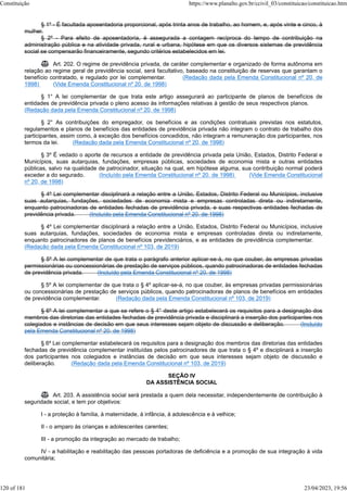 § 1º - É facultada aposentadoria proporcional, após trinta anos de trabalho, ao homem, e, após vinte e cinco, à
mulher.
§ 2º - Para efeito de aposentadoria, é assegurada a contagem recíproca do tempo de contribuição na
administração pública e na atividade privada, rural e urbana, hipótese em que os diversos sistemas de previdência
social se compensarão financeiramente, segundo critérios estabelecidos em lei.
 Art. 202. O regime de previdência privada, de caráter complementar e organizado de forma autônoma em
relação ao regime geral de previdência social, será facultativo, baseado na constituição de reservas que garantam o
benefício contratado, e regulado por lei complementar. (Redação dada pela Emenda Constitucional nº 20, de
1998) (Vide Emenda Constitucional nº 20, de 1998)
§ 1° A lei complementar de que trata este artigo assegurará ao participante de planos de benefícios de
entidades de previdência privada o pleno acesso às informações relativas à gestão de seus respectivos planos.
(Redação dada pela Emenda Constitucional nº 20, de 1998)
§ 2° As contribuições do empregador, os benefícios e as condições contratuais previstas nos estatutos,
regulamentos e planos de benefícios das entidades de previdência privada não integram o contrato de trabalho dos
participantes, assim como, à exceção dos benefícios concedidos, não integram a remuneração dos participantes, nos
termos da lei. (Redação dada pela Emenda Constitucional nº 20, de 1998)
§ 3º É vedado o aporte de recursos a entidade de previdência privada pela União, Estados, Distrito Federal e
Municípios, suas autarquias, fundações, empresas públicas, sociedades de economia mista e outras entidades
públicas, salvo na qualidade de patrocinador, situação na qual, em hipótese alguma, sua contribuição normal poderá
exceder a do segurado. (Incluído pela Emenda Constitucional nº 20, de 1998) (Vide Emenda Constitucional
nº 20, de 1998)
§ 4º Lei complementar disciplinará a relação entre a União, Estados, Distrito Federal ou Municípios, inclusive
suas autarquias, fundações, sociedades de economia mista e empresas controladas direta ou indiretamente,
enquanto patrocinadoras de entidades fechadas de previdência privada, e suas respectivas entidades fechadas de
previdência privada. (Incluído pela Emenda Constitucional nº 20, de 1998)
§ 4º Lei complementar disciplinará a relação entre a União, Estados, Distrito Federal ou Municípios, inclusive
suas autarquias, fundações, sociedades de economia mista e empresas controladas direta ou indiretamente,
enquanto patrocinadores de planos de benefícios previdenciários, e as entidades de previdência complementar.
(Redação dada pela Emenda Constitucional nº 103, de 2019)
§ 5º A lei complementar de que trata o parágrafo anterior aplicar-se-á, no que couber, às empresas privadas
permissionárias ou concessionárias de prestação de serviços públicos, quando patrocinadoras de entidades fechadas
de previdência privada. (Incluído pela Emenda Constitucional nº 20, de 1998)
§ 5º A lei complementar de que trata o § 4º aplicar-se-á, no que couber, às empresas privadas permissionárias
ou concessionárias de prestação de serviços públicos, quando patrocinadoras de planos de benefícios em entidades
de previdência complementar. (Redação dada pela Emenda Constitucional nº 103, de 2019)
§ 6º A lei complementar a que se refere o § 4° deste artigo estabelecerá os requisitos para a designação dos
membros das diretorias das entidades fechadas de previdência privada e disciplinará a inserção dos participantes nos
colegiados e instâncias de decisão em que seus interesses sejam objeto de discussão e deliberação. (Incluído
pela Emenda Constitucional nº 20, de 1998)
§ 6º Lei complementar estabelecerá os requisitos para a designação dos membros das diretorias das entidades
fechadas de previdência complementar instituídas pelos patrocinadores de que trata o § 4º e disciplinará a inserção
dos participantes nos colegiados e instâncias de decisão em que seus interesses sejam objeto de discussão e
deliberação. (Redação dada pela Emenda Constitucional nº 103, de 2019)
SEÇÃO IV
DA ASSISTÊNCIA SOCIAL
 Art. 203. A assistência social será prestada a quem dela necessitar, independentemente de contribuição à
seguridade social, e tem por objetivos:
I - a proteção à família, à maternidade, à infância, à adolescência e à velhice;
II - o amparo às crianças e adolescentes carentes;
III - a promoção da integração ao mercado de trabalho;
IV - a habilitação e reabilitação das pessoas portadoras de deficiência e a promoção de sua integração à vida
comunitária;
Constituição https://www.planalto.gov.br/ccivil_03/constituicao/constituicao.htm
120 of 181 23/04/2023, 19:56
 