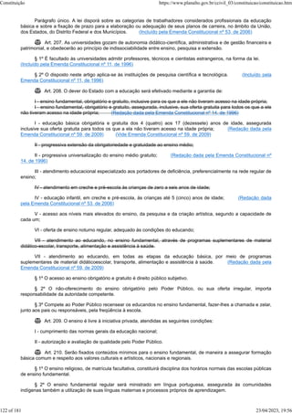 Parágrafo único. A lei disporá sobre as categorias de trabalhadores considerados profissionais da educação
básica e sobre a fixação de prazo para a elaboração ou adequação de seus planos de carreira, no âmbito da União,
dos Estados, do Distrito Federal e dos Municípios. (Incluído pela Emenda Constitucional nº 53, de 2006)
 Art. 207. As universidades gozam de autonomia didático-científica, administrativa e de gestão financeira e
patrimonial, e obedecerão ao princípio de indissociabilidade entre ensino, pesquisa e extensão.
§ 1º É facultado às universidades admitir professores, técnicos e cientistas estrangeiros, na forma da lei.
(Incluído pela Emenda Constitucional nº 11, de 1996)
§ 2º O disposto neste artigo aplica-se às instituições de pesquisa científica e tecnológica. (Incluído pela
Emenda Constitucional nº 11, de 1996)
 Art. 208. O dever do Estado com a educação será efetivado mediante a garantia de:
I - ensino fundamental, obrigatório e gratuito, inclusive para os que a ele não tiveram acesso na idade própria;
I - ensino fundamental, obrigatório e gratuito, assegurada, inclusive, sua oferta gratuita para todos os que a ele
não tiveram acesso na idade própria; (Redação dada pela Emenda Constitucional nº 14, de 1996)
I - educação básica obrigatória e gratuita dos 4 (quatro) aos 17 (dezessete) anos de idade, assegurada
inclusive sua oferta gratuita para todos os que a ela não tiveram acesso na idade própria; (Redação dada pela
Emenda Constitucional nº 59, de 2009) (Vide Emenda Constitucional nº 59, de 2009)
II - progressiva extensão da obrigatoriedade e gratuidade ao ensino médio;
II - progressiva universalização do ensino médio gratuito; (Redação dada pela Emenda Constitucional nº
14, de 1996)
III - atendimento educacional especializado aos portadores de deficiência, preferencialmente na rede regular de
ensino;
IV - atendimento em creche e pré-escola às crianças de zero a seis anos de idade;
IV - educação infantil, em creche e pré-escola, às crianças até 5 (cinco) anos de idade; (Redação dada
pela Emenda Constitucional nº 53, de 2006)
V - acesso aos níveis mais elevados do ensino, da pesquisa e da criação artística, segundo a capacidade de
cada um;
VI - oferta de ensino noturno regular, adequado às condições do educando;
VII - atendimento ao educando, no ensino fundamental, através de programas suplementares de material
didático-escolar, transporte, alimentação e assistência à saúde.
VII - atendimento ao educando, em todas as etapas da educação básica, por meio de programas
suplementares de material didáticoescolar, transporte, alimentação e assistência à saúde. (Redação dada pela
Emenda Constitucional nº 59, de 2009)
§ 1º O acesso ao ensino obrigatório e gratuito é direito público subjetivo.
§ 2º O não-oferecimento do ensino obrigatório pelo Poder Público, ou sua oferta irregular, importa
responsabilidade da autoridade competente.
§ 3º Compete ao Poder Público recensear os educandos no ensino fundamental, fazer-lhes a chamada e zelar,
junto aos pais ou responsáveis, pela freqüência à escola.
 Art. 209. O ensino é livre à iniciativa privada, atendidas as seguintes condições:
I - cumprimento das normas gerais da educação nacional;
II - autorização e avaliação de qualidade pelo Poder Público.
 Art. 210. Serão fixados conteúdos mínimos para o ensino fundamental, de maneira a assegurar formação
básica comum e respeito aos valores culturais e artísticos, nacionais e regionais.
§ 1º O ensino religioso, de matrícula facultativa, constituirá disciplina dos horários normais das escolas públicas
de ensino fundamental.
§ 2º O ensino fundamental regular será ministrado em língua portuguesa, assegurada às comunidades
indígenas também a utilização de suas línguas maternas e processos próprios de aprendizagem.
Constituição https://www.planalto.gov.br/ccivil_03/constituicao/constituicao.htm
122 of 181 23/04/2023, 19:56
 