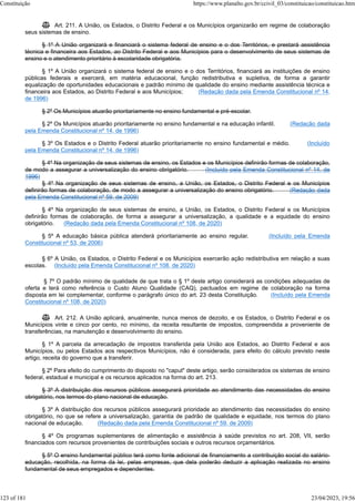  Art. 211. A União, os Estados, o Distrito Federal e os Municípios organizarão em regime de colaboração
seus sistemas de ensino.
§ 1º A União organizará e financiará o sistema federal de ensino e o dos Territórios, e prestará assistência
técnica e financeira aos Estados, ao Distrito Federal e aos Municípios para o desenvolvimento de seus sistemas de
ensino e o atendimento prioritário à escolaridade obrigatória.
§ 1º A União organizará o sistema federal de ensino e o dos Territórios, financiará as instituições de ensino
públicas federais e exercerá, em matéria educacional, função redistributiva e supletiva, de forma a garantir
equalização de oportunidades educacionais e padrão mínimo de qualidade do ensino mediante assistência técnica e
financeira aos Estados, ao Distrito Federal e aos Municípios; (Redação dada pela Emenda Constitucional nº 14,
de 1996)
§ 2º Os Municípios atuarão prioritariamente no ensino fundamental e pré-escolar.
§ 2º Os Municípios atuarão prioritariamente no ensino fundamental e na educação infantil. (Redação dada
pela Emenda Constitucional nº 14, de 1996)
§ 3º Os Estados e o Distrito Federal atuarão prioritariamente no ensino fundamental e médio. (Incluído
pela Emenda Constitucional nº 14, de 1996)
§ 4º Na organização de seus sistemas de ensino, os Estados e os Municípios definirão formas de colaboração,
de modo a assegurar a universalização do ensino obrigatório. (Incluído pela Emenda Constitucional nº 14, de
1996)
§ 4º Na organização de seus sistemas de ensino, a União, os Estados, o Distrito Federal e os Municípios
definirão formas de colaboração, de modo a assegurar a universalização do ensino obrigatório. (Redação dada
pela Emenda Constitucional nº 59, de 2009)
§ 4º Na organização de seus sistemas de ensino, a União, os Estados, o Distrito Federal e os Municípios
definirão formas de colaboração, de forma a assegurar a universalização, a qualidade e a equidade do ensino
obrigatório. (Redação dada pela Emenda Constitucional nº 108, de 2020)
§ 5º A educação básica pública atenderá prioritariamente ao ensino regular. (Incluído pela Emenda
Constitucional nº 53, de 2006)
§ 6º A União, os Estados, o Distrito Federal e os Municípios exercerão ação redistributiva em relação a suas
escolas. (Incluído pela Emenda Constitucional nº 108, de 2020)
§ 7º O padrão mínimo de qualidade de que trata o § 1º deste artigo considerará as condições adequadas de
oferta e terá como referência o Custo Aluno Qualidade (CAQ), pactuados em regime de colaboração na forma
disposta em lei complementar, conforme o parágrafo único do art. 23 desta Constituição. (Incluído pela Emenda
Constitucional nº 108, de 2020)
 Art. 212. A União aplicará, anualmente, nunca menos de dezoito, e os Estados, o Distrito Federal e os
Municípios vinte e cinco por cento, no mínimo, da receita resultante de impostos, compreendida a proveniente de
transferências, na manutenção e desenvolvimento do ensino.
§ 1º A parcela da arrecadação de impostos transferida pela União aos Estados, ao Distrito Federal e aos
Municípios, ou pelos Estados aos respectivos Municípios, não é considerada, para efeito do cálculo previsto neste
artigo, receita do governo que a transferir.
§ 2º Para efeito do cumprimento do disposto no "caput" deste artigo, serão considerados os sistemas de ensino
federal, estadual e municipal e os recursos aplicados na forma do art. 213.
§ 3º A distribuição dos recursos públicos assegurará prioridade ao atendimento das necessidades do ensino
obrigatório, nos termos do plano nacional de educação.
§ 3º A distribuição dos recursos públicos assegurará prioridade ao atendimento das necessidades do ensino
obrigatório, no que se refere a universalização, garantia de padrão de qualidade e equidade, nos termos do plano
nacional de educação. (Redação dada pela Emenda Constitucional nº 59, de 2009)
§ 4º Os programas suplementares de alimentação e assistência à saúde previstos no art. 208, VII, serão
financiados com recursos provenientes de contribuições sociais e outros recursos orçamentários.
§ 5º O ensino fundamental público terá como fonte adicional de financiamento a contribuição social do salário-
educação, recolhida, na forma da lei, pelas empresas, que dela poderão deduzir a aplicação realizada no ensino
fundamental de seus empregados e dependentes.
Constituição https://www.planalto.gov.br/ccivil_03/constituicao/constituicao.htm
123 of 181 23/04/2023, 19:56
 