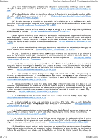§ 5º O ensino fundamental público terá como fonte adicional de financiamento a contribuição social do salário-
educação, recolhida pelas empresas, na forma da lei. (Redação dada pela Emenda Constitucional nº 14, de
1996)
§ 5º A educação básica pública terá como fonte adicional de financiamento a contribuição social do salário-
educação, recolhida pelas empresas na forma da lei. (Redação dada pela Emenda Constitucional nº 53, de
2006) (Vide Decreto nº 6.003, de 2006)
§ 6º As cotas estaduais e municipais da arrecadação da contribuição social do salário-educação serão
distribuídas proporcionalmente ao número de alunos matriculados na educação básica nas respectivas redes públicas
de ensino. (Incluído pela Emenda Constitucional nº 53, de 2006)
§ 7º É vedado o uso dos recursos referidos no caput e nos §§ 5º e 6º deste artigo para pagamento de
aposentadorias e de pensões. (Incluído pela Emenda Constitucional nº 108, de 2020)
§ 8º Na hipótese de extinção ou de substituição de impostos, serão redefinidos os percentuais referidos no
caput deste artigo e no inciso II do caput do art. 212-A, de modo que resultem recursos vinculados à manutenção e
ao desenvolvimento do ensino, bem como os recursos subvinculados aos fundos de que trata o art. 212-A desta
Constituição, em aplicações equivalentes às anteriormente praticadas. (Incluído pela Emenda Constitucional nº 108,
de 2020)
§ 9º A lei disporá sobre normas de fiscalização, de avaliação e de controle das despesas com educação nas
esferas estadual, distrital e municipal. (Incluído pela Emenda Constitucional nº 108, de 2020)
Art. 212-A. Os Estados, o Distrito Federal e os Municípios destinarão parte dos recursos a que se refere o
caput do art. 212 desta Constituição à manutenção e ao desenvolvimento do ensino na educação básica e à
remuneração condigna de seus profissionais, respeitadas as seguintes disposições: (Incluído pela Emenda
Constitucional nº 108, de 2020) Regulamento
I - a distribuição dos recursos e de responsabilidades entre o Distrito Federal, os Estados e seus Municípios é
assegurada mediante a instituição, no âmbito de cada Estado e do Distrito Federal, de um Fundo de Manutenção e
Desenvolvimento da Educação Básica e de Valorização dos Profissionais da Educação (Fundeb), de natureza
contábil; (Incluído pela Emenda Constitucional nº 108, de 2020)
II - os fundos referidos no inciso I do caput deste artigo serão constituídos por 20% (vinte por cento) dos
recursos a que se referem os incisos I, II e III do caput do art. 155, o inciso II do caput do art. 157, os incisos II, III e
IV do caput do art. 158 e as alíneas "a" e "b" do inciso I e o inciso II do caput do art. 159 desta Constituição;
(Incluído pela Emenda Constitucional nº 108, de 2020)
III - os recursos referidos no inciso II do caput deste artigo serão distribuídos entre cada Estado e seus
Municípios, proporcionalmente ao número de alunos das diversas etapas e modalidades da educação básica
presencial matriculados nas respectivas redes, nos âmbitos de atuação prioritária, conforme estabelecido nos §§ 2º e
3º do art. 211 desta Constituição, observadas as ponderações referidas na alínea "a" do inciso X do caput e no § 2º
deste artigo; (Incluído pela Emenda Constitucional nº 108, de 2020)
IV - a União complementará os recursos dos fundos a que se refere o inciso II do caput deste artigo;
(Incluído pela Emenda Constitucional nº 108, de 2020)
V - a complementação da União será equivalente a, no mínimo, 23% (vinte e três por cento) do total de
recursos a que se refere o inciso II do caput deste artigo, distribuída da seguinte forma: (Incluído pela Emenda
Constitucional nº 108, de 2020)
a) 10 (dez) pontos percentuais no âmbito de cada Estado e do Distrito Federal, sempre que o valor anual por
aluno (VAAF), nos termos do inciso III do caput deste artigo, não alcançar o mínimo definido nacionalmente;
(Incluído pela Emenda Constitucional nº 108, de 2020)
b) no mínimo, 10,5 (dez inteiros e cinco décimos) pontos percentuais em cada rede pública de ensino
municipal, estadual ou distrital, sempre que o valor anual total por aluno (VAAT), referido no inciso VI do caput deste
artigo, não alcançar o mínimo definido nacionalmente; (Incluído pela Emenda Constitucional nº 108, de 2020)
c) 2,5 (dois inteiros e cinco décimos) pontos percentuais nas redes públicas que, cumpridas condicionalidades
de melhoria de gestão previstas em lei, alcançarem evolução de indicadores a serem definidos, de atendimento e
melhoria da aprendizagem com redução das desigualdades, nos termos do sistema nacional de avaliação da
Constituição https://www.planalto.gov.br/ccivil_03/constituicao/constituicao.htm
124 of 181 23/04/2023, 19:56
 