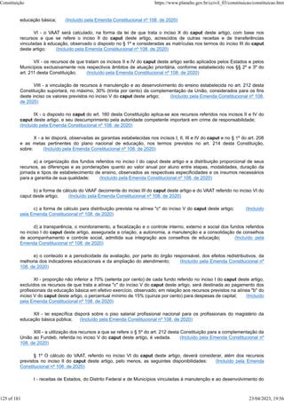 educação básica; (Incluído pela Emenda Constitucional nº 108, de 2020)
VI - o VAAT será calculado, na forma da lei de que trata o inciso X do caput deste artigo, com base nos
recursos a que se refere o inciso II do caput deste artigo, acrescidos de outras receitas e de transferências
vinculadas à educação, observado o disposto no § 1º e consideradas as matrículas nos termos do inciso III do caput
deste artigo; (Incluído pela Emenda Constitucional nº 108, de 2020)
VII - os recursos de que tratam os incisos II e IV do caput deste artigo serão aplicados pelos Estados e pelos
Municípios exclusivamente nos respectivos âmbitos de atuação prioritária, conforme estabelecido nos §§ 2º e 3º do
art. 211 desta Constituição; (Incluído pela Emenda Constitucional nº 108, de 2020)
VIII - a vinculação de recursos à manutenção e ao desenvolvimento do ensino estabelecida no art. 212 desta
Constituição suportará, no máximo, 30% (trinta por cento) da complementação da União, considerados para os fins
deste inciso os valores previstos no inciso V do caput deste artigo; (Incluído pela Emenda Constitucional nº 108,
de 2020)
IX - o disposto no caput do art. 160 desta Constituição aplica-se aos recursos referidos nos incisos II e IV do
caput deste artigo, e seu descumprimento pela autoridade competente importará em crime de responsabilidade;
(Incluído pela Emenda Constitucional nº 108, de 2020)
X - a lei disporá, observadas as garantias estabelecidas nos incisos I, II, III e IV do caput e no § 1º do art. 208
e as metas pertinentes do plano nacional de educação, nos termos previstos no art. 214 desta Constituição,
sobre: (Incluído pela Emenda Constitucional nº 108, de 2020)
a) a organização dos fundos referidos no inciso I do caput deste artigo e a distribuição proporcional de seus
recursos, as diferenças e as ponderações quanto ao valor anual por aluno entre etapas, modalidades, duração da
jornada e tipos de estabelecimento de ensino, observados as respectivas especificidades e os insumos necessários
para a garantia de sua qualidade; (Incluído pela Emenda Constitucional nº 108, de 2020)
b) a forma de cálculo do VAAF decorrente do inciso III do caput deste artigo e do VAAT referido no inciso VI do
caput deste artigo; (Incluído pela Emenda Constitucional nº 108, de 2020)
c) a forma de cálculo para distribuição prevista na alínea "c" do inciso V do caput deste artigo; (Incluído
pela Emenda Constitucional nº 108, de 2020)
d) a transparência, o monitoramento, a fiscalização e o controle interno, externo e social dos fundos referidos
no inciso I do caput deste artigo, assegurada a criação, a autonomia, a manutenção e a consolidação de conselhos
de acompanhamento e controle social, admitida sua integração aos conselhos de educação; (Incluído pela
Emenda Constitucional nº 108, de 2020)
e) o conteúdo e a periodicidade da avaliação, por parte do órgão responsável, dos efeitos redistributivos, da
melhoria dos indicadores educacionais e da ampliação do atendimento; (Incluído pela Emenda Constitucional nº
108, de 2020)
XI - proporção não inferior a 70% (setenta por cento) de cada fundo referido no inciso I do caput deste artigo,
excluídos os recursos de que trata a alínea "c" do inciso V do caput deste artigo, será destinada ao pagamento dos
profissionais da educação básica em efetivo exercício, observado, em relação aos recursos previstos na alínea "b" do
inciso V do caput deste artigo, o percentual mínimo de 15% (quinze por cento) para despesas de capital; (Incluído
pela Emenda Constitucional nº 108, de 2020)
XII - lei específica disporá sobre o piso salarial profissional nacional para os profissionais do magistério da
educação básica pública; (Incluído pela Emenda Constitucional nº 108, de 2020)
XIII - a utilização dos recursos a que se refere o § 5º do art. 212 desta Constituição para a complementação da
União ao Fundeb, referida no inciso V do caput deste artigo, é vedada. (Incluído pela Emenda Constitucional nº
108, de 2020)
§ 1º O cálculo do VAAT, referido no inciso VI do caput deste artigo, deverá considerar, além dos recursos
previstos no inciso II do caput deste artigo, pelo menos, as seguintes disponibilidades: (Incluído pela Emenda
Constitucional nº 108, de 2020)
I - receitas de Estados, do Distrito Federal e de Municípios vinculadas à manutenção e ao desenvolvimento do
Constituição https://www.planalto.gov.br/ccivil_03/constituicao/constituicao.htm
125 of 181 23/04/2023, 19:56
 