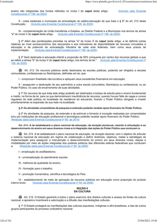 ensino não integrantes dos fundos referidos no inciso I do caput deste artigo; (Incluído pela Emenda
Constitucional nº 108, de 2020)
II - cotas estaduais e municipais da arrecadação do salário-educação de que trata o § 6º do art. 212 desta
Constituição; (Incluído pela Emenda Constitucional nº 108, de 2020)
III - complementação da União transferida a Estados, ao Distrito Federal e a Municípios nos termos da alínea
"a" do inciso V do caput deste artigo. (Incluído pela Emenda Constitucional nº 108, de 2020)
§ 2º Além das ponderações previstas na alínea "a" do inciso X do caput deste artigo, a lei definirá outras
relativas ao nível socioeconômico dos educandos e aos indicadores de disponibilidade de recursos vinculados à
educação e de potencial de arrecadação tributária de cada ente federado, bem como seus prazos de
implementação. (Incluído pela Emenda Constitucional nº 108, de 2020)
§ 3º Será destinada à educação infantil a proporção de 50% (cinquenta por cento) dos recursos globais a que
se refere a alínea "b" do inciso V do caput deste artigo, nos termos da lei." (Incluído pela Emenda Constitucional nº
108, de 2020)
 Art. 213. Os recursos públicos serão destinados às escolas públicas, podendo ser dirigidos a escolas
comunitárias, confessionais ou filantrópicas, definidas em lei, que:
I - comprovem finalidade não-lucrativa e apliquem seus excedentes financeiros em educação;
II - assegurem a destinação de seu patrimônio a outra escola comunitária, filantrópica ou confessional, ou ao
Poder Público, no caso de encerramento de suas atividades.
§ 1º Os recursos de que trata este artigo poderão ser destinados a bolsas de estudo para o ensino fundamental
e médio, na forma da lei, para os que demonstrarem insuficiência de recursos, quando houver falta de vagas e cursos
regulares da rede pública na localidade da residência do educando, ficando o Poder Público obrigado a investir
prioritariamente na expansão de sua rede na localidade.
§ 2º As atividades universitárias de pesquisa e extensão poderão receber apoio financeiro do Poder Público.
§ 2º As atividades de pesquisa, de extensão e de estímulo e fomento à inovação realizadas por universidades
e/ou por instituições de educação profissional e tecnológica poderão receber apoio financeiro do Poder Público.
(Redação dada pela Emenda Constitucional nº 85, de 2015)
Art. 214. A lei estabelecerá o plano nacional de educação, de duração plurianual, visando à articulação e ao
desenvolvimento do ensino em seus diversos níveis e à integração das ações do Poder Público que conduzam à:
 Art. 214. A lei estabelecerá o plano nacional de educação, de duração decenal, com o objetivo de articular
o sistema nacional de educação em regime de colaboração e definir diretrizes, objetivos, metas e estratégias de
implementação para assegurar a manutenção e desenvolvimento do ensino em seus diversos níveis, etapas e
modalidades por meio de ações integradas dos poderes públicos das diferentes esferas federativas que conduzam
a: (Redação dada pela Emenda Constitucional nº 59, de 2009)
I - erradicação do analfabetismo;
II - universalização do atendimento escolar;
III - melhoria da qualidade do ensino;
IV - formação para o trabalho;
V - promoção humanística, científica e tecnológica do País.
VI - estabelecimento de meta de aplicação de recursos públicos em educação como proporção do produto
interno bruto. (Incluído pela Emenda Constitucional nº 59, de 2009)
SEÇÃO II
DA CULTURA
 Art. 215. O Estado garantirá a todos o pleno exercício dos direitos culturais e acesso às fontes da cultura
nacional, e apoiará e incentivará a valorização e a difusão das manifestações culturais.
§ 1º O Estado protegerá as manifestações das culturas populares, indígenas e afro-brasileiras, e das de outros
grupos participantes do processo civilizatório nacional.
Constituição https://www.planalto.gov.br/ccivil_03/constituicao/constituicao.htm
126 of 181 23/04/2023, 19:56
 