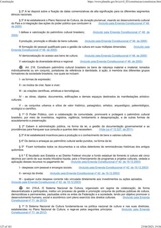 § 2º A lei disporá sobre a fixação de datas comemorativas de alta significação para os diferentes segmentos
étnicos nacionais.
§ 3º A lei estabelecerá o Plano Nacional de Cultura, de duração plurianual, visando ao desenvolvimento cultural
do País e à integração das ações do poder público que conduzem à: (Incluído pela Emenda Constitucional nº 48,
de 2005)
I defesa e valorização do patrimônio cultural brasileiro; (Incluído pela Emenda Constitucional nº 48, de
2005)
II produção, promoção e difusão de bens culturais; (Incluído pela Emenda Constitucional nº 48, de 2005)
III formação de pessoal qualificado para a gestão da cultura em suas múltiplas dimensões; (Incluído pela
Emenda Constitucional nº 48, de 2005)
IV democratização do acesso aos bens de cultura; (Incluído pela Emenda Constitucional nº 48, de 2005)
V valorização da diversidade étnica e regional. (Incluído pela Emenda Constitucional nº 48, de 2005)
 Art. 216. Constituem patrimônio cultural brasileiro os bens de natureza material e imaterial, tomados
individualmente ou em conjunto, portadores de referência à identidade, à ação, à memória dos diferentes grupos
formadores da sociedade brasileira, nos quais se incluem:
I - as formas de expressão;
II - os modos de criar, fazer e viver;
III - as criações científicas, artísticas e tecnológicas;
IV - as obras, objetos, documentos, edificações e demais espaços destinados às manifestações artístico-
culturais;
V - os conjuntos urbanos e sítios de valor histórico, paisagístico, artístico, arqueológico, paleontológico,
ecológico e científico.
§ 1º O Poder Público, com a colaboração da comunidade, promoverá e protegerá o patrimônio cultural
brasileiro, por meio de inventários, registros, vigilância, tombamento e desapropriação, e de outras formas de
acautelamento e preservação.
§ 2º Cabem à administração pública, na forma da lei, a gestão da documentação governamental e as
providências para franquear sua consulta a quantos dela necessitem. (Vide Lei nº 12.527, de 2011)
§ 3º A lei estabelecerá incentivos para a produção e o conhecimento de bens e valores culturais.
§ 4º Os danos e ameaças ao patrimônio cultural serão punidos, na forma da lei.
§ 5º Ficam tombados todos os documentos e os sítios detentores de reminiscências históricas dos antigos
quilombos.
§ 6 º É facultado aos Estados e ao Distrito Federal vincular a fundo estadual de fomento à cultura até cinco
décimos por cento de sua receita tributária líquida, para o financiamento de programas e projetos culturais, vedada a
aplicação desses recursos no pagamento de: (Incluído pela Emenda Constitucional nº 42, de 19.12.2003)
I - despesas com pessoal e encargos sociais; (Incluído pela Emenda Constitucional nº 42, de 19.12.2003)
II - serviço da dívida; (Incluído pela Emenda Constitucional nº 42, de 19.12.2003)
III - qualquer outra despesa corrente não vinculada diretamente aos investimentos ou ações apoiados.
(Incluído pela Emenda Constitucional nº 42, de 19.12.2003)
 Art. 216-A. O Sistema Nacional de Cultura, organizado em regime de colaboração, de forma
descentralizada e participativa, institui um processo de gestão e promoção conjunta de políticas públicas de cultura,
democráticas e permanentes, pactuadas entre os entes da Federação e a sociedade, tendo por objetivo promover o
desenvolvimento humano, social e econômico com pleno exercício dos direitos culturais. (Incluído pela Emenda
Constitucional nº 71, de 2012)
§ 1º O Sistema Nacional de Cultura fundamenta-se na política nacional de cultura e nas suas diretrizes,
estabelecidas no Plano Nacional de Cultura, e rege-se pelos seguintes princípios: (Incluído pela Emenda
Constitucional nº 71, de 2012)
Constituição https://www.planalto.gov.br/ccivil_03/constituicao/constituicao.htm
127 of 181 23/04/2023, 19:56
 