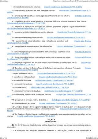 I - diversidade das expressões culturais; (Incluído pela Emenda Constitucional nº 71, de 2012)
II - universalização do acesso aos bens e serviços culturais; (Incluído pela Emenda Constitucional nº 71,
de 2012)
III - fomento à produção, difusão e circulação de conhecimento e bens culturais; (Incluído pela Emenda
Constitucional nº 71, de 2012)
IV - cooperação entre os entes federados, os agentes públicos e privados atuantes na área cultural;
(Incluído pela Emenda Constitucional nº 71, de 2012)
V - integração e interação na execução das políticas, programas, projetos e ações desenvolvidas;
(Incluído pela Emenda Constitucional nº 71, de 2012)
VI - complementaridade nos papéis dos agentes culturais; (Incluído pela Emenda Constitucional nº 71, de
2012)
VII - transversalidade das políticas culturais; (Incluído pela Emenda Constitucional nº 71, de 2012)
VIII - autonomia dos entes federados e das instituições da sociedade civil; (Incluído pela Emenda
Constitucional nº 71, de 2012)
IX - transparência e compartilhamento das informações; (Incluído pela Emenda Constitucional nº 71, de
2012)
X - democratização dos processos decisórios com participação e controle social; (Incluído pela Emenda
Constitucional nº 71, de 2012)
XI - descentralização articulada e pactuada da gestão, dos recursos e das ações; (Incluído pela Emenda
Constitucional nº 71, de 2012)
XII - ampliação progressiva dos recursos contidos nos orçamentos públicos para a cultura. (Incluído pela
Emenda Constitucional nº 71, de 2012)
§ 2º Constitui a estrutura do Sistema Nacional de Cultura, nas respectivas esferas da Federação: (Incluído
pela Emenda Constitucional nº 71, de 2012)
I - órgãos gestores da cultura; (Incluído pela Emenda Constitucional nº 71, de 2012)
II - conselhos de política cultural; (Incluído pela Emenda Constitucional nº 71, de 2012)
III - conferências de cultura; (Incluído pela Emenda Constitucional nº 71, de 2012)
IV - comissões intergestores; (Incluído pela Emenda Constitucional nº 71, de 2012)
V - planos de cultura; (Incluído pela Emenda Constitucional nº 71, de 2012)
VI - sistemas de financiamento à cultura; (Incluído pela Emenda Constitucional nº 71, de 2012)
VII - sistemas de informações e indicadores culturais; (Incluído pela Emenda Constitucional nº 71, de
2012)
VIII - programas de formação na área da cultura; e (Incluído pela Emenda Constitucional nº 71, de 2012)
IX - sistemas setoriais de cultura. (Incluído pela Emenda Constitucional nº 71, de 2012)
§ 3º Lei federal disporá sobre a regulamentação do Sistema Nacional de Cultura, bem como de sua articulação
com os demais sistemas nacionais ou políticas setoriais de governo. (Incluído pela Emenda Constitucional nº 71,
de 2012)
§ 4º Os Estados, o Distrito Federal e os Municípios organizarão seus respectivos sistemas de cultura em leis
próprias. (Incluído pela Emenda Constitucional nº 71, de 2012)
SEÇÃO III
DO DESPORTO
 Art. 217. É dever do Estado fomentar práticas desportivas formais e não-formais, como direito de cada um,
observados:
I - a autonomia das entidades desportivas dirigentes e associações, quanto a sua organização e
Constituição https://www.planalto.gov.br/ccivil_03/constituicao/constituicao.htm
128 of 181 23/04/2023, 19:56
 