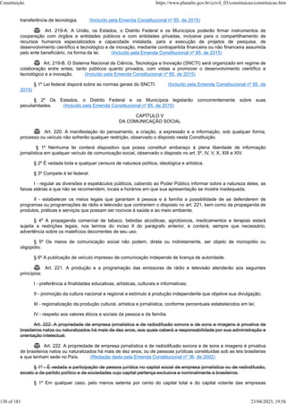transferência de tecnologia. (Incluído pela Emenda Constitucional nº 85, de 2015)
 Art. 219-A. A União, os Estados, o Distrito Federal e os Municípios poderão firmar instrumentos de
cooperação com órgãos e entidades públicos e com entidades privadas, inclusive para o compartilhamento de
recursos humanos especializados e capacidade instalada, para a execução de projetos de pesquisa, de
desenvolvimento científico e tecnológico e de inovação, mediante contrapartida financeira ou não financeira assumida
pelo ente beneficiário, na forma da lei. (Incluído pela Emenda Constitucional nº 85, de 2015)
 Art. 219-B. O Sistema Nacional de Ciência, Tecnologia e Inovação (SNCTI) será organizado em regime de
colaboração entre entes, tanto públicos quanto privados, com vistas a promover o desenvolvimento científico e
tecnológico e a inovação. (Incluído pela Emenda Constitucional nº 85, de 2015)
§ 1º Lei federal disporá sobre as normas gerais do SNCTI. (Incluído pela Emenda Constitucional nº 85, de
2015)
§ 2º Os Estados, o Distrito Federal e os Municípios legislarão concorrentemente sobre suas
peculiaridades. (Incluído pela Emenda Constitucional nº 85, de 2015)
CAPÍTULO V
DA COMUNICAÇÃO SOCIAL
 Art. 220. A manifestação do pensamento, a criação, a expressão e a informação, sob qualquer forma,
processo ou veículo não sofrerão qualquer restrição, observado o disposto nesta Constituição.
§ 1º Nenhuma lei conterá dispositivo que possa constituir embaraço à plena liberdade de informação
jornalística em qualquer veículo de comunicação social, observado o disposto no art. 5º, IV, V, X, XIII e XIV.
§ 2º É vedada toda e qualquer censura de natureza política, ideológica e artística.
§ 3º Compete à lei federal:
I - regular as diversões e espetáculos públicos, cabendo ao Poder Público informar sobre a natureza deles, as
faixas etárias a que não se recomendem, locais e horários em que sua apresentação se mostre inadequada;
II - estabelecer os meios legais que garantam à pessoa e à família a possibilidade de se defenderem de
programas ou programações de rádio e televisão que contrariem o disposto no art. 221, bem como da propaganda de
produtos, práticas e serviços que possam ser nocivos à saúde e ao meio ambiente.
§ 4º A propaganda comercial de tabaco, bebidas alcoólicas, agrotóxicos, medicamentos e terapias estará
sujeita a restrições legais, nos termos do inciso II do parágrafo anterior, e conterá, sempre que necessário,
advertência sobre os malefícios decorrentes de seu uso.
§ 5º Os meios de comunicação social não podem, direta ou indiretamente, ser objeto de monopólio ou
oligopólio.
§ 6º A publicação de veículo impresso de comunicação independe de licença de autoridade.
 Art. 221. A produção e a programação das emissoras de rádio e televisão atenderão aos seguintes
princípios:
I - preferência a finalidades educativas, artísticas, culturais e informativas;
II - promoção da cultura nacional e regional e estímulo à produção independente que objetive sua divulgação;
III - regionalização da produção cultural, artística e jornalística, conforme percentuais estabelecidos em lei;
IV - respeito aos valores éticos e sociais da pessoa e da família.
Art. 222. A propriedade de empresa jornalística e de radiodifusão sonora e de sons e imagens é privativa de
brasileiros natos ou naturalizados há mais de dez anos, aos quais caberá a responsabilidade por sua administração e
orientação intelectual.
 Art. 222. A propriedade de empresa jornalística e de radiodifusão sonora e de sons e imagens é privativa
de brasileiros natos ou naturalizados há mais de dez anos, ou de pessoas jurídicas constituídas sob as leis brasileiras
e que tenham sede no País. (Redação dada pela Emenda Constitucional nº 36, de 2002)
§ 1º - É vedada a participação de pessoa jurídica no capital social de empresa jornalística ou de radiodifusão,
exceto a de partido político e de sociedades cujo capital pertença exclusiva e nominalmente a brasileiros.
§ 1º Em qualquer caso, pelo menos setenta por cento do capital total e do capital votante das empresas
Constituição https://www.planalto.gov.br/ccivil_03/constituicao/constituicao.htm
130 of 181 23/04/2023, 19:56
 