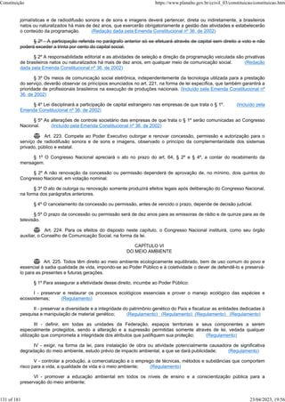 jornalísticas e de radiodifusão sonora e de sons e imagens deverá pertencer, direta ou indiretamente, a brasileiros
natos ou naturalizados há mais de dez anos, que exercerão obrigatoriamente a gestão das atividades e estabelecerão
o conteúdo da programação. (Redação dada pela Emenda Constitucional nº 36, de 2002)
§ 2º - A participação referida no parágrafo anterior só se efetuará através de capital sem direito a voto e não
poderá exceder a trinta por cento do capital social.
§ 2º A responsabilidade editorial e as atividades de seleção e direção da programação veiculada são privativas
de brasileiros natos ou naturalizados há mais de dez anos, em qualquer meio de comunicação social. (Redação
dada pela Emenda Constitucional nº 36, de 2002)
§ 3º Os meios de comunicação social eletrônica, independentemente da tecnologia utilizada para a prestação
do serviço, deverão observar os princípios enunciados no art. 221, na forma de lei específica, que também garantirá a
prioridade de profissionais brasileiros na execução de produções nacionais. (Incluído pela Emenda Constitucional nº
36, de 2002)
§ 4º Lei disciplinará a participação de capital estrangeiro nas empresas de que trata o § 1º. (Incluído pela
Emenda Constitucional nº 36, de 2002)
§ 5º As alterações de controle societário das empresas de que trata o § 1º serão comunicadas ao Congresso
Nacional. (Incluído pela Emenda Constitucional nº 36, de 2002)
 Art. 223. Compete ao Poder Executivo outorgar e renovar concessão, permissão e autorização para o
serviço de radiodifusão sonora e de sons e imagens, observado o princípio da complementaridade dos sistemas
privado, público e estatal.
§ 1º O Congresso Nacional apreciará o ato no prazo do art. 64, § 2º e § 4º, a contar do recebimento da
mensagem.
§ 2º A não renovação da concessão ou permissão dependerá de aprovação de, no mínimo, dois quintos do
Congresso Nacional, em votação nominal.
§ 3º O ato de outorga ou renovação somente produzirá efeitos legais após deliberação do Congresso Nacional,
na forma dos parágrafos anteriores.
§ 4º O cancelamento da concessão ou permissão, antes de vencido o prazo, depende de decisão judicial.
§ 5º O prazo da concessão ou permissão será de dez anos para as emissoras de rádio e de quinze para as de
televisão.
 Art. 224. Para os efeitos do disposto neste capítulo, o Congresso Nacional instituirá, como seu órgão
auxiliar, o Conselho de Comunicação Social, na forma da lei.
CAPÍTULO VI
DO MEIO AMBIENTE
 Art. 225. Todos têm direito ao meio ambiente ecologicamente equilibrado, bem de uso comum do povo e
essencial à sadia qualidade de vida, impondo-se ao Poder Público e à coletividade o dever de defendê-lo e preservá-
lo para as presentes e futuras gerações.
§ 1º Para assegurar a efetividade desse direito, incumbe ao Poder Público:
I - preservar e restaurar os processos ecológicos essenciais e prover o manejo ecológico das espécies e
ecossistemas; (Regulamento)
II - preservar a diversidade e a integridade do patrimônio genético do País e fiscalizar as entidades dedicadas à
pesquisa e manipulação de material genético; (Regulamento) (Regulamento) (Regulamento) (Regulamento)
III - definir, em todas as unidades da Federação, espaços territoriais e seus componentes a serem
especialmente protegidos, sendo a alteração e a supressão permitidas somente através de lei, vedada qualquer
utilização que comprometa a integridade dos atributos que justifiquem sua proteção; (Regulamento)
IV - exigir, na forma da lei, para instalação de obra ou atividade potencialmente causadora de significativa
degradação do meio ambiente, estudo prévio de impacto ambiental, a que se dará publicidade; (Regulamento)
V - controlar a produção, a comercialização e o emprego de técnicas, métodos e substâncias que comportem
risco para a vida, a qualidade de vida e o meio ambiente; (Regulamento)
VI - promover a educação ambiental em todos os níveis de ensino e a conscientização pública para a
preservação do meio ambiente;
Constituição https://www.planalto.gov.br/ccivil_03/constituicao/constituicao.htm
131 of 181 23/04/2023, 19:56
 