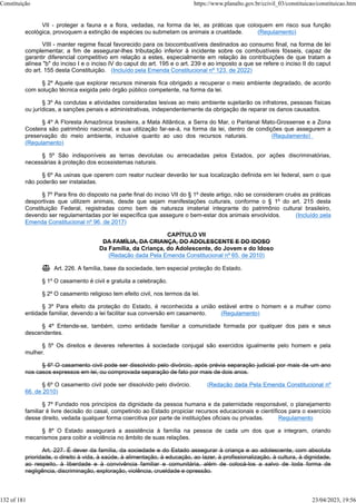 VII - proteger a fauna e a flora, vedadas, na forma da lei, as práticas que coloquem em risco sua função
ecológica, provoquem a extinção de espécies ou submetam os animais a crueldade. (Regulamento)
VIII - manter regime fiscal favorecido para os biocombustíveis destinados ao consumo final, na forma de lei
complementar, a fim de assegurar-lhes tributação inferior à incidente sobre os combustíveis fósseis, capaz de
garantir diferencial competitivo em relação a estes, especialmente em relação às contribuições de que tratam a
alínea "b" do inciso I e o inciso IV do caput do art. 195 e o art. 239 e ao imposto a que se refere o inciso II do caput
do art. 155 desta Constituição. (Incluído pela Emenda Constitucional nº 123, de 2022)
§ 2º Aquele que explorar recursos minerais fica obrigado a recuperar o meio ambiente degradado, de acordo
com solução técnica exigida pelo órgão público competente, na forma da lei.
§ 3º As condutas e atividades consideradas lesivas ao meio ambiente sujeitarão os infratores, pessoas físicas
ou jurídicas, a sanções penais e administrativas, independentemente da obrigação de reparar os danos causados.
§ 4º A Floresta Amazônica brasileira, a Mata Atlântica, a Serra do Mar, o Pantanal Mato-Grossense e a Zona
Costeira são patrimônio nacional, e sua utilização far-se-á, na forma da lei, dentro de condições que assegurem a
preservação do meio ambiente, inclusive quanto ao uso dos recursos naturais. (Regulamento)
(Regulamento)
§ 5º São indisponíveis as terras devolutas ou arrecadadas pelos Estados, por ações discriminatórias,
necessárias à proteção dos ecossistemas naturais.
§ 6º As usinas que operem com reator nuclear deverão ter sua localização definida em lei federal, sem o que
não poderão ser instaladas.
§ 7º Para fins do disposto na parte final do inciso VII do § 1º deste artigo, não se consideram cruéis as práticas
desportivas que utilizem animais, desde que sejam manifestações culturais, conforme o § 1º do art. 215 desta
Constituição Federal, registradas como bem de natureza imaterial integrante do patrimônio cultural brasileiro,
devendo ser regulamentadas por lei específica que assegure o bem-estar dos animais envolvidos. (Incluído pela
Emenda Constitucional nº 96, de 2017)
CAPÍTULO VII
DA FAMÍLIA, DA CRIANÇA, DO ADOLESCENTE E DO IDOSO
Da Família, da Criança, do Adolescente, do Jovem e do Idoso
(Redação dada Pela Emenda Constitucional nº 65, de 2010)
 Art. 226. A família, base da sociedade, tem especial proteção do Estado.
§ 1º O casamento é civil e gratuita a celebração.
§ 2º O casamento religioso tem efeito civil, nos termos da lei.
§ 3º Para efeito da proteção do Estado, é reconhecida a união estável entre o homem e a mulher como
entidade familiar, devendo a lei facilitar sua conversão em casamento. (Regulamento)
§ 4º Entende-se, também, como entidade familiar a comunidade formada por qualquer dos pais e seus
descendentes.
§ 5º Os direitos e deveres referentes à sociedade conjugal são exercidos igualmente pelo homem e pela
mulher.
§ 6º O casamento civil pode ser dissolvido pelo divórcio, após prévia separação judicial por mais de um ano
nos casos expressos em lei, ou comprovada separação de fato por mais de dois anos.
§ 6º O casamento civil pode ser dissolvido pelo divórcio. (Redação dada Pela Emenda Constitucional nº
66, de 2010)
§ 7º Fundado nos princípios da dignidade da pessoa humana e da paternidade responsável, o planejamento
familiar é livre decisão do casal, competindo ao Estado propiciar recursos educacionais e científicos para o exercício
desse direito, vedada qualquer forma coercitiva por parte de instituições oficiais ou privadas. Regulamento
§ 8º O Estado assegurará a assistência à família na pessoa de cada um dos que a integram, criando
mecanismos para coibir a violência no âmbito de suas relações.
Art. 227. É dever da família, da sociedade e do Estado assegurar à criança e ao adolescente, com absoluta
prioridade, o direito à vida, à saúde, à alimentação, à educação, ao lazer, à profissionalização, à cultura, à dignidade,
ao respeito, à liberdade e à convivência familiar e comunitária, além de colocá-los a salvo de toda forma de
negligência, discriminação, exploração, violência, crueldade e opressão.
Constituição https://www.planalto.gov.br/ccivil_03/constituicao/constituicao.htm
132 of 181 23/04/2023, 19:56
 