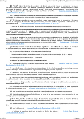  Art. 227. É dever da família, da sociedade e do Estado assegurar à criança, ao adolescente e ao jovem,
com absoluta prioridade, o direito à vida, à saúde, à alimentação, à educação, ao lazer, à profissionalização, à cultura,
à dignidade, ao respeito, à liberdade e à convivência familiar e comunitária, além de colocá-los a salvo de toda forma
de negligência, discriminação, exploração, violência, crueldade e opressão. (Redação dada Pela Emenda
Constitucional nº 65, de 2010)
§ 1º - O Estado promoverá programas de assistência integral à saúde da criança e do adolescente, admitida a
participação de entidades não governamentais e obedecendo os seguintes preceitos:
§ 1º O Estado promoverá programas de assistência integral à saúde da criança, do adolescente e do jovem,
admitida a participação de entidades não governamentais, mediante políticas específicas e obedecendo aos
seguintes preceitos: (Redação dada Pela Emenda Constitucional nº 65, de 2010)
I - aplicação de percentual dos recursos públicos destinados à saúde na assistência materno-infantil;
II - criação de programas de prevenção e atendimento especializado para os portadores de deficiência física,
sensorial ou mental, bem como de integração social do adolescente portador de deficiência, mediante o treinamento
para o trabalho e a convivência, e a facilitação do acesso aos bens e serviços coletivos, com a eliminação de
preconceitos e obstáculos arquitetônicos.
II - criação de programas de prevenção e atendimento especializado para as pessoas portadoras de deficiência
física, sensorial ou mental, bem como de integração social do adolescente e do jovem portador de deficiência,
mediante o treinamento para o trabalho e a convivência, e a facilitação do acesso aos bens e serviços coletivos, com
a eliminação de obstáculos arquitetônicos e de todas as formas de discriminação. (Redação dada Pela Emenda
Constitucional nº 65, de 2010)
§ 2º A lei disporá sobre normas de construção dos logradouros e dos edifícios de uso público e de fabricação
de veículos de transporte coletivo, a fim de garantir acesso adequado às pessoas portadoras de deficiência.
§ 3º O direito a proteção especial abrangerá os seguintes aspectos:
I - idade mínima de quatorze anos para admissão ao trabalho, observado o disposto no art. 7º, XXXIII;
II - garantia de direitos previdenciários e trabalhistas;
III - garantia de acesso do trabalhador adolescente à escola;
III - garantia de acesso do trabalhador adolescente e jovem à escola; (Redação dada Pela Emenda
Constitucional nº 65, de 2010)
IV - garantia de pleno e formal conhecimento da atribuição de ato infracional, igualdade na relação processual
e defesa técnica por profissional habilitado, segundo dispuser a legislação tutelar específica;
V - obediência aos princípios de brevidade, excepcionalidade e respeito à condição peculiar de pessoa em
desenvolvimento, quando da aplicação de qualquer medida privativa da liberdade;
VI - estímulo do Poder Público, através de assistência jurídica, incentivos fiscais e subsídios, nos termos da lei,
ao acolhimento, sob a forma de guarda, de criança ou adolescente órfão ou abandonado;
VII - programas de prevenção e atendimento especializado à criança e ao adolescente dependente de
entorpecentes e drogas afins.
VII - programas de prevenção e atendimento especializado à criança, ao adolescente e ao jovem dependente
de entorpecentes e drogas afins. (Redação dada Pela Emenda Constitucional nº 65, de 2010)
§ 4º A lei punirá severamente o abuso, a violência e a exploração sexual da criança e do adolescente.
§ 5º A adoção será assistida pelo Poder Público, na forma da lei, que estabelecerá casos e condições de sua
efetivação por parte de estrangeiros.
§ 6º Os filhos, havidos ou não da relação do casamento, ou por adoção, terão os mesmos direitos e
qualificações, proibidas quaisquer designações discriminatórias relativas à filiação.
§ 7º No atendimento dos direitos da criança e do adolescente levar-se- á em consideração o disposto no art.
204.
§ 8º A lei estabelecerá: (Incluído Pela Emenda Constitucional nº 65, de 2010)
I - o estatuto da juventude, destinado a regular os direitos dos jovens; (Incluído Pela Emenda
Constitucional nº 65, de 2010)
Constituição https://www.planalto.gov.br/ccivil_03/constituicao/constituicao.htm
133 of 181 23/04/2023, 19:56
 