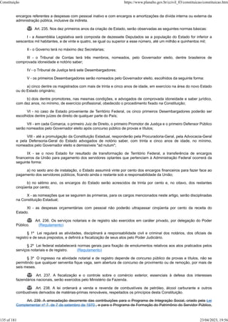 encargos referentes a despesas com pessoal inativo e com encargos e amortizações da dívida interna ou externa da
administração pública, inclusive da indireta.
 Art. 235. Nos dez primeiros anos da criação de Estado, serão observadas as seguintes normas básicas:
I - a Assembléia Legislativa será composta de dezessete Deputados se a população do Estado for inferior a
seiscentos mil habitantes, e de vinte e quatro, se igual ou superior a esse número, até um milhão e quinhentos mil;
II - o Governo terá no máximo dez Secretarias;
III - o Tribunal de Contas terá três membros, nomeados, pelo Governador eleito, dentre brasileiros de
comprovada idoneidade e notório saber;
IV - o Tribunal de Justiça terá sete Desembargadores;
V - os primeiros Desembargadores serão nomeados pelo Governador eleito, escolhidos da seguinte forma:
a) cinco dentre os magistrados com mais de trinta e cinco anos de idade, em exercício na área do novo Estado
ou do Estado originário;
b) dois dentre promotores, nas mesmas condições, e advogados de comprovada idoneidade e saber jurídico,
com dez anos, no mínimo, de exercício profissional, obedecido o procedimento fixado na Constituição;
VI - no caso de Estado proveniente de Território Federal, os cinco primeiros Desembargadores poderão ser
escolhidos dentre juízes de direito de qualquer parte do País;
VII - em cada Comarca, o primeiro Juiz de Direito, o primeiro Promotor de Justiça e o primeiro Defensor Público
serão nomeados pelo Governador eleito após concurso público de provas e títulos;
VIII - até a promulgação da Constituição Estadual, responderão pela Procuradoria-Geral, pela Advocacia-Geral
e pela Defensoria-Geral do Estado advogados de notório saber, com trinta e cinco anos de idade, no mínimo,
nomeados pelo Governador eleito e demissíveis "ad nutum";
IX - se o novo Estado for resultado de transformação de Território Federal, a transferência de encargos
financeiros da União para pagamento dos servidores optantes que pertenciam à Administração Federal ocorrerá da
seguinte forma:
a) no sexto ano de instalação, o Estado assumirá vinte por cento dos encargos financeiros para fazer face ao
pagamento dos servidores públicos, ficando ainda o restante sob a responsabilidade da União;
b) no sétimo ano, os encargos do Estado serão acrescidos de trinta por cento e, no oitavo, dos restantes
cinqüenta por cento;
X - as nomeações que se seguirem às primeiras, para os cargos mencionados neste artigo, serão disciplinadas
na Constituição Estadual;
XI - as despesas orçamentárias com pessoal não poderão ultrapassar cinqüenta por cento da receita do
Estado.
 Art. 236. Os serviços notariais e de registro são exercidos em caráter privado, por delegação do Poder
Público. (Regulamento)
§ 1º Lei regulará as atividades, disciplinará a responsabilidade civil e criminal dos notários, dos oficiais de
registro e de seus prepostos, e definirá a fiscalização de seus atos pelo Poder Judiciário.
§ 2º Lei federal estabelecerá normas gerais para fixação de emolumentos relativos aos atos praticados pelos
serviços notariais e de registro. (Regulamento)
§ 3º O ingresso na atividade notarial e de registro depende de concurso público de provas e títulos, não se
permitindo que qualquer serventia fique vaga, sem abertura de concurso de provimento ou de remoção, por mais de
seis meses.
 Art. 237. A fiscalização e o controle sobre o comércio exterior, essenciais à defesa dos interesses
fazendários nacionais, serão exercidos pelo Ministério da Fazenda.
 Art. 238. A lei ordenará a venda e revenda de combustíveis de petróleo, álcool carburante e outros
combustíveis derivados de matérias-primas renováveis, respeitados os princípios desta Constituição.
Art. 239. A arrecadação decorrente das contribuições para o Programa de Integração Social, criado pela Lei
Complementar nº 7, de 7 de setembro de 1970 , e para o Programa de Formação do Patrimônio do Servidor Público,
Constituição https://www.planalto.gov.br/ccivil_03/constituicao/constituicao.htm
135 of 181 23/04/2023, 19:56
 