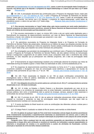 criado pela Lei Complementar nº 8, de 3 de dezembro de 1970 , passa, a partir da promulgação desta Constituição, a
financiar, nos termos que a lei dispuser, o programa do seguro-desemprego e o abono de que trata o § 3º deste
artigo. (Regulamento)
 Art. 239. A arrecadação decorrente das contribuições para o Programa de Integração Social, criado pela
Lei Complementar nº 7, de 7 de setembro de 1970, e para o Programa de Formação do Patrimônio do Servidor
Público, criado pela Lei Complementar nº 8, de 3 de dezembro de 1970, passa, a partir da promulgação desta
Constituição, a financiar, nos termos que a lei dispuser, o programa do seguro-desemprego, outras ações da
previdência social e o abono de que trata o § 3º deste artigo. (Redação dada pela Emenda Constitucional nº
103, de 2019)
§ 1º Dos recursos mencionados no "caput" deste artigo, pelo menos quarenta por cento serão destinados a
financiar programas de desenvolvimento econômico, através do Banco Nacional de Desenvolvimento Econômico e
Social, com critérios de remuneração que lhes preservem o valor.
§ 1º Dos recursos mencionados no caput, no mínimo 28% (vinte e oito por cento) serão destinados para o
financiamento de programas de desenvolvimento econômico, por meio do Banco Nacional de Desenvolvimento
Econômico e Social, com critérios de remuneração que preservem o seu valor. (Redação dada pela Emenda
Constitucional nº 103, de 2019)
§ 2º Os patrimônios acumulados do Programa de Integração Social e do Programa de Formação do
Patrimônio do Servidor Público são preservados, mantendo-se os critérios de saque nas situações previstas nas leis
específicas, com exceção da retirada por motivo de casamento, ficando vedada a distribuição da arrecadação de que
trata o "caput" deste artigo, para depósito nas contas individuais dos participantes.
§ 3º Aos empregados que percebam de empregadores que contribuem para o Programa de Integração Social
ou para o Programa de Formação do Patrimônio do Servidor Público, até dois salários mínimos de remuneração
mensal, é assegurado o pagamento de um salário mínimo anual, computado neste valor o rendimento das contas
individuais, no caso daqueles que já participavam dos referidos programas, até a data da promulgação desta
Constituição.
§ 4º O financiamento do seguro-desemprego receberá uma contribuição adicional da empresa cujo índice de
rotatividade da força de trabalho superar o índice médio da rotatividade do setor, na forma estabelecida por lei.
§ 5º Os programas de desenvolvimento econômico financiados na forma do § 1º e seus resultados serão
anualmente avaliados e divulgados em meio de comunicação social eletrônico e apresentados em reunião da
comissão mista permanente de que trata o § 1º do art. 166. (Incluído pela Emenda Constitucional nº 103, de
2019)
 Art. 240. Ficam ressalvadas do disposto no art. 195 as atuais contribuições compulsórias dos
empregadores sobre a folha de salários, destinadas às entidades privadas de serviço social e de formação
profissional vinculadas ao sistema sindical.
Art. 241. Aos delegados de polícia de carreira aplica-se o princípio do art. 39, § 1º, correspondente às carreiras
disciplinadas no art. 135 desta Constituição.
 Art. 241. A União, os Estados, o Distrito Federal e os Municípios disciplinarão por meio de lei os
consórcios públicos e os convênios de cooperação entre os entes federados, autorizando a gestão associada de
serviços públicos, bem como a transferência total ou parcial de encargos, serviços, pessoal e bens essenciais à
continuidade dos serviços transferidos. (Redação dada pela Emenda Constitucional nº 19, de 1998)
 Art. 242. O princípio do art. 206, IV, não se aplica às instituições educacionais oficiais criadas por lei
estadual ou municipal e existentes na data da promulgação desta Constituição, que não sejam total ou
preponderantemente mantidas com recursos públicos.
§ 1º O ensino da História do Brasil levará em conta as contribuições das diferentes culturas e etnias para a
formação do povo brasileiro.
§ 2º O Colégio Pedro II, localizado na cidade do Rio de Janeiro, será mantido na órbita federal.
Art. 243. As glebas de qualquer região do País onde forem localizadas culturas ilegais de plantas psicotrópicas
serão imediatamente expropriadas e especificamente destinadas ao assentamento de colonos, para o cultivo de
produtos alimentícios e medicamentosos, sem qualquer indenização ao proprietário e sem prejuízo de outras sanções
previstas em lei.
Parágrafo único. Todo e qualquer bem de valor econômico apreendido em decorrência do tráfico ilícito de
entorpecentes e drogas afins será confiscado e reverterá em benefício de instituições e pessoal especializados no
tratamento e recuperação de viciados e no aparelhamento e custeio de atividades de fiscalização, controle,
prevenção e repressão do crime de tráfico dessas substâncias.
Constituição https://www.planalto.gov.br/ccivil_03/constituicao/constituicao.htm
136 of 181 23/04/2023, 19:56
 