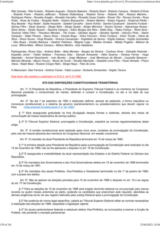 Rita Camata - Rita Furtado - Roberto Augusto - Roberto Balestra - Roberto Brant - Roberto Campos - Roberto D’Ávila
- Roberto Freire - Roberto Jefferson - Roberto Rollemberg - Roberto Torres - Roberto Vital - Robson Marinho -
Rodrigues Palma - Ronaldo Aragão - Ronaldo Carvalho - Ronaldo Cezar Coelho - Ronan Tito - Ronaro Corrêa - Rosa
Prata - Rose de Freitas - Rospide Netto - Rubem Branquinho - Rubem Medina - Ruben Figueiró - Ruberval Pilotto -
Ruy Bacelar - Ruy Nedel - Sadie Hauache - Salatiel Carvalho - Samir Achôa - Sandra Cavalcanti - Santinho Furtado -
Sarney Filho - Saulo Queiroz - Sérgio Brito - Sérgio Spada - Sérgio Werneck - Severo Gomes - Sigmaringa Seixas -
Sílvio Abreu - Simão Sessim - Siqueira Campos - Sólon Borges dos Reis - Stélio Dias - Tadeu França - Telmo Kirst -
Teotonio Vilela Filho - Theodoro Mendes - Tito Costa - Ubiratan Aguiar - Ubiratan Spinelli - Uldurico Pinto - Valmir
Campelo - Valter Pereira - Vasco Alves - Vicente Bogo - Victor Faccioni - Victor Fontana - Victor Trovão - Vieira da
Silva - Vilson Souza - Vingt Rosado - Vinicius Cansanção - Virgildásio de Senna - Virgílio Galassi - Virgílio Guimarães
- Vitor Buaiz - Vivaldo Barbosa - Vladimir Palmeira - Wagner Lago - Waldec Ornélas - Waldyr Pugliesi - Walmor de
Luca - Wilma Maia - Wilson Campos - Wilson Martins - Ziza Valadares.
Participantes: Álvaro Dias - Antônio Britto - Bete Mendes - Borges da Silveira - Cardoso Alves - Edivaldo Holanda -
Expedito Júnior - Fadah Gattass - Francisco Dias - Geovah Amarante - Hélio Gueiros - Horácio Ferraz - Hugo
Napoleão - Iturival Nascimento - Ivan Bonato - Jorge Medauar - José Mendonça de Morais - Leopoldo Bessone -
Marcelo Miranda - Mauro Fecury - Neuto de Conto - Nivaldo Machado - Oswaldo Lima Filho - Paulo Almada - Prisco
Viana - Ralph Biasi - Rosário Congro Neto - Sérgio Naya - Tidei de Lima.
In Memoriam: Alair Ferreira - Antônio Farias - Fábio Lucena - Norberto Schwantes - Virgílio Távora.
Este texto não substitui o publicado no D.O.U. de 5.10.1988 .
ATO DAS DISPOSIÇÕES CONSTITUCIONAIS TRANSITÓRIAS
Art. 1º. O Presidente da República, o Presidente do Supremo Tribunal Federal e os membros do Congresso
Nacional prestarão o compromisso de manter, defender e cumprir a Constituição, no ato e na data de sua
promulgação.
Art. 2º. No dia 7 de setembro de 1993 o eleitorado definirá, através de plebiscito, a forma (república ou
monarquia constitucional) e o sistema de governo (parlamentarismo ou presidencialismo) que devem vigorar no
País. (Vide emenda Constitucional nº 2, de 1992)
§ 1º Será assegurada gratuidade na livre divulgação dessas formas e sistemas, através dos meios de
comunicação de massa cessionários de serviço público.
§ 2º O Tribunal Superior Eleitoral, promulgada a Constituição, expedirá as normas regulamentadoras deste
artigo.
Art. 3º. A revisão constitucional será realizada após cinco anos, contados da promulgação da Constituição,
pelo voto da maioria absoluta dos membros do Congresso Nacional, em sessão unicameral.
Art. 4º. O mandato do atual Presidente da República terminará em 15 de março de 1990.
§ 1º A primeira eleição para Presidente da República após a promulgação da Constituição será realizada no dia
15 de novembro de 1989, não se lhe aplicando o disposto no art. 16 da Constituição.
§ 2º É assegurada a irredutibilidade da atual representação dos Estados e do Distrito Federal na Câmara dos
Deputados.
§ 3º Os mandatos dos Governadores e dos Vice-Governadores eleitos em 15 de novembro de 1986 terminarão
em 15 de março de 1991.
§ 4º Os mandatos dos atuais Prefeitos, Vice-Prefeitos e Vereadores terminarão no dia 1º de janeiro de 1989,
com a posse dos eleitos.
Art. 5º. Não se aplicam às eleições previstas para 15 de novembro de 1988 o disposto no art. 16 e as regras
do art. 77 da Constituição.
§ 1º Para as eleições de 15 de novembro de 1988 será exigido domicílio eleitoral na circunscrição pelo menos
durante os quatro meses anteriores ao pleito, podendo os candidatos que preencham este requisito, atendidas as
demais exigências da lei, ter seu registro efetivado pela Justiça Eleitoral após a promulgação da Constituição.
§ 2º Na ausência de norma legal específica, caberá ao Tribunal Superior Eleitoral editar as normas necessárias
à realização das eleições de 1988, respeitada a legislação vigente.
§ 3º Os atuais parlamentares federais e estaduais eleitos Vice-Prefeitos, se convocados a exercer a função de
Prefeito, não perderão o mandato parlamentar.
Constituição https://www.planalto.gov.br/ccivil_03/constituicao/constituicao.htm
139 of 181 23/04/2023, 19:56
 