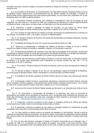 comissões executivas nacionais designar comissões provisórias no Estado do Tocantins, nos termos e para os fins
previstos na lei.
§ 4º Os mandatos do Governador, do Vice-Governador, dos Deputados Federais e Estaduais eleitos na forma
do parágrafo anterior extinguir-se-ão concomitantemente aos das demais unidades da Federação; o mandato do
Senador eleito menos votado extinguir-se-á nessa mesma oportunidade, e os dos outros dois, juntamente com os dos
Senadores eleitos em 1986 nos demais Estados.
§ 5º A Assembléia Estadual Constituinte será instalada no quadragésimo sexto dia da eleição de seus
integrantes, mas não antes de 1º de janeiro de 1989, sob a presidência do Presidente do Tribunal Regional Eleitoral
do Estado de Goiás, e dará posse, na mesma data, ao Governador e ao Vice-Governador eleitos.
§ 6º Aplicam-se à criação e instalação do Estado do Tocantins, no que couber, as normas legais
disciplinadoras da divisão do Estado de Mato Grosso, observado o disposto no art. 234 da Constituição.
§ 7º Fica o Estado de Goiás liberado dos débitos e encargos decorrentes de empreendimentos no território do
novo Estado, e autorizada a União, a seu critério, a assumir os referidos débitos.
Art. 14. Os Territórios Federais de Roraima e do Amapá são transformados em Estados Federados, mantidos
seus atuais limites geográficos.
§ 1º A instalação dos Estados dar-se-á com a posse dos governadores eleitos em 1990.
§ 2º Aplicam-se à transformação e instalação dos Estados de Roraima e Amapá as normas e critérios
seguidos na criação do Estado de Rondônia, respeitado o disposto na Constituição e neste Ato.
§ 3º O Presidente da República, até quarenta e cinco dias após a promulgação da Constituição, encaminhará
à apreciação do Senado Federal os nomes dos governadores dos Estados de Roraima e do Amapá que exercerão o
Poder Executivo até a instalação dos novos Estados com a posse dos governadores eleitos.
§ 4º Enquanto não concretizada a transformação em Estados, nos termos deste artigo, os Territórios Federais
de Roraima e do Amapá serão beneficiados pela transferência de recursos prevista nos arts. 159, I, "a", da
Constituição, e 34, § 2º, II, deste Ato.
Art. 15. Fica extinto o Território Federal de Fernando de Noronha, sendo sua área reincorporada ao Estado de
Pernambuco.
Art. 16. Até que se efetive o disposto no art. 32, § 2º, da Constituição, caberá ao Presidente da República,
com a aprovação do Senado Federal, indicar o Governador e o Vice-Governador do Distrito Federal.
§ 1º A competência da Câmara Legislativa do Distrito Federal, até que se instale, será exercida pelo Senado
Federal.
§ 2º A fiscalização contábil, financeira, orçamentária, operacional e patrimonial do Distrito Federal, enquanto
não for instalada a Câmara Legislativa, será exercida pelo Senado Federal, mediante controle externo, com o auxílio
do Tribunal de Contas do Distrito Federal, observado o disposto no art. 72 da Constituição.
§ 3º Incluem-se entre os bens do Distrito Federal aqueles que lhe vierem a ser atribuídos pela União na forma
da lei.
Art. 17. Os vencimentos, a remuneração, as vantagens e os adicionais, bem como os proventos de
aposentadoria que estejam sendo percebidos em desacordo com a Constituição serão imediatamente reduzidos aos
limites dela decorrentes, não se admitindo, neste caso, invocação de direito adquirido ou percepção de excesso a
qualquer título. (Vide Emenda Constitucional nº 41, 19.12.2003)
§ 1º É assegurado o exercício cumulativo de dois cargos ou empregos privativos de médico que estejam
sendo exercidos por médico militar na administração pública direta ou indireta.
§ 2º É assegurado o exercício cumulativo de dois cargos ou empregos privativos de profissionais de saúde
que estejam sendo exercidos na administração pública direta ou indireta.
Art. 18. Ficam extintos os efeitos jurídicos de qualquer ato legislativo ou administrativo, lavrado a partir da
instalação da Assembléia Nacional Constituinte, que tenha por objeto a concessão de estabilidade a servidor admitido
sem concurso público, da administração direta ou indireta, inclusive das fundações instituídas e mantidas pelo Poder
Público.
Art. 18-A. Os atos administrativos praticados no Estado do Tocantins, decorrentes de sua instalação, entre 1º
de janeiro de 1989 e 31 de dezembro de 1994, eivados de qualquer vício jurídico e dos quais decorram efeitos
favoráveis para os destinatários ficam convalidados após 5 (cinco) anos, contados da data em que foram praticados,
Constituição https://www.planalto.gov.br/ccivil_03/constituicao/constituicao.htm
142 of 181 23/04/2023, 19:56
 