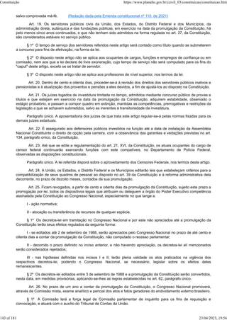 salvo comprovada má-fé. (Redação dada pela Emenda constitucional nº 110, de 2021)
Art. 19. Os servidores públicos civis da União, dos Estados, do Distrito Federal e dos Municípios, da
administração direta, autárquica e das fundações públicas, em exercício na data da promulgação da Constituição, há
pelo menos cinco anos continuados, e que não tenham sido admitidos na forma regulada no art. 37, da Constituição,
são considerados estáveis no serviço público.
§ 1º O tempo de serviço dos servidores referidos neste artigo será contado como título quando se submeterem
a concurso para fins de efetivação, na forma da lei.
§ 2º O disposto neste artigo não se aplica aos ocupantes de cargos, funções e empregos de confiança ou em
comissão, nem aos que a lei declare de livre exoneração, cujo tempo de serviço não será computado para os fins do
"caput" deste artigo, exceto se se tratar de servidor.
§ 3º O disposto neste artigo não se aplica aos professores de nível superior, nos termos da lei.
Art. 20. Dentro de cento e oitenta dias, proceder-se-á à revisão dos direitos dos servidores públicos inativos e
pensionistas e à atualização dos proventos e pensões a eles devidos, a fim de ajustá-los ao disposto na Constituição.
Art. 21. Os juízes togados de investidura limitada no tempo, admitidos mediante concurso público de provas e
títulos e que estejam em exercício na data da promulgação da Constituição, adquirem estabilidade, observado o
estágio probatório, e passam a compor quadro em extinção, mantidas as competências, prerrogativas e restrições da
legislação a que se achavam submetidos, salvo as inerentes à transitoriedade da investidura.
Parágrafo único. A aposentadoria dos juízes de que trata este artigo regular-se-á pelas normas fixadas para os
demais juízes estaduais.
Art. 22. É assegurado aos defensores públicos investidos na função até a data de instalação da Assembléia
Nacional Constituinte o direito de opção pela carreira, com a observância das garantias e vedações previstas no art.
134, parágrafo único, da Constituição.
Art. 23. Até que se edite a regulamentação do art. 21, XVI, da Constituição, os atuais ocupantes do cargo de
censor federal continuarão exercendo funções com este compatíveis, no Departamento de Polícia Federal,
observadas as disposições constitucionais.
Parágrafo único. A lei referida disporá sobre o aproveitamento dos Censores Federais, nos termos deste artigo.
Art. 24. A União, os Estados, o Distrito Federal e os Municípios editarão leis que estabeleçam critérios para a
compatibilização de seus quadros de pessoal ao disposto no art. 39 da Constituição e à reforma administrativa dela
decorrente, no prazo de dezoito meses, contados da sua promulgação.
Art. 25. Ficam revogados, a partir de cento e oitenta dias da promulgação da Constituição, sujeito este prazo a
prorrogação por lei, todos os dispositivos legais que atribuam ou deleguem a órgão do Poder Executivo competência
assinalada pela Constituição ao Congresso Nacional, especialmente no que tange a:
I - ação normativa;
II - alocação ou transferência de recursos de qualquer espécie.
§ 1º Os decretos-lei em tramitação no Congresso Nacional e por este não apreciados até a promulgação da
Constituição terão seus efeitos regulados da seguinte forma:
I - se editados até 2 de setembro de 1988, serão apreciados pelo Congresso Nacional no prazo de até cento e
oitenta dias a contar da promulgação da Constituição, não computado o recesso parlamentar;
II - decorrido o prazo definido no inciso anterior, e não havendo apreciação, os decretos-lei alí mencionados
serão considerados rejeitados;
III - nas hipóteses definidas nos incisos I e II, terão plena validade os atos praticados na vigência dos
respectivos decretos-lei, podendo o Congresso Nacional, se necessário, legislar sobre os efeitos deles
remanescentes.
§ 2º Os decretos-lei editados entre 3 de setembro de 1988 e a promulgação da Constituição serão convertidos,
nesta data, em medidas provisórias, aplicando-se-lhes as regras estabelecidas no art. 62, parágrafo único.
Art. 26. No prazo de um ano a contar da promulgação da Constituição, o Congresso Nacional promoverá,
através de Comissão mista, exame analítico e pericial dos atos e fatos geradores do endividamento externo brasileiro.
§ 1º A Comissão terá a força legal de Comissão parlamentar de inquérito para os fins de requisição e
convocação, e atuará com o auxílio do Tribunal de Contas da União.
Constituição https://www.planalto.gov.br/ccivil_03/constituicao/constituicao.htm
143 of 181 23/04/2023, 19:56
 