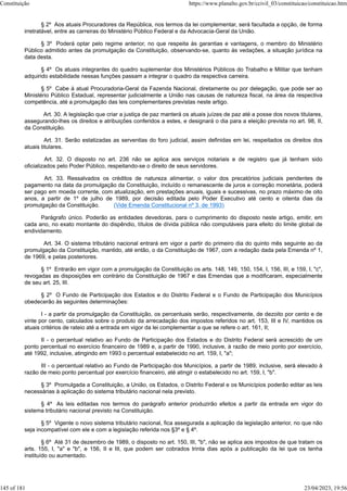 § 2º Aos atuais Procuradores da República, nos termos da lei complementar, será facultada a opção, de forma
irretratável, entre as carreiras do Ministério Público Federal e da Advocacia-Geral da União.
§ 3º Poderá optar pelo regime anterior, no que respeita às garantias e vantagens, o membro do Ministério
Público admitido antes da promulgação da Constituição, observando-se, quanto às vedações, a situação jurídica na
data desta.
§ 4º Os atuais integrantes do quadro suplementar dos Ministérios Públicos do Trabalho e Militar que tenham
adquirido estabilidade nessas funções passam a integrar o quadro da respectiva carreira.
§ 5º Cabe à atual Procuradoria-Geral da Fazenda Nacional, diretamente ou por delegação, que pode ser ao
Ministério Público Estadual, representar judicialmente a União nas causas de natureza fiscal, na área da respectiva
competência, até a promulgação das leis complementares previstas neste artigo.
Art. 30. A legislação que criar a justiça de paz manterá os atuais juízes de paz até a posse dos novos titulares,
assegurando-lhes os direitos e atribuições conferidos a estes, e designará o dia para a eleição prevista no art. 98, II,
da Constituição.
Art. 31. Serão estatizadas as serventias do foro judicial, assim definidas em lei, respeitados os direitos dos
atuais titulares.
Art. 32. O disposto no art. 236 não se aplica aos serviços notariais e de registro que já tenham sido
oficializados pelo Poder Público, respeitando-se o direito de seus servidores.
Art. 33. Ressalvados os créditos de natureza alimentar, o valor dos precatórios judiciais pendentes de
pagamento na data da promulgação da Constituição, incluído o remanescente de juros e correção monetária, poderá
ser pago em moeda corrente, com atualização, em prestações anuais, iguais e sucessivas, no prazo máximo de oito
anos, a partir de 1º de julho de 1989, por decisão editada pelo Poder Executivo até cento e oitenta dias da
promulgação da Constituição. (Vide Emenda Constitucional nº 3, de 1993)
Parágrafo único. Poderão as entidades devedoras, para o cumprimento do disposto neste artigo, emitir, em
cada ano, no exato montante do dispêndio, títulos de dívida pública não computáveis para efeito do limite global de
endividamento.
Art. 34. O sistema tributário nacional entrará em vigor a partir do primeiro dia do quinto mês seguinte ao da
promulgação da Constituição, mantido, até então, o da Constituição de 1967, com a redação dada pela Emenda nº 1,
de 1969, e pelas posteriores.
§ 1º Entrarão em vigor com a promulgação da Constituição os arts. 148, 149, 150, 154, I, 156, III, e 159, I, "c",
revogadas as disposições em contrário da Constituição de 1967 e das Emendas que a modificaram, especialmente
de seu art. 25, III.
§ 2º O Fundo de Participação dos Estados e do Distrito Federal e o Fundo de Participação dos Municípios
obedecerão às seguintes determinações:
I - a partir da promulgação da Constituição, os percentuais serão, respectivamente, de dezoito por cento e de
vinte por cento, calculados sobre o produto da arrecadação dos impostos referidos no art. 153, III e IV, mantidos os
atuais critérios de rateio até a entrada em vigor da lei complementar a que se refere o art. 161, II;
II - o percentual relativo ao Fundo de Participação dos Estados e do Distrito Federal será acrescido de um
ponto percentual no exercício financeiro de 1989 e, a partir de 1990, inclusive, à razão de meio ponto por exercício,
até 1992, inclusive, atingindo em 1993 o percentual estabelecido no art. 159, I, "a";
III - o percentual relativo ao Fundo de Participação dos Municípios, a partir de 1989, inclusive, será elevado à
razão de meio ponto percentual por exercício financeiro, até atingir o estabelecido no art. 159, I, "b".
§ 3º Promulgada a Constituição, a União, os Estados, o Distrito Federal e os Municípios poderão editar as leis
necessárias à aplicação do sistema tributário nacional nela previsto.
§ 4º As leis editadas nos termos do parágrafo anterior produzirão efeitos a partir da entrada em vigor do
sistema tributário nacional previsto na Constituição.
§ 5º Vigente o novo sistema tributário nacional, fica assegurada a aplicação da legislação anterior, no que não
seja incompatível com ele e com a legislação referida nos §3º e § 4º.
§ 6º Até 31 de dezembro de 1989, o disposto no art. 150, III, "b", não se aplica aos impostos de que tratam os
arts. 155, I, "a" e "b", e 156, II e III, que podem ser cobrados trinta dias após a publicação da lei que os tenha
instituído ou aumentado.
Constituição https://www.planalto.gov.br/ccivil_03/constituicao/constituicao.htm
145 of 181 23/04/2023, 19:56
 