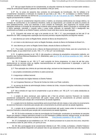§ 7º Até que sejam fixadas em lei complementar, as alíquotas máximas do imposto municipal sobre vendas a
varejo de combustíveis líquidos e gasosos não excederão a três por cento.
§ 8º Se, no prazo de sessenta dias contados da promulgação da Constituição, não for editada a lei
complementar necessária à instituição do imposto de que trata o art. 155, I, "b", os Estados e o Distrito Federal,
mediante convênio celebrado nos termos da Lei Complementar nº 24, de 7 de janeiro de 1975 , fixarão normas para
regular provisoriamente a matéria.
§ 9º Até que lei complementar disponha sobre a matéria, as empresas distribuidoras de energia elétrica, na
condição de contribuintes ou de substitutos tributários, serão as responsáveis, por ocasião da saída do produto de
seus estabelecimentos, ainda que destinado a outra unidade da Federação, pelo pagamento do imposto sobre
operações relativas à circulação de mercadorias incidente sobre energia elétrica, desde a produção ou importação até
a última operação, calculado o imposto sobre o preço então praticado na operação final e assegurado seu
recolhimento ao Estado ou ao Distrito Federal, conforme o local onde deva ocorrer essa operação.
§ 10. Enquanto não entrar em vigor a lei prevista no art. 159, I, "c", cuja promulgação se fará até 31 de
dezembro de 1989, é assegurada a aplicação dos recursos previstos naquele dispositivo da seguinte maneira:
I - seis décimos por cento na Região Norte, através do Banco da Amazônia S.A.;
II - um inteiro e oito décimos por cento na Região Nordeste, através do Banco do Nordeste do Brasil S.A.;
III - seis décimos por cento na Região Centro-Oeste, através do Banco do Brasil S.A.
§ 11. Fica criado, nos termos da lei, o Banco de Desenvolvimento do Centro-Oeste, para dar cumprimento, na
referida região, ao que determinam os arts. 159, I, "c", e 192, § 2º, da Constituição.
§ 12. A urgência prevista no art. 148, II, não prejudica a cobrança do empréstimo compulsório instituído, em
benefício das Centrais Elétricas Brasileiras S.A. (Eletrobrás), pela Lei nº 4.156, de 28 de novembro de 1962 , com as
alterações posteriores.
Art. 35. O disposto no art. 165, § 7º, será cumprido de forma progressiva, no prazo de até dez anos,
distribuindo-se os recursos entre as regiões macroeconômicas em razão proporcional à população, a partir da
situação verificada no biênio 1986-87.
§ 1º Para aplicação dos critérios de que trata este artigo, excluem-se das despesas totais as relativas:
I - aos projetos considerados prioritários no plano plurianual;
II - à segurança e defesa nacional;
III - à manutenção dos órgãos federais no Distrito Federal;
IV - ao Congresso Nacional, ao Tribunal de Contas da União e ao Poder Judiciário;
V - ao serviço da dívida da administração direta e indireta da União, inclusive fundações instituídas e mantidas
pelo Poder Público federal.
§ 2º Até a entrada em vigor da lei complementar a que se refere o art. 165, § 9º, I e II, serão obedecidas as
seguintes normas:
I - o projeto do plano plurianual, para vigência até o final do primeiro exercício financeiro do mandato
presidencial subseqüente, será encaminhado até quatro meses antes do encerramento do primeiro exercício
financeiro e devolvido para sanção até o encerramento da sessão legislativa;
II - o projeto de lei de diretrizes orçamentárias será encaminhado até oito meses e meio antes do encerramento
do exercício financeiro e devolvido para sanção até o encerramento do primeiro período da sessão legislativa;
III - o projeto de lei orçamentária da União será encaminhado até quatro meses antes do encerramento do
exercício financeiro e devolvido para sanção até o encerramento da sessão legislativa.
Art. 36. Os fundos existentes na data da promulgação da Constituição, excetuados os resultantes de isenções
fiscais que passem a integrar patrimônio privado e os que interessem à defesa nacional, extinguir-se-ão, se não forem
ratificados pelo Congresso Nacional no prazo de dois anos. (Vide Decreto Legislativo nº 66, de 1990)
Art. 37. A adaptação ao que estabelece o art. 167, III, deverá processar-se no prazo de cinco anos, reduzindo-
se o excesso à base de, pelo menos, um quinto por ano.
Art. 38. Até a promulgação da lei complementar referida no art. 169, a União, os Estados, o Distrito Federal e
os Municípios não poderão despender com pessoal mais do que sessenta e cinco por cento do valor das respectivas
Constituição https://www.planalto.gov.br/ccivil_03/constituicao/constituicao.htm
146 of 181 23/04/2023, 19:56
 
