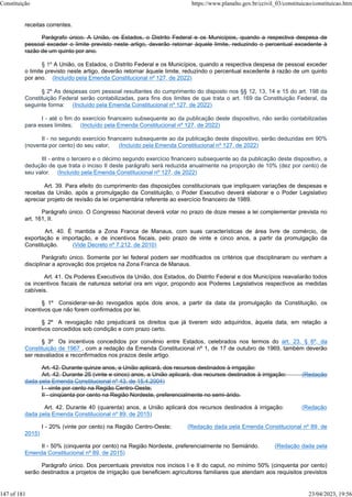 receitas correntes.
Parágrafo único. A União, os Estados, o Distrito Federal e os Municípios, quando a respectiva despesa de
pessoal exceder o limite previsto neste artigo, deverão retornar àquele limite, reduzindo o percentual excedente à
razão de um quinto por ano.
§ 1º A União, os Estados, o Distrito Federal e os Municípios, quando a respectiva despesa de pessoal exceder
o limite previsto neste artigo, deverão retornar àquele limite, reduzindo o percentual excedente à razão de um quinto
por ano. (Incluído pela Emenda Constitucional nº 127, de 2022)
§ 2º As despesas com pessoal resultantes do cumprimento do disposto nos §§ 12, 13, 14 e 15 do art. 198 da
Constituição Federal serão contabilizadas, para fins dos limites de que trata o art. 169 da Constituição Federal, da
seguinte forma: (Incluído pela Emenda Constitucional nº 127, de 2022)
I - até o fim do exercício financeiro subsequente ao da publicação deste dispositivo, não serão contabilizadas
para esses limites; (Incluído pela Emenda Constitucional nº 127, de 2022)
II - no segundo exercício financeiro subsequente ao da publicação deste dispositivo, serão deduzidas em 90%
(noventa por cento) do seu valor; (Incluído pela Emenda Constitucional nº 127, de 2022)
III - entre o terceiro e o décimo segundo exercício financeiro subsequente ao da publicação deste dispositivo, a
dedução de que trata o inciso II deste parágrafo será reduzida anualmente na proporção de 10% (dez por cento) de
seu valor. (Incluído pela Emenda Constitucional nº 127, de 2022)
Art. 39. Para efeito do cumprimento das disposições constitucionais que impliquem variações de despesas e
receitas da União, após a promulgação da Constituição, o Poder Executivo deverá elaborar e o Poder Legislativo
apreciar projeto de revisão da lei orçamentária referente ao exercício financeiro de 1989.
Parágrafo único. O Congresso Nacional deverá votar no prazo de doze meses a lei complementar prevista no
art. 161, II.
Art. 40. É mantida a Zona Franca de Manaus, com suas características de área livre de comércio, de
exportação e importação, e de incentivos fiscais, pelo prazo de vinte e cinco anos, a partir da promulgação da
Constituição. (Vide Decreto nº 7.212, de 2010)
Parágrafo único. Somente por lei federal podem ser modificados os critérios que disciplinaram ou venham a
disciplinar a aprovação dos projetos na Zona Franca de Manaus.
Art. 41. Os Poderes Executivos da União, dos Estados, do Distrito Federal e dos Municípios reavaliarão todos
os incentivos fiscais de natureza setorial ora em vigor, propondo aos Poderes Legislativos respectivos as medidas
cabíveis.
§ 1º Considerar-se-ão revogados após dois anos, a partir da data da promulgação da Constituição, os
incentivos que não forem confirmados por lei.
§ 2º A revogação não prejudicará os direitos que já tiverem sido adquiridos, àquela data, em relação a
incentivos concedidos sob condição e com prazo certo.
§ 3º Os incentivos concedidos por convênio entre Estados, celebrados nos termos do art. 23, § 6º, da
Constituição de 1967 , com a redação da Emenda Constitucional nº 1, de 17 de outubro de 1969, também deverão
ser reavaliados e reconfirmados nos prazos deste artigo.
Art. 42. Durante quinze anos, a União aplicará, dos recursos destinados à irrigação:
Art. 42. Durante 25 (vinte e cinco) anos, a União aplicará, dos recursos destinados à irrigação: (Redação
dada pela Emenda Constitucional nº 43, de 15.4.2004)
I - vinte por cento na Região Centro-Oeste;
II - cinqüenta por cento na Região Nordeste, preferencialmente no semi-árido.
Art. 42. Durante 40 (quarenta) anos, a União aplicará dos recursos destinados à irrigação: (Redação
dada pela Emenda Constitucional nº 89, de 2015)
I - 20% (vinte por cento) na Região Centro-Oeste; (Redação dada pela Emenda Constitucional nº 89, de
2015)
II - 50% (cinquenta por cento) na Região Nordeste, preferencialmente no Semiárido. (Redação dada pela
Emenda Constitucional nº 89, de 2015)
Parágrafo único. Dos percentuais previstos nos incisos I e II do caput, no mínimo 50% (cinquenta por cento)
serão destinados a projetos de irrigação que beneficiem agricultores familiares que atendam aos requisitos previstos
Constituição https://www.planalto.gov.br/ccivil_03/constituicao/constituicao.htm
147 of 181 23/04/2023, 19:56
 