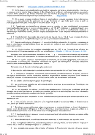 em legislação específica. (Incluído pela Emenda Constitucional nº 89, de 2015)
Art. 43. Na data da promulgação da lei que disciplinar a pesquisa e a lavra de recursos e jazidas minerais, ou
no prazo de um ano, a contar da promulgação da Constituição, tornar-se-ão sem efeito as autorizações, concessões
e demais títulos atributivos de direitos minerários, caso os trabalhos de pesquisa ou de lavra não hajam sido
comprovadamente iniciados nos prazos legais ou estejam inativos. (Regulamento)
Art. 44. As atuais empresas brasileiras titulares de autorização de pesquisa, concessão de lavra de recursos
minerais e de aproveitamento dos potenciais de energia hidráulica em vigor terão quatro anos, a partir da
promulgação da Constituição, para cumprir os requisitos do art. 176, § 1º.
§ 1º Ressalvadas as disposições de interesse nacional previstas no texto constitucional, as empresas
brasileiras ficarão dispensadas do cumprimento do disposto no art. 176, § 1º, desde que, no prazo de até quatro anos
da data da promulgação da Constituição, tenham o produto de sua lavra e beneficiamento destinado a
industrialização no território nacional, em seus próprios estabelecimentos ou em empresa industrial controladora ou
controlada.
§ 2º Ficarão também dispensadas do cumprimento do disposto no art. 176, § 1º, as empresas brasileiras
titulares de concessão de energia hidráulica para uso em seu processo de industrialização.
§ 3º As empresas brasileiras referidas no § 1º somente poderão ter autorizações de pesquisa e concessões de
lavra ou potenciais de energia hidráulica, desde que a energia e o produto da lavra sejam utilizados nos respectivos
processos industriais.
Art. 45. Ficam excluídas do monopólio estabelecido pelo art. 177, II, da Constituição as refinarias em
funcionamento no País amparadas pelo art. 43 e nas condições do art. 45 da Lei nº 2.004, de 3 de outubro de 1953 .
Parágrafo único. Ficam ressalvados da vedação do art. 177, § 1º, os contratos de risco feitos com a Petróleo
Brasileiro S.A. (Petrobrás), para pesquisa de petróleo, que estejam em vigor na data da promulgação da Constituição.
Art. 46. São sujeitos à correção monetária desde o vencimento, até seu efetivo pagamento, sem interrupção
ou suspensão, os créditos junto a entidades submetidas aos regimes de intervenção ou liquidação extrajudicial,
mesmo quando esses regimes sejam convertidos em falência.
Parágrafo único. O disposto neste artigo aplica-se também:
I - às operações realizadas posteriormente à decretação dos regimes referidos no "caput" deste artigo;
II - às operações de empréstimo, financiamento, refinanciamento, assistência financeira de liquidez, cessão ou
sub-rogação de créditos ou cédulas hipotecárias, efetivação de garantia de depósitos do público ou de compra de
obrigações passivas, inclusive as realizadas com recursos de fundos que tenham essas destinações;
III - aos créditos anteriores à promulgação da Constituição;
IV - aos créditos das entidades da administração pública anteriores à promulgação da Constituição, não
liquidados até 1 de janeiro de 1988.
Art. 47. Na liquidação dos débitos, inclusive suas renegociações e composições posteriores, ainda que
ajuizados, decorrentes de quaisquer empréstimos concedidos por bancos e por instituições financeiras, não existirá
correção monetária desde que o empréstimo tenha sido concedido:
I - aos micro e pequenos empresários ou seus estabelecimentos no período de 28 de fevereiro de 1986 a 28 de
fevereiro de 1987;
II - ao mini, pequenos e médios produtores rurais no período de 28 de fevereiro de 1986 a 31 de dezembro de
1987, desde que relativos a crédito rural.
§ 1º Consideram-se, para efeito deste artigo, microempresas as pessoas jurídicas e as firmas individuais com
receitas anuais de até dez mil Obrigações do Tesouro Nacional, e pequenas empresas as pessoas jurídicas e as
firmas individuais com receita anual de até vinte e cinco mil Obrigações do Tesouro Nacional.
§ 2º A classificação de mini, pequeno e médio produtor rural será feita obedecendo-se às normas de crédito
rural vigentes à época do contrato.
§ 3º A isenção da correção monetária a que se refere este artigo só será concedida nos seguintes casos:
I - se a liquidação do débito inicial, acrescido de juros legais e taxas judiciais, vier a ser efetivada no prazo de
noventa dias, a contar da data da promulgação da Constituição;
II - se a aplicação dos recursos não contrariar a finalidade do financiamento, cabendo o ônus da prova à
Constituição https://www.planalto.gov.br/ccivil_03/constituicao/constituicao.htm
148 of 181 23/04/2023, 19:56
 