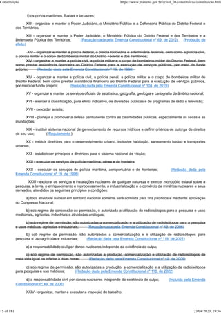 f) os portos marítimos, fluviais e lacustres;
XIII - organizar e manter o Poder Judiciário, o Ministério Público e a Defensoria Pública do Distrito Federal e
dos Territórios;
XIII - organizar e manter o Poder Judiciário, o Ministério Público do Distrito Federal e dos Territórios e a
Defensoria Pública dos Territórios; (Redação dada pela Emenda Constitucional nº 69, de 2012) (Produção de
efeito)
XIV - organizar e manter a polícia federal, a polícia rodoviária e a ferroviária federais, bem como a polícia civil,
a polícia militar e o corpo de bombeiros militar do Distrito Federal e dos Territórios;
XIV - organizar e manter a polícia civil, a polícia militar e o corpo de bombeiros militar do Distrito Federal, bem
como prestar assistência financeira ao Distrito Federal para a execução de serviços públicos, por meio de fundo
próprio; (Redação dada pela Emenda Constitucional nº 19, de 1998)
XIV - organizar e manter a polícia civil, a polícia penal, a polícia militar e o corpo de bombeiros militar do
Distrito Federal, bem como prestar assistência financeira ao Distrito Federal para a execução de serviços públicos,
por meio de fundo próprio; (Redação dada pela Emenda Constitucional nº 104, de 2019)
XV - organizar e manter os serviços oficiais de estatística, geografia, geologia e cartografia de âmbito nacional;
XVI - exercer a classificação, para efeito indicativo, de diversões públicas e de programas de rádio e televisão;
XVII - conceder anistia;
XVIII - planejar e promover a defesa permanente contra as calamidades públicas, especialmente as secas e as
inundações;
XIX - instituir sistema nacional de gerenciamento de recursos hídricos e definir critérios de outorga de direitos
de seu uso; ( Regulamento )
XX - instituir diretrizes para o desenvolvimento urbano, inclusive habitação, saneamento básico e transportes
urbanos;
XXI - estabelecer princípios e diretrizes para o sistema nacional de viação;
XXII - executar os serviços de polícia marítima, aérea e de fronteira;
XXII - executar os serviços de polícia marítima, aeroportuária e de fronteiras; (Redação dada pela
Emenda Constitucional nº 19, de 1998)
XXIII - explorar os serviços e instalações nucleares de qualquer natureza e exercer monopólio estatal sobre a
pesquisa, a lavra, o enriquecimento e reprocessamento, a industrialização e o comércio de minérios nucleares e seus
derivados, atendidos os seguintes princípios e condições:
a) toda atividade nuclear em território nacional somente será admitida para fins pacíficos e mediante aprovação
do Congresso Nacional;
b) sob regime de concessão ou permissão, é autorizada a utilização de radioisótopos para a pesquisa e usos
medicinais, agrícolas, industriais e atividades análogas;
b) sob regime de permissão, são autorizadas a comercialização e a utilização de radioisótopos para a pesquisa
e usos médicos, agrícolas e industriais; (Redação dada pela Emenda Constitucional nº 49, de 2006)
b) sob regime de permissão, são autorizadas a comercialização e a utilização de radioisótopos para
pesquisa e uso agrícolas e industriais; (Redação dada pela Emenda Constitucional nº 118, de 2022)
c) a responsabilidade civil por danos nucleares independe da existência de culpa;
c) sob regime de permissão, são autorizadas a produção, comercialização e utilização de radioisótopos de
meia-vida igual ou inferior a duas horas; (Redação dada pela Emenda Constitucional nº 49, de 2006)
c) sob regime de permissão, são autorizadas a produção, a comercialização e a utilização de radioisótopos
para pesquisa e uso médicos; (Redação dada pela Emenda Constitucional nº 118, de 2022)
d) a responsabilidade civil por danos nucleares independe da existência de culpa; (Incluída pela Emenda
Constitucional nº 49, de 2006)
XXIV - organizar, manter e executar a inspeção do trabalho;
Constituição https://www.planalto.gov.br/ccivil_03/constituicao/constituicao.htm
15 of 181 23/04/2023, 19:56
 