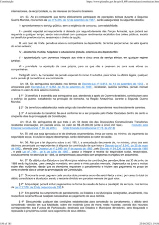 internacionais, de reciprocidade, ou de interesse do Governo brasileiro.
Art. 53. Ao ex-combatente que tenha efetivamente participado de operações bélicas durante a Segunda
Guerra Mundial, nos termos da Lei nº 5.315, de 12 de setembro de 1967 , serão assegurados os seguintes direitos:
I - aproveitamento no serviço público, sem a exigência de concurso, com estabilidade;
II - pensão especial correspondente à deixada por segundo-tenente das Forças Armadas, que poderá ser
requerida a qualquer tempo, sendo inacumulável com quaisquer rendimentos recebidos dos cofres públicos, exceto
os benefícios previdenciários, ressalvado o direito de opção;
III - em caso de morte, pensão à viúva ou companheira ou dependente, de forma proporcional, de valor igual à
do inciso anterior;
IV - assistência médica, hospitalar e educacional gratuita, extensiva aos dependentes;
V - aposentadoria com proventos integrais aos vinte e cinco anos de serviço efetivo, em qualquer regime
jurídico;
VI - prioridade na aquisição da casa própria, para os que não a possuam ou para suas viúvas ou
companheiras.
Parágrafo único. A concessão da pensão especial do inciso II substitui, para todos os efeitos legais, qualquer
outra pensão já concedida ao ex-combatente.
Art. 54. Os seringueiros recrutados nos termos do Decreto-Lei nº 5.813, de 14 de setembro de 1943 , e
amparados pelo Decreto-Lei nº 9.882, de 16 de setembro de 1946 , receberão, quando carentes, pensão mensal
vitalícia no valor de dois salários mínimos.
§ 1º O benefício é estendido aos seringueiros que, atendendo a apelo do Governo brasileiro, contribuíram para
o esforço de guerra, trabalhando na produção de borracha, na Região Amazônica, durante a Segunda Guerra
Mundial.
§ 2º Os benefícios estabelecidos neste artigo são transferíveis aos dependentes reconhecidamente carentes.
§ 3º A concessão do benefício far-se-á conforme lei a ser proposta pelo Poder Executivo dentro de cento e
cinqüenta dias da promulgação da Constituição.
Art. 54-A. Os seringueiros de que trata o art. 54 deste Ato das Disposições Constitucionais Transitórias
receberão indenização, em parcela única, no valor de R$ 25.000,00 (vinte e cinco mil reais). (Incluído pela
Emenda Constitucional nº 78, de 2014) (Vide Emenda Constitucional nº 78, de 2014)
Art. 55. Até que seja aprovada a lei de diretrizes orçamentárias, trinta por cento, no mínimo, do orçamento da
seguridade social, excluído o seguro-desemprego, serão destinados ao setor de saúde.
Art. 56. Até que a lei disponha sobre o art. 195, I, a arrecadação decorrente de, no mínimo, cinco dos seis
décimos percentuais correspondentes à alíquota da contribuição de que trata o Decreto-Lei nº 1.940, de 25 de maio
de 1982 , alterada pelo Decreto-Lei nº 2.049, de 1º de agosto de 1983 , pelo Decreto nº 91.236, de 8 de maio de 1985
, e pela Lei nº 7.611, de 8 de julho de 1987 , passa a integrar a receita da seguridade social, ressalvados,
exclusivamente no exercício de 1988, os compromissos assumidos com programas e projetos em andamento.
Art. 57. Os débitos dos Estados e dos Municípios relativos às contribuições previdenciárias até 30 de junho de
1988 serão liquidados, com correção monetária, em cento e vinte parcelas mensais, dispensados os juros e multas
sobre eles incidentes, desde que os devedores requeiram o parcelamento e iniciem seu pagamento no prazo de
cento e oitenta dias a contar da promulgação da Constituição.
§ 1º O montante a ser pago em cada um dos dois primeiros anos não será inferior a cinco por cento do total do
débito consolidado e atualizado, sendo o restante dividido em parcelas mensais de igual valor.
§ 2º A liquidação poderá incluir pagamentos na forma de cessão de bens e prestação de serviços, nos termos
da Lei nº 7.578, de 23 de dezembro de 198 6.
§ 3º Em garantia do cumprimento do parcelamento, os Estados e os Municípios consignarão, anualmente, nos
respectivos orçamentos as dotações necessárias ao pagamento de seus débitos.
§ 4º Descumprida qualquer das condições estabelecidas para concessão do parcelamento, o débito será
considerado vencido em sua totalidade, sobre ele incidindo juros de mora; nesta hipótese, parcela dos recursos
correspondentes aos Fundos de Participação, destinada aos Estados e Municípios devedores, será bloqueada e
repassada à previdência social para pagamento de seus débitos.
Constituição https://www.planalto.gov.br/ccivil_03/constituicao/constituicao.htm
150 of 181 23/04/2023, 19:56
 