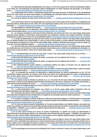 III - observadas as garantias estabelecidas nos incisos I, II, III e IV do caput do art. 208 da Constituição Federal
e as metas de universalização da educação básica estabelecidas no Plano Nacional de Educação, a lei disporá
sobre: (Incluído pela Emenda Constitucional nº 53, de 2006).
a) a organização dos Fundos, a distribuição proporcional de seus recursos, as diferenças e as ponderações
quanto ao valor anual por aluno entre etapas e modalidades da educação básica e tipos de estabelecimento de
ensino; (Incluído pela Emenda Constitucional nº 53, de 2006).
b) a forma de cálculo do valor anual mínimo por aluno; (Incluído pela Emenda Constitucional nº 53, de
2006).
c) os percentuais máximos de apropriação dos recursos dos Fundos pelas diversas etapas e modalidades da
educação básica, observados os arts. 208 e 214 da Constituição Federal, bem como as metas do Plano Nacional de
Educação; (Incluído pela Emenda Constitucional nº 53, de 2006).
d) a fiscalização e o controle dos Fundos; (Incluído pela Emenda Constitucional nº 53, de 2006).
e) prazo para fixar, em lei específica, piso salarial profissional nacional para os profissionais do magistério
público da educação básica; (Incluído pela Emenda Constitucional nº 53, de 2006).
IV - os recursos recebidos à conta dos Fundos instituídos nos termos do inciso I do caput deste artigo serão
aplicados pelos Estados e Municípios exclusivamente nos respectivos âmbitos de atuação prioritária, conforme
estabelecido nos §§ 2º e 3º do art. 211 da Constituição Federal; (Incluído pela Emenda Constitucional nº 53, de 2006).
V - a União complementará os recursos dos Fundos a que se refere o inciso II do caput deste artigo sempre
que, no Distrito Federal e em cada Estado, o valor por aluno não alcançar o mínimo definido nacionalmente, fixado
em observância ao disposto no inciso VII do caput deste artigo, vedada a utilização dos recursos a que se refere o §
5º do art. 212 da Constituição Federal; (Incluído pela Emenda Constitucional nº 53, de 2006).
VI - até 10% (dez por cento) da complementação da União prevista no inciso V do caput deste artigo poderá
ser distribuída para os Fundos por meio de programas direcionados para a melhoria da qualidade da educação, na
forma da lei a que se refere o inciso III do caput deste artigo; (Incluído pela Emenda Constitucional nº 53, de
2006).
VII - a complementação da União de que trata o inciso V do caput deste artigo será de, no mínimo:
(Incluído pela Emenda Constitucional nº 53, de 2006).
a) R$ 2.000.000.000,00 (dois bilhões de reais), no primeiro ano de vigência dos Fundos; (Incluído pela
Emenda Constitucional nº 53, de 2006).
b) R$ 3.000.000.000,00 (três bilhões de reais), no segundo ano de vigência dos Fundos; (Incluído pela
Emenda Constitucional nº 53, de 2006).
c) R$ 4.500.000.000,00 (quatro bilhões e quinhentos milhões de reais), no terceiro ano de vigência dos
Fundos; (Incluído pela Emenda Constitucional nº 53, de 2006).
d) 10% (dez por cento) do total dos recursos a que se refere o inciso II do caput deste artigo, a partir do quarto
ano de vigência dos Fundos; (Incluído pela Emenda Constitucional nº 53, de 2006).
VIII - a vinculação de recursos à manutenção e desenvolvimento do ensino estabelecida no art. 212 da
Constituição Federal suportará, no máximo, 30% (trinta por cento) da complementação da União, considerando-se
para os fins deste inciso os valores previstos no inciso VII do caput deste artigo; (Incluído pela Emenda
Constitucional nº 53, de 2006).
IX - os valores a que se referem as alíneas a, b, e c do inciso VII do caput deste artigo serão atualizados,
anualmente, a partir da promulgação desta Emenda Constitucional, de forma a preservar, em caráter permanente, o
valor real da complementação da União; (Incluído pela Emenda Constitucional nº 53, de 2006).
X - aplica-se à complementação da União o disposto no art. 160 da Constituição Federal; (Incluído pela
Emenda Constitucional nº 53, de 2006).
XI - o não-cumprimento do disposto nos incisos V e VII do caput deste artigo importará crime de
responsabilidade da autoridade competente; (Incluído pela Emenda Constitucional nº 53, de 2006).
XII - proporção não inferior a 60% (sessenta por cento) de cada Fundo referido no inciso I do caput deste artigo
será destinada ao pagamento dos profissionais do magistério da educação básica em efetivo exercício. (Incluído
pela Emenda Constitucional nº 53, de 2006).
§ 1º A União, os Estados, o Distrito Federal e os Municípios deverão assegurar, no financiamento da educação
básica, a melhoria da qualidade de ensino, de forma a garantir padrão mínimo definido nacionalmente. (Redação
dada pela Emenda Constitucional nº 53, de 2006).
§ 2º O valor por aluno do ensino fundamental, no Fundo de cada Estado e do Distrito Federal, não poderá ser
inferior ao praticado no âmbito do Fundo de Manutenção e Desenvolvimento do Ensino Fundamental e de Valorização
do Magistério - FUNDEF, no ano anterior à vigência desta Emenda Constitucional. (Redação dada pela Emenda
Constitucional nº 53, de 2006).
§ 3º O valor anual mínimo por aluno do ensino fundamental, no âmbito do Fundo de Manutenção e
Desenvolvimento da Educação Básica e de Valorização dos Profissionais da Educação - FUNDEB, não poderá ser
inferior ao valor mínimo fixado nacionalmente no ano anterior ao da vigência desta Emenda Constitucional.
(Redação dada pela Emenda Constitucional nº 53, de 2006).
§ 4º Para efeito de distribuição de recursos dos Fundos a que se refere o inciso I do caput deste artigo, levar-
se-á em conta a totalidade das matrículas no ensino fundamental e considerar-se-á para a educação infantil, para o
ensino médio e para a educação de jovens e adultos 1/3 (um terço) das matrículas no primeiro ano, 2/3 (dois terços)
no segundo ano e sua totalidade a partir do terceiro ano. (Redação dada pela Emenda Constitucional nº 53, de
2006).
§ 5º A porcentagem dos recursos de constituição dos Fundos, conforme o inciso II do caput deste artigo, será
Constituição https://www.planalto.gov.br/ccivil_03/constituicao/constituicao.htm
152 of 181 23/04/2023, 19:56
 