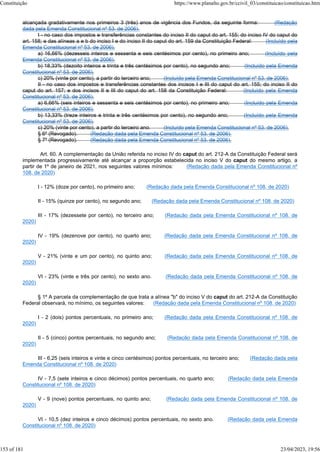 alcançada gradativamente nos primeiros 3 (três) anos de vigência dos Fundos, da seguinte forma: (Redação
dada pela Emenda Constitucional nº 53, de 2006).
I - no caso dos impostos e transferências constantes do inciso II do caput do art. 155; do inciso IV do caput do
art. 158; e das alíneas a e b do inciso I e do inciso II do caput do art. 159 da Constituição Federal: (Incluído pela
Emenda Constitucional nº 53, de 2006).
a) 16,66% (dezesseis inteiros e sessenta e seis centésimos por cento), no primeiro ano; (Incluído pela
Emenda Constitucional nº 53, de 2006).
b) 18,33% (dezoito inteiros e trinta e três centésimos por cento), no segundo ano; (Incluído pela Emenda
Constitucional nº 53, de 2006).
c) 20% (vinte por cento), a partir do terceiro ano; (Incluído pela Emenda Constitucional nº 53, de 2006).
II - no caso dos impostos e transferências constantes dos incisos I e III do caput do art. 155; do inciso II do
caput do art. 157; e dos incisos II e III do caput do art. 158 da Constituição Federal: (Incluído pela Emenda
Constitucional nº 53, de 2006).
a) 6,66% (seis inteiros e sessenta e seis centésimos por cento), no primeiro ano; (Incluído pela Emenda
Constitucional nº 53, de 2006).
b) 13,33% (treze inteiros e trinta e três centésimos por cento), no segundo ano; (Incluído pela Emenda
Constitucional nº 53, de 2006).
c) 20% (vinte por cento), a partir do terceiro ano. (Incluído pela Emenda Constitucional nº 53, de 2006).
§ 6º (Revogado). (Redação dada pela Emenda Constitucional nº 53, de 2006).
§ 7º (Revogado). (Redação dada pela Emenda Constitucional nº 53, de 2006).
Art. 60. A complementação da União referida no inciso IV do caput do art. 212-A da Constituição Federal será
implementada progressivamente até alcançar a proporção estabelecida no inciso V do caput do mesmo artigo, a
partir de 1º de janeiro de 2021, nos seguintes valores mínimos: (Redação dada pela Emenda Constitucional nº
108, de 2020)
I - 12% (doze por cento), no primeiro ano; (Redação dada pela Emenda Constitucional nº 108, de 2020)
II - 15% (quinze por cento), no segundo ano; (Redação dada pela Emenda Constitucional nº 108, de 2020)
III - 17% (dezessete por cento), no terceiro ano; (Redação dada pela Emenda Constitucional nº 108, de
2020)
IV - 19% (dezenove por cento), no quarto ano; (Redação dada pela Emenda Constitucional nº 108, de
2020)
V - 21% (vinte e um por cento), no quinto ano; (Redação dada pela Emenda Constitucional nº 108, de
2020)
VI - 23% (vinte e três por cento), no sexto ano. (Redação dada pela Emenda Constitucional nº 108, de
2020)
§ 1º A parcela da complementação de que trata a alínea "b" do inciso V do caput do art. 212-A da Constituição
Federal observará, no mínimo, os seguintes valores: (Redação dada pela Emenda Constitucional nº 108, de 2020)
I - 2 (dois) pontos percentuais, no primeiro ano; (Redação dada pela Emenda Constitucional nº 108, de
2020)
II - 5 (cinco) pontos percentuais, no segundo ano; (Redação dada pela Emenda Constitucional nº 108, de
2020)
III - 6,25 (seis inteiros e vinte e cinco centésimos) pontos percentuais, no terceiro ano; (Redação dada pela
Emenda Constitucional nº 108, de 2020)
IV - 7,5 (sete inteiros e cinco décimos) pontos percentuais, no quarto ano; (Redação dada pela Emenda
Constitucional nº 108, de 2020)
V - 9 (nove) pontos percentuais, no quinto ano; (Redação dada pela Emenda Constitucional nº 108, de
2020)
VI - 10,5 (dez inteiros e cinco décimos) pontos percentuais, no sexto ano. (Redação dada pela Emenda
Constitucional nº 108, de 2020)
Constituição https://www.planalto.gov.br/ccivil_03/constituicao/constituicao.htm
153 of 181 23/04/2023, 19:56
 